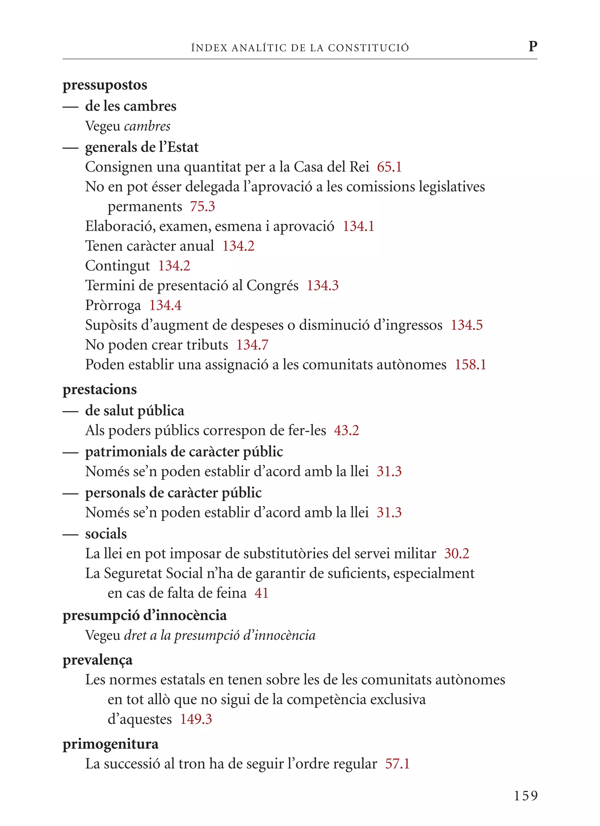 ÍN DE x ANALÍTIC DE LA CONSTITUCI ó                 P

pressupostos
— de les cambres
   Vegeu cambres
— generals de l’Estat
  Consignen una quantitat per a la Casa del Rei 65.1
  No en pot ésser delegada l’aprovació a les comissions legislatives
     permanents 75.3
  Elaboració, examen, esmena i aprovació 134.1
  Tenen caràcter anual 134.2
  Contingut 134.2
  Termini de presentació al Congrés 134.3
  Pròrroga 134.4
  Supòsits d’augment de despeses o disminució d’ingressos 134.5
  No poden crear tributs 134.7
  Poden establir una assignació a les comunitats autònomes 158.1
prestacions
— de salut pública
   Als poders públics correspon de fer-les 43.2
— patrimonials de caràcter públic
   Només se’n poden establir d’acord amb la llei 31.3
— personals de caràcter públic
   Només se’n poden establir d’acord amb la llei 31.3
— socials
   La llei en pot imposar de substitutòries del servei militar 30.2
   La Seguretat Social n’ha de garantir de suficients, especialment
       en cas de falta de feina 41
presumpció d’innocència
   Vegeu dret a la presumpció d’innocència
prevalença
   Les normes estatals en tenen sobre les de les comunitats autònomes
       en tot allò que no sigui de la competència exclusiva
       d’aquestes 149.3
primogenitura
   La successió al tron ha de seguir l’ordre regular 57.1

                                                                        159
 