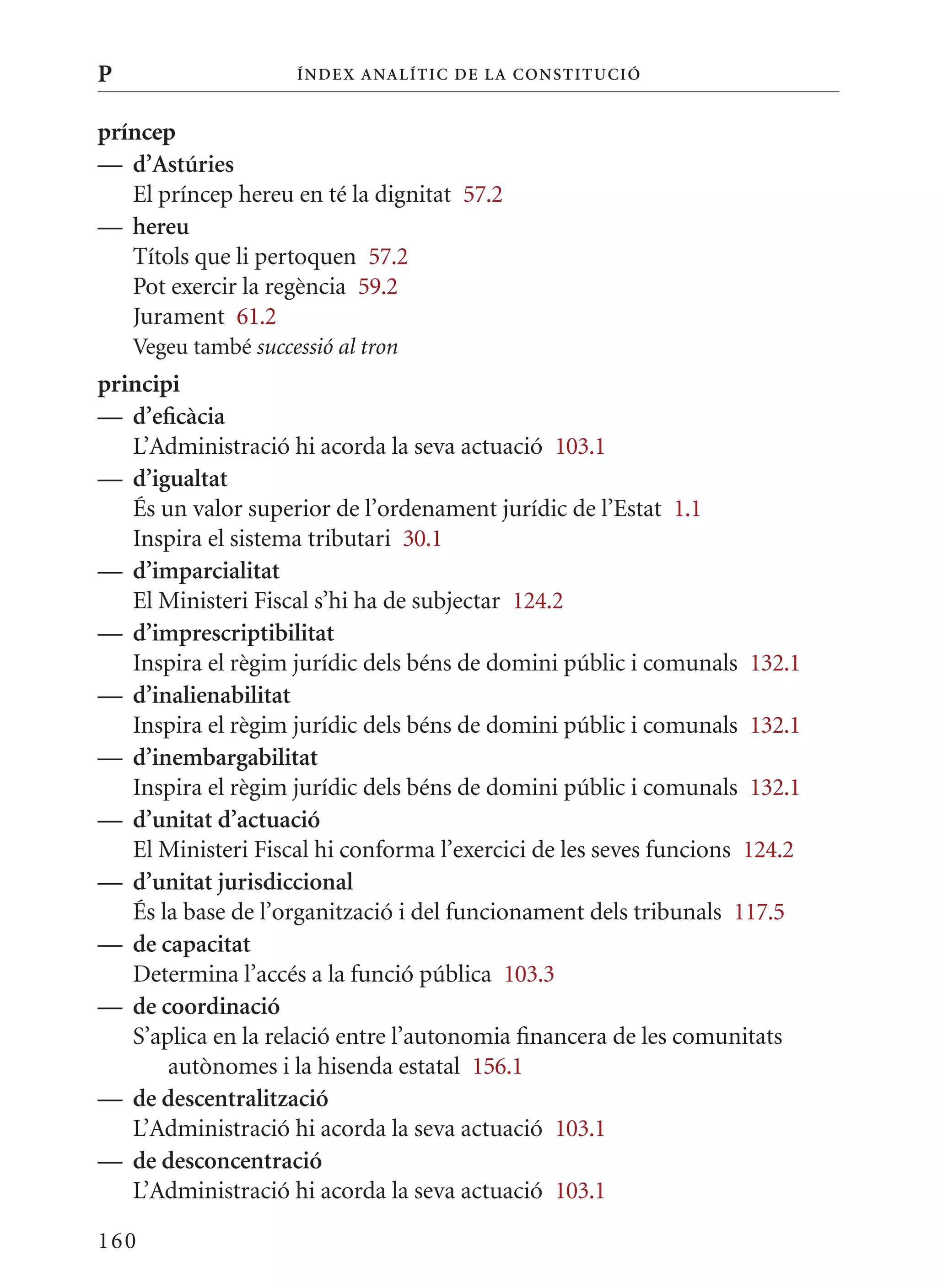 P                    Í nDE x anal ÍTIC DE la Cons TIT u CIó


príncep
— d’astúries
   El príncep hereu en té la dignitat 57.2
— hereu
   Títols que li pertoquen 57.2
   Pot exercir la regència 59.2
   Jurament 61.2
    Vegeu també successió al tron
principi
— d’eficàcia
   L’Administració hi acorda la seva actuació 103.1
— d’igualtat
   És un valor superior de l’ordenament jurídic de l’Estat 1.1
   Inspira el sistema tributari 30.1
— d’imparcialitat
   El ministeri Fiscal s’hi ha de subjectar 124.2
— d’imprescriptibilitat
   Inspira el règim jurídic dels béns de domini públic i comunals 132.1
— d’inalienabilitat
   Inspira el règim jurídic dels béns de domini públic i comunals 132.1
— d’inembargabilitat
   Inspira el règim jurídic dels béns de domini públic i comunals 132.1
— d’unitat d’actuació
   El ministeri Fiscal hi conforma l’exercici de les seves funcions 124.2
— d’unitat jurisdiccional
   És la base de l’organització i del funcionament dels tribunals 117.5
— de capacitat
   Determina l’accés a la funció pública 103.3
— de coordinació
   S’aplica en la relació entre l’autonomia financera de les comunitats
       autònomes i la hisenda estatal 156.1
— de descentralització
   L’Administració hi acorda la seva actuació 103.1
— de desconcentració
   L’Administració hi acorda la seva actuació 103.1

160
 