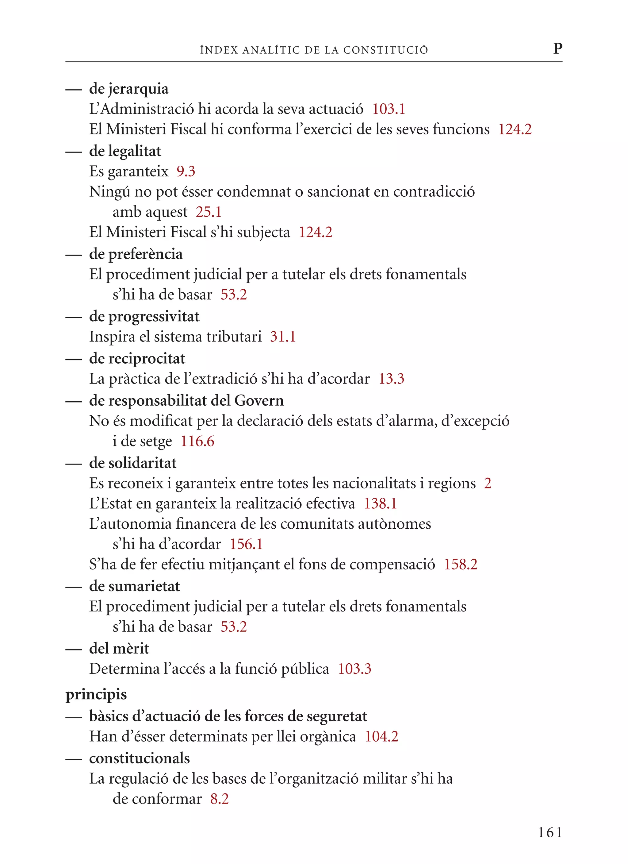 ÍN DE x ANALÍTIC DE LA CONSTITUCI ó                    P

— de jerarquia
  L’Administració hi acorda la seva actuació 103.1
  El ministeri Fiscal hi conforma l’exercici de les seves funcions 124.2
— de legalitat
  Es garanteix 9.3
  Ningú no pot ésser condemnat o sancionat en contradicció
      amb aquest 25.1
  El ministeri Fiscal s’hi subjecta 124.2
— de preferència
  El procediment judicial per a tutelar els drets fonamentals
      s’hi ha de basar 53.2
— de progressivitat
  Inspira el sistema tributari 31.1
— de reciprocitat
  La pràctica de l’extradició s’hi ha d’acordar 13.3
— de responsabilitat del Govern
  No és modificat per la declaració dels estats d’alarma, d’excepció
      i de setge 116.6
— de solidaritat
  Es reconeix i garanteix entre totes les nacionalitats i regions 2
  L’Estat en garanteix la realització efectiva 138.1
  L’autonomia financera de les comunitats autònomes
      s’hi ha d’acordar 156.1
  S’ha de fer efectiu mitjançant el fons de compensació 158.2
— de sumarietat
  El procediment judicial per a tutelar els drets fonamentals
      s’hi ha de basar 53.2
— del mèrit
  Determina l’accés a la funció pública 103.3
principis
— bàsics d’actuació de les forces de seguretat
   Han d’ésser determinats per llei orgànica 104.2
— constitucionals
   La regulació de les bases de l’organització militar s’hi ha
       de conformar 8.2

                                                                           161
 