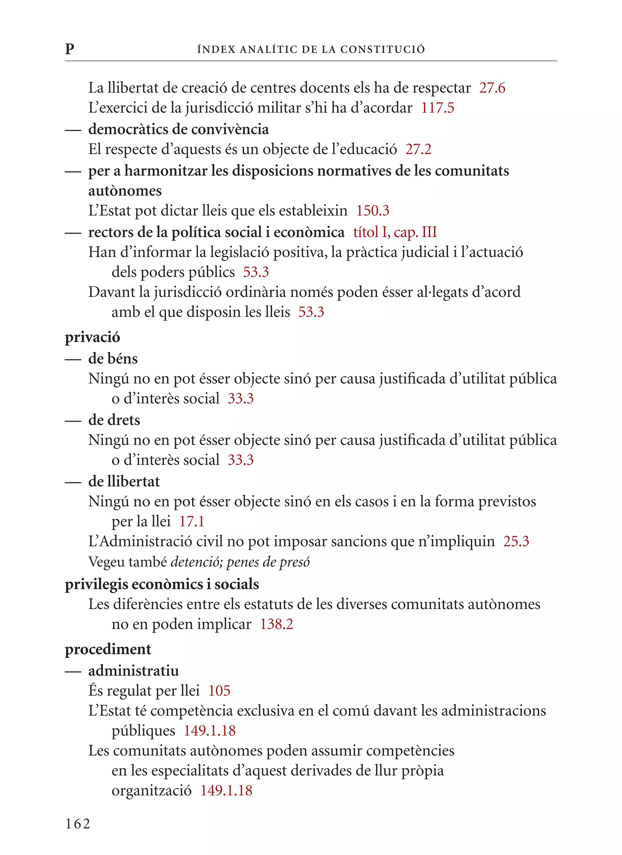 P                    Í nDE x anal ÍTIC DE la Cons TIT u CIó


  La llibertat de creació de centres docents els ha de respectar 27.6
  L’exercici de la jurisdicció militar s’hi ha d’acordar 117.5
— democràtics de convivència
  El respecte d’aquests és un objecte de l’educació 27.2
— per a harmonitzar les disposicions normatives de les comunitats
  autònomes
  L’Estat pot dictar lleis que els estableixin 150.3
— rectors de la política social i econòmica títol I, cap. III
  Han d’informar la legislació positiva, la pràctica judicial i l’actuació
      dels poders públics 53.3
  Davant la jurisdicció ordinària només poden ésser al·legats d’acord
      amb el que disposin les lleis 53.3
privació
— de béns
   Ningú no en pot ésser objecte sinó per causa justificada d’utilitat pública
       o d’interès social 33.3
— de drets
   Ningú no en pot ésser objecte sinó per causa justificada d’utilitat pública
       o d’interès social 33.3
— de llibertat
   Ningú no en pot ésser objecte sinó en els casos i en la forma previstos
       per la llei 17.1
   L’Administració civil no pot imposar sancions que n’impliquin 25.3
    Vegeu també detenció; penes de presó
privilegis econòmics i socials
   Les diferències entre els estatuts de les diverses comunitats autònomes
       no en poden implicar 138.2
procediment
— administratiu
   És regulat per llei 105
   L’Estat té competència exclusiva en el comú davant les administracions
       públiques 149.1.18
   Les comunitats autònomes poden assumir competències
       en les especialitats d’aquest derivades de llur pròpia
       organització 149.1.18

162
 
