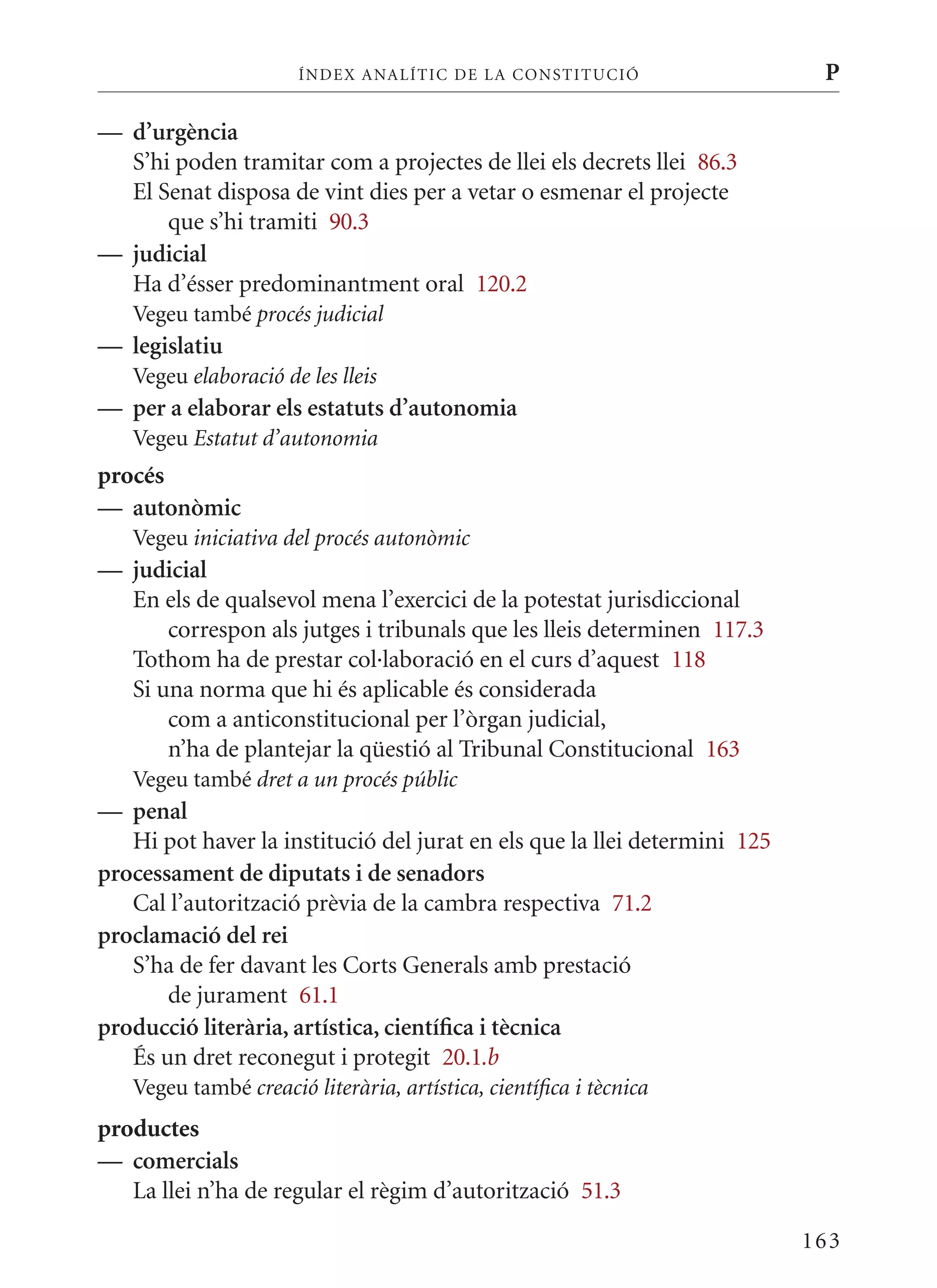 ÍN DE x ANALÍTIC DE LA CONSTITUCI ó                   P

— d’urgència
  S’hi poden tramitar com a projectes de llei els decrets llei 86.3
  El Senat disposa de vint dies per a vetar o esmenar el projecte
      que s’hi tramiti 90.3
— judicial
  Ha d’ésser predominantment oral 120.2
   Vegeu també procés judicial
— legislatiu
   Vegeu elaboració de les lleis
— per a elaborar els estatuts d’autonomia
   Vegeu Estatut d’autonomia
procés
— autonòmic
   Vegeu iniciativa del procés autonòmic
— judicial
  En els de qualsevol mena l’exercici de la potestat jurisdiccional
      correspon als jutges i tribunals que les lleis determinen 117.3
  Tothom ha de prestar col·laboració en el curs d’aquest 118
  Si una norma que hi és aplicable és considerada
      com a anticonstitucional per l’òrgan judicial,
      n’ha de plantejar la qüestió al Tribunal Constitucional 163
   Vegeu també dret a un procés públic
— penal
   Hi pot haver la institució del jurat en els que la llei determini 125
processament de diputats i de senadors
   Cal l’autorització prèvia de la cambra respectiva 71.2
proclamació del rei
   S’ha de fer davant les Corts Generals amb prestació
       de jurament 61.1
producció literària, artística, científica i tècnica
   És un dret reconegut i protegit 20.1.b
   Vegeu també creació literària, artística, científica i tècnica
productes
— comercials
   La llei n’ha de regular el règim d’autorització 51.3

                                                                           163
 