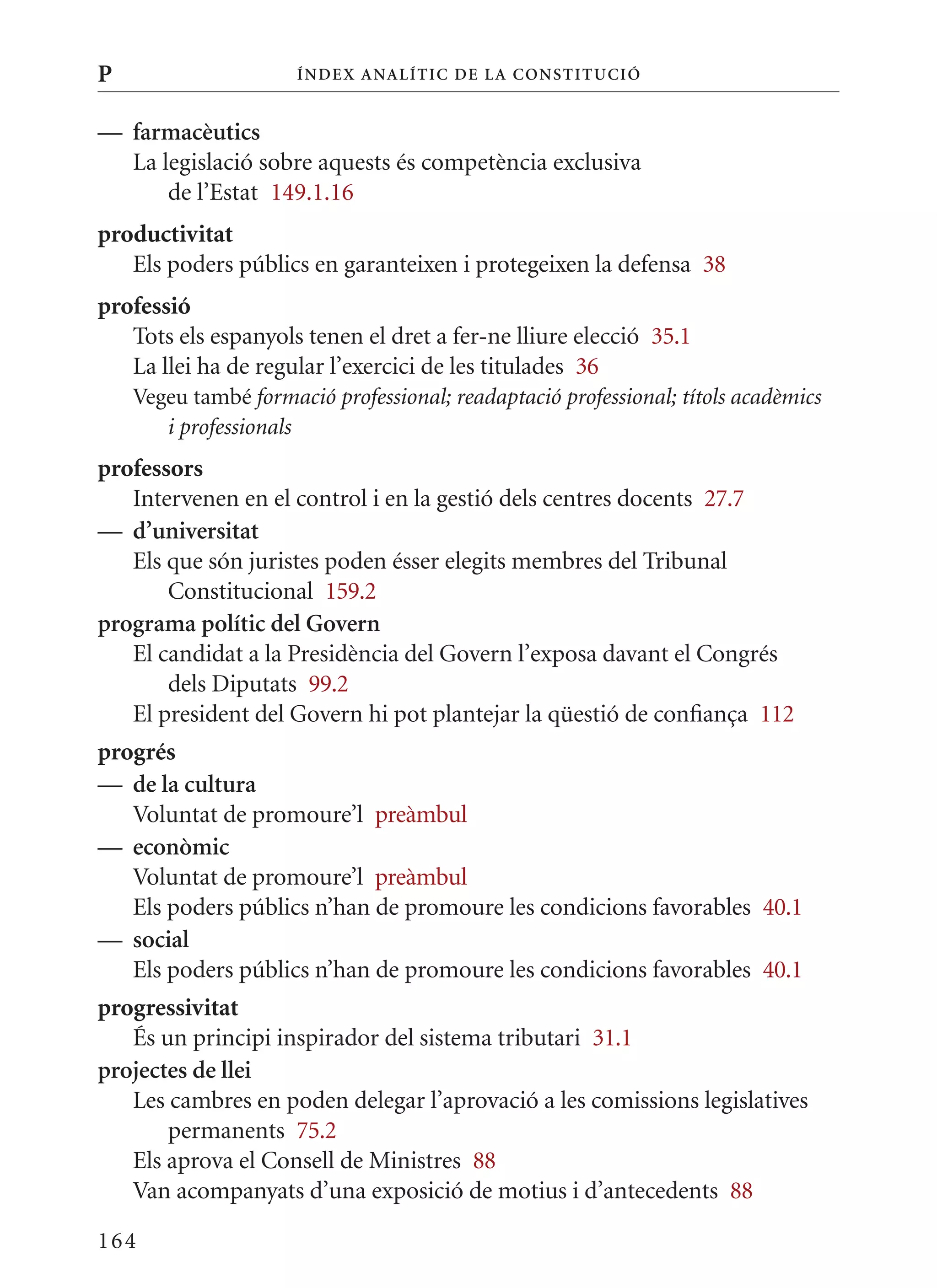 P                     Í nDE x anal ÍTIC DE la Cons TIT u CIó


— farmacèutics
  La legislació sobre aquests és competència exclusiva
      de l’Estat 149.1.16
productivitat
   Els poders públics en garanteixen i protegeixen la defensa 38
professió
   Tots els espanyols tenen el dret a fer-ne lliure elecció 35.1
   La llei ha de regular l’exercici de les titulades 36
    Vegeu també formació professional; readaptació professional; títols acadèmics
       i professionals
professors
   Intervenen en el control i en la gestió dels centres docents 27.7
— d’universitat
   Els que són juristes poden ésser elegits membres del Tribunal
       Constitucional 159.2
programa polític del Govern
   El candidat a la Presidència del Govern l’exposa davant el Congrés
       dels Diputats 99.2
   El president del Govern hi pot plantejar la qüestió de confiança 112
progrés
— de la cultura
   Voluntat de promoure’l preàmbul
— econòmic
   Voluntat de promoure’l preàmbul
   Els poders públics n’han de promoure les condicions favorables 40.1
— social
   Els poders públics n’han de promoure les condicions favorables 40.1
progressivitat
   És un principi inspirador del sistema tributari 31.1
projectes de llei
   Les cambres en poden delegar l’aprovació a les comissions legislatives
       permanents 75.2
   Els aprova el Consell de ministres 88
   Van acompanyats d’una exposició de motius i d’antecedents 88

164
 
