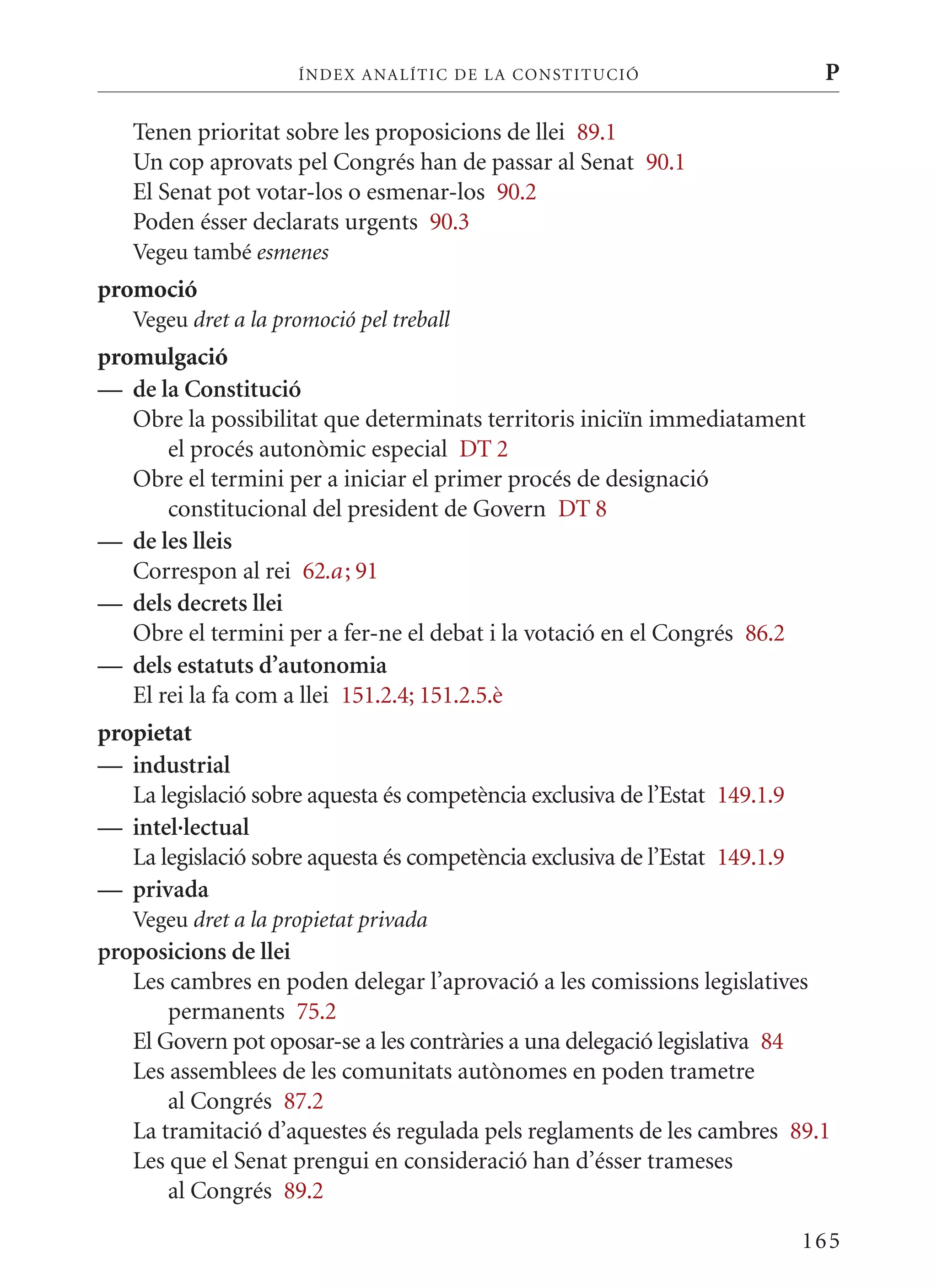 ÍN DE x ANALÍTIC DE LA CONSTITUCI ó                      P

   Tenen prioritat sobre les proposicions de llei 89.1
   Un cop aprovats pel Congrés han de passar al Senat 90.1
   El Senat pot votar-los o esmenar-los 90.2
   Poden ésser declarats urgents 90.3
   Vegeu també esmenes
promoció
   Vegeu dret a la promoció pel treball
promulgació
— de la Constitució
   Obre la possibilitat que determinats territoris iniciïn immediatament
       el procés autonòmic especial DT 2
   Obre el termini per a iniciar el primer procés de designació
       constitucional del president de Govern DT 8
— de les lleis
   Correspon al rei 62.a ; 91
— dels decrets llei
   Obre el termini per a fer-ne el debat i la votació en el Congrés 86.2
— dels estatuts d’autonomia
   El rei la fa com a llei 151.2.4; 151.2.5.è
propietat
— industrial
   La legislació sobre aquesta és competència exclusiva de l’Estat 149.1.9
— intel·lectual
   La legislació sobre aquesta és competència exclusiva de l’Estat 149.1.9
— privada
   Vegeu dret a la propietat privada
proposicions de llei
   Les cambres en poden delegar l’aprovació a les comissions legislatives
       permanents 75.2
   El Govern pot oposar-se a les contràries a una delegació legislativa 84
   Les assemblees de les comunitats autònomes en poden trametre
       al Congrés 87.2
   La tramitació d’aquestes és regulada pels reglaments de les cambres 89.1
   Les que el Senat prengui en consideració han d’ésser trameses
       al Congrés 89.2

                                                                             165
 