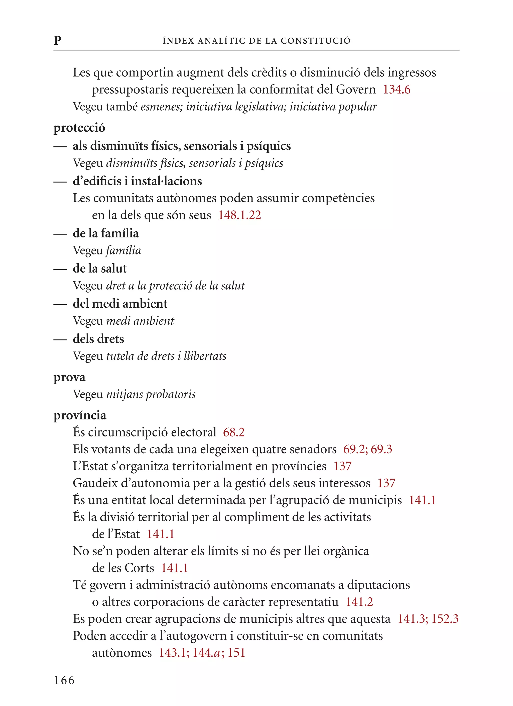 P                      Í nDE x anal ÍTIC DE la Cons TIT u CIó


    Les que comportin augment dels crèdits o disminució dels ingressos
        pressupostaris requereixen la conformitat del Govern 134.6
    Vegeu també esmenes; iniciativa legislativa; iniciativa popular
protecció
— als disminuïts físics, sensorials i psíquics
    Vegeu disminuïts físics, sensorials i psíquics
— d’edificis i instal·lacions
  Les comunitats autònomes poden assumir competències
      en la dels que són seus 148.1.22
— de la família
    Vegeu família
— de la salut
    Vegeu dret a la protecció de la salut
— del medi ambient
    Vegeu medi ambient
— dels drets
    Vegeu tutela de drets i llibertats
prova
    Vegeu mitjans probatoris
província
   És circumscripció electoral 68.2
   Els votants de cada una elegeixen quatre senadors 69.2; 69.3
   L’Estat s’organitza territorialment en províncies 137
   Gaudeix d’autonomia per a la gestió dels seus interessos 137
   És una entitat local determinada per l’agrupació de municipis 141.1
   És la divisió territorial per al compliment de les activitats
       de l’Estat 141.1
   No se’n poden alterar els límits si no és per llei orgànica
       de les Corts 141.1
   Té govern i administració autònoms encomanats a diputacions
       o altres corporacions de caràcter representatiu 141.2
   Es poden crear agrupacions de municipis altres que aquesta 141.3; 152.3
   Poden accedir a l’autogovern i constituir-se en comunitats
       autònomes 143.1; 144.a ; 151

166
 