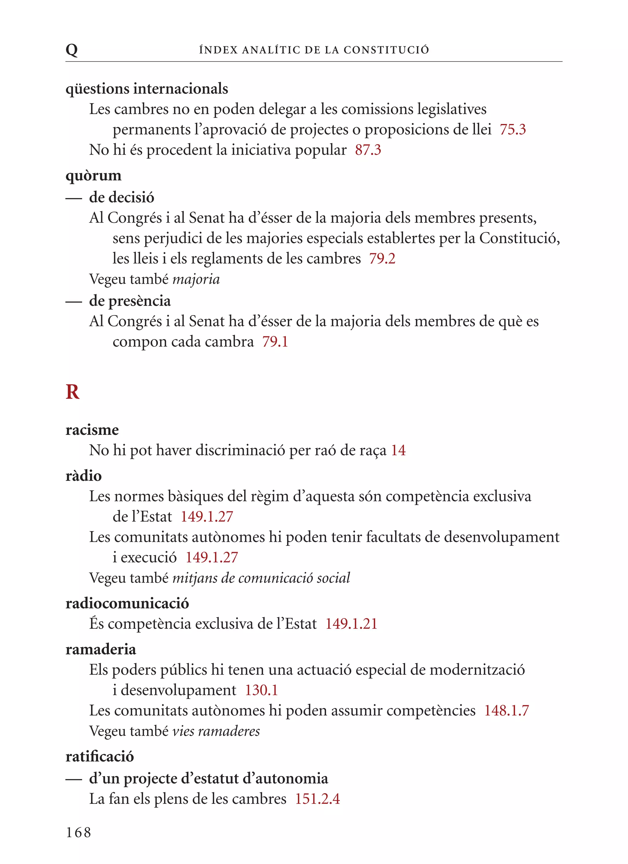 Q                    Í nDE x anal ÍTIC DE la Cons TIT u CIó


qüestions internacionals
   Les cambres no en poden delegar a les comissions legislatives
       permanents l’aprovació de projectes o proposicions de llei 75.3
   No hi és procedent la iniciativa popular 87.3
quòrum
— de decisió
   Al Congrés i al Senat ha d’ésser de la majoria dels membres presents,
      sens perjudici de les majories especials establertes per la Constitució,
      les lleis i els reglaments de les cambres 79.2
    Vegeu també majoria
— de presència
  Al Congrés i al Senat ha d’ésser de la majoria dels membres de què es
     compon cada cambra 79.1


R
racisme
   No hi pot haver discriminació per raó de raça 14
ràdio
   Les normes bàsiques del règim d’aquesta són competència exclusiva
       de l’Estat 149.1.27
   Les comunitats autònomes hi poden tenir facultats de desenvolupament
       i execució 149.1.27
    Vegeu també mitjans de comunicació social
radiocomunicació
   És competència exclusiva de l’Estat 149.1.21
ramaderia
   Els poders públics hi tenen una actuació especial de modernització
       i desenvolupament 130.1
   Les comunitats autònomes hi poden assumir competències 148.1.7
    Vegeu també vies ramaderes
ratificació
— d’un projecte d’estatut d’autonomia
    La fan els plens de les cambres 151.2.4

168
 