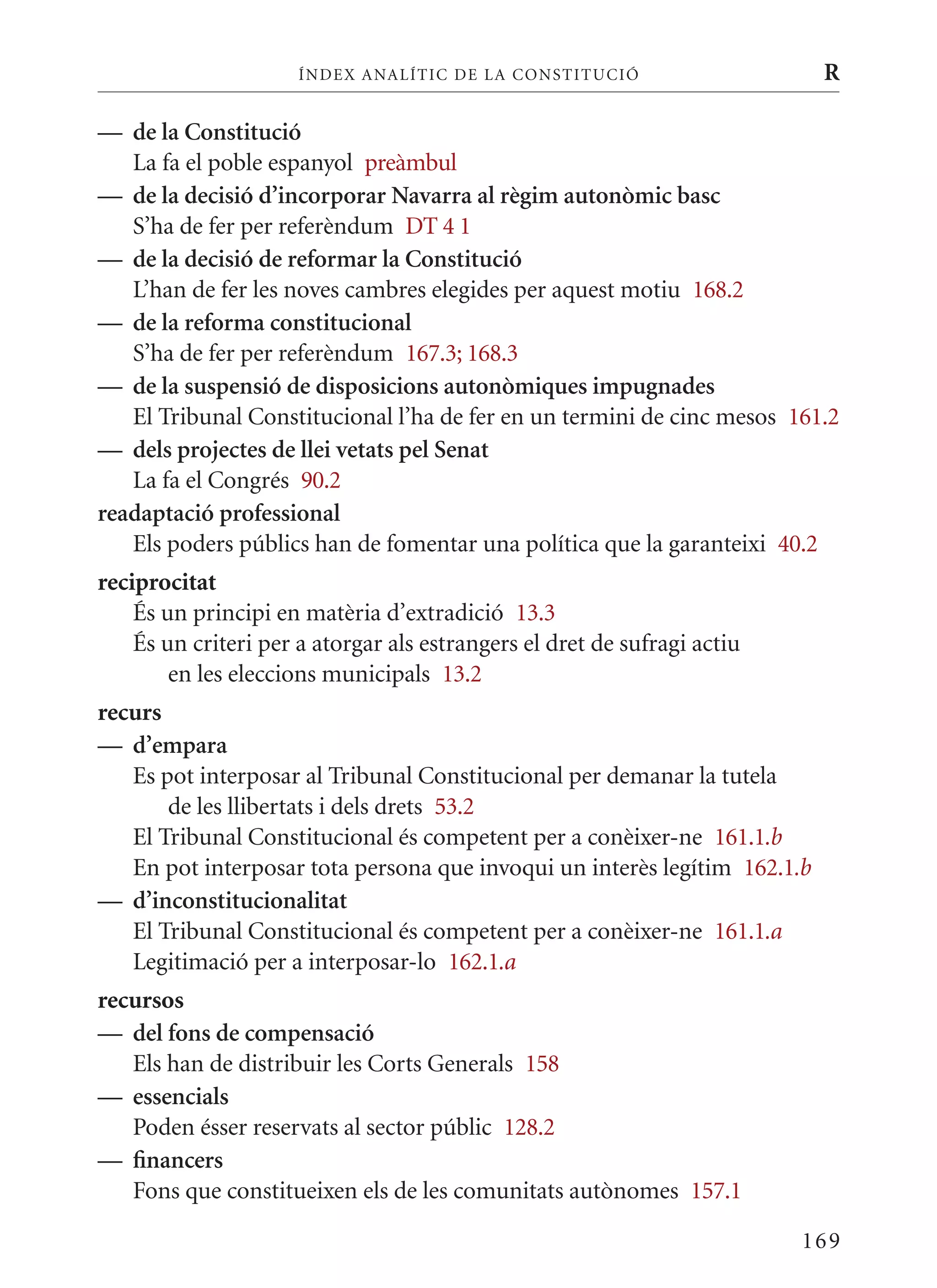 ÍN DE x ANALÍTIC DE LA CONSTITUCI ó                  R

— de la Constitució
   La fa el poble espanyol preàmbul
— de la decisió d’incorporar navarra al règim autonòmic basc
   S’ha de fer per referèndum DT 4 1
— de la decisió de reformar la Constitució
   L’han de fer les noves cambres elegides per aquest motiu 168.2
— de la reforma constitucional
   S’ha de fer per referèndum 167.3; 168.3
— de la suspensió de disposicions autonòmiques impugnades
   El Tribunal Constitucional l’ha de fer en un termini de cinc mesos 161.2
— dels projectes de llei vetats pel senat
   La fa el Congrés 90.2
readaptació professional
   Els poders públics han de fomentar una política que la garanteixi 40.2
reciprocitat
    És un principi en matèria d’extradició 13.3
    És un criteri per a atorgar als estrangers el dret de sufragi actiu
        en les eleccions municipals 13.2
recurs
— d’empara
   Es pot interposar al Tribunal Constitucional per demanar la tutela
       de les llibertats i dels drets 53.2
   El Tribunal Constitucional és competent per a conèixer-ne 161.1.b
   En pot interposar tota persona que invoqui un interès legítim 162.1.b
— d’inconstitucionalitat
   El Tribunal Constitucional és competent per a conèixer-ne 161.1.a
   Legitimació per a interposar-lo 162.1.a
recursos
— del fons de compensació
   Els han de distribuir les Corts Generals 158
— essencials
   Poden ésser reservats al sector públic 128.2
— financers
   Fons que constitueixen els de les comunitats autònomes 157.1

                                                                          169
 