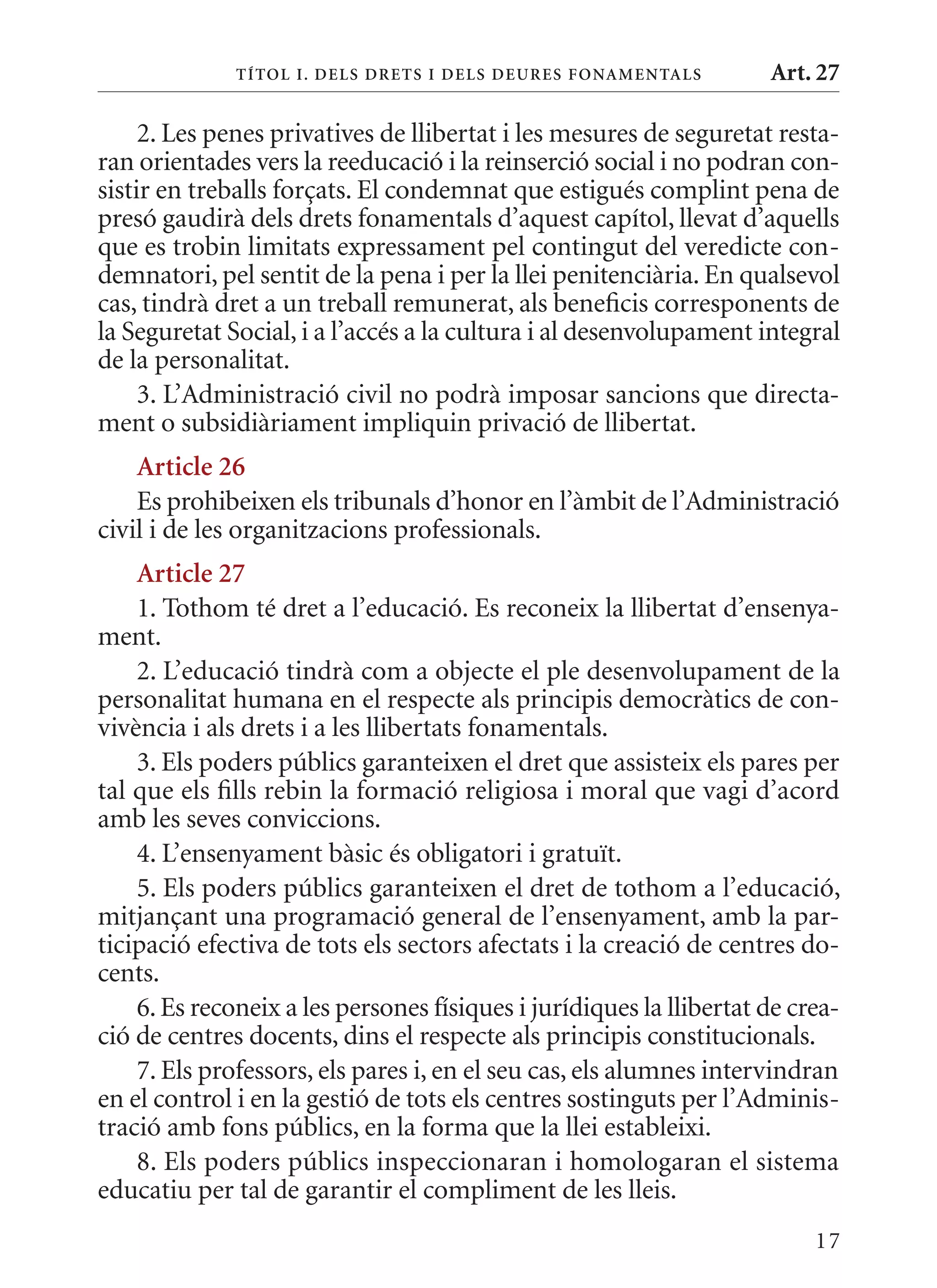 T ÍTol I. D Els DrETs I DEls DEurEs F onamEn Tals      Art. 27

     2. Les penes privatives de llibertat i les mesures de seguretat resta-
ran orientades vers la reeducació i la reinserció social i no podran con-
sistir en treballs forçats. El condemnat que estigués complint pena de
presó gaudirà dels drets fonamentals d’aquest capítol, llevat d’aquells
que es trobin limitats expressament pel contingut del veredicte con-
demnatori, pel sentit de la pena i per la llei penitenciària. En qualsevol
cas, tindrà dret a un treball remunerat, als beneficis corresponents de
la Seguretat Social, i a l’accés a la cultura i al desenvolupament integral
de la personalitat.
     3. L’Administració civil no podrà imposar sancions que directa-
ment o subsidiàriament impliquin privació de llibertat.
    article 26
    Es prohibeixen els tribunals d’honor en l’àmbit de l’Administració
civil i de les organitzacions professionals.
    article 27
    1. Tothom té dret a l’educació. Es reconeix la llibertat d’ensenya-
ment.
    2. L’educació tindrà com a objecte el ple desenvolupament de la
personalitat humana en el respecte als principis democràtics de con-
vivència i als drets i a les llibertats fonamentals.
    3. Els poders públics garanteixen el dret que assisteix els pares per
tal que els fills rebin la formació religiosa i moral que vagi d’acord
amb les seves conviccions.
    4. L’ensenyament bàsic és obligatori i gratuït.
    5. Els poders públics garanteixen el dret de tothom a l’educació,
mitjançant una programació general de l’ensenyament, amb la par-
ticipació efectiva de tots els sectors afectats i la creació de centres do-
cents.
    6. Es reconeix a les persones físiques i jurídiques la llibertat de crea-
ció de centres docents, dins el respecte als principis constitucionals.
    7. Els professors, els pares i, en el seu cas, els alumnes intervindran
en el control i en la gestió de tots els centres sostinguts per l’Adminis-
tració amb fons públics, en la forma que la llei estableixi.
    8. Els poders públics inspeccionaran i homologaran el sistema
educatiu per tal de garantir el compliment de les lleis.
                                                                          17
 