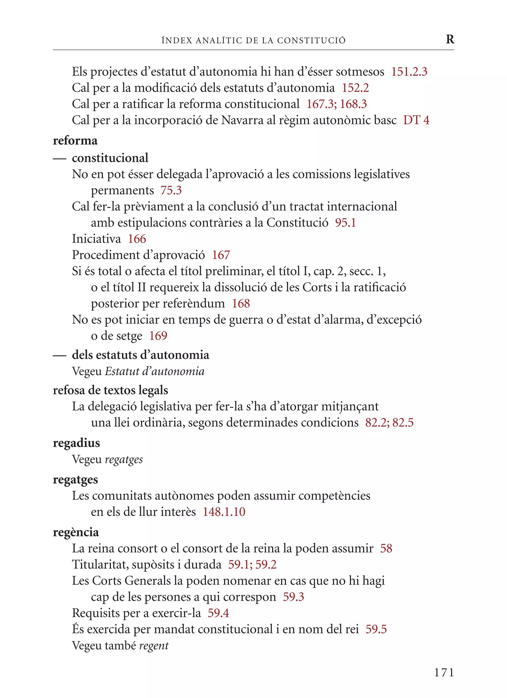 ÍN DE x ANALÍTIC DE LA CONSTITUCI ó                      R

   Els projectes d’estatut d’autonomia hi han d’ésser sotmesos 151.2.3
   Cal per a la modificació dels estatuts d’autonomia 152.2
   Cal per a ratificar la reforma constitucional 167.3; 168.3
   Cal per a la incorporació de Navarra al règim autonòmic basc DT 4
reforma
— constitucional
    No en pot ésser delegada l’aprovació a les comissions legislatives
        permanents 75.3
    Cal fer-la prèviament a la conclusió d’un tractat internacional
        amb estipulacions contràries a la Constitució 95.1
    Iniciativa 166
    Procediment d’aprovació 167
    Si és total o afecta el títol preliminar, el títol I, cap. 2, secc. 1,
        o el títol II requereix la dissolució de les Corts i la ratificació
        posterior per referèndum 168
    No es pot iniciar en temps de guerra o d’estat d’alarma, d’excepció
        o de setge 169
— dels estatuts d’autonomia
   Vegeu Estatut d’autonomia
refosa de textos legals
    La delegació legislativa per fer-la s’ha d’atorgar mitjançant
       una llei ordinària, segons determinades condicions 82.2; 82.5
regadius
   Vegeu regatges
regatges
   Les comunitats autònomes poden assumir competències
       en els de llur interès 148.1.10
regència
   La reina consort o el consort de la reina la poden assumir 58
   Titularitat, supòsits i durada 59.1; 59.2
   Les Corts Generals la poden nomenar en cas que no hi hagi
       cap de les persones a qui correspon 59.3
   Requisits per a exercir-la 59.4
   És exercida per mandat constitucional i en nom del rei 59.5
   Vegeu també regent

                                                                              171
 