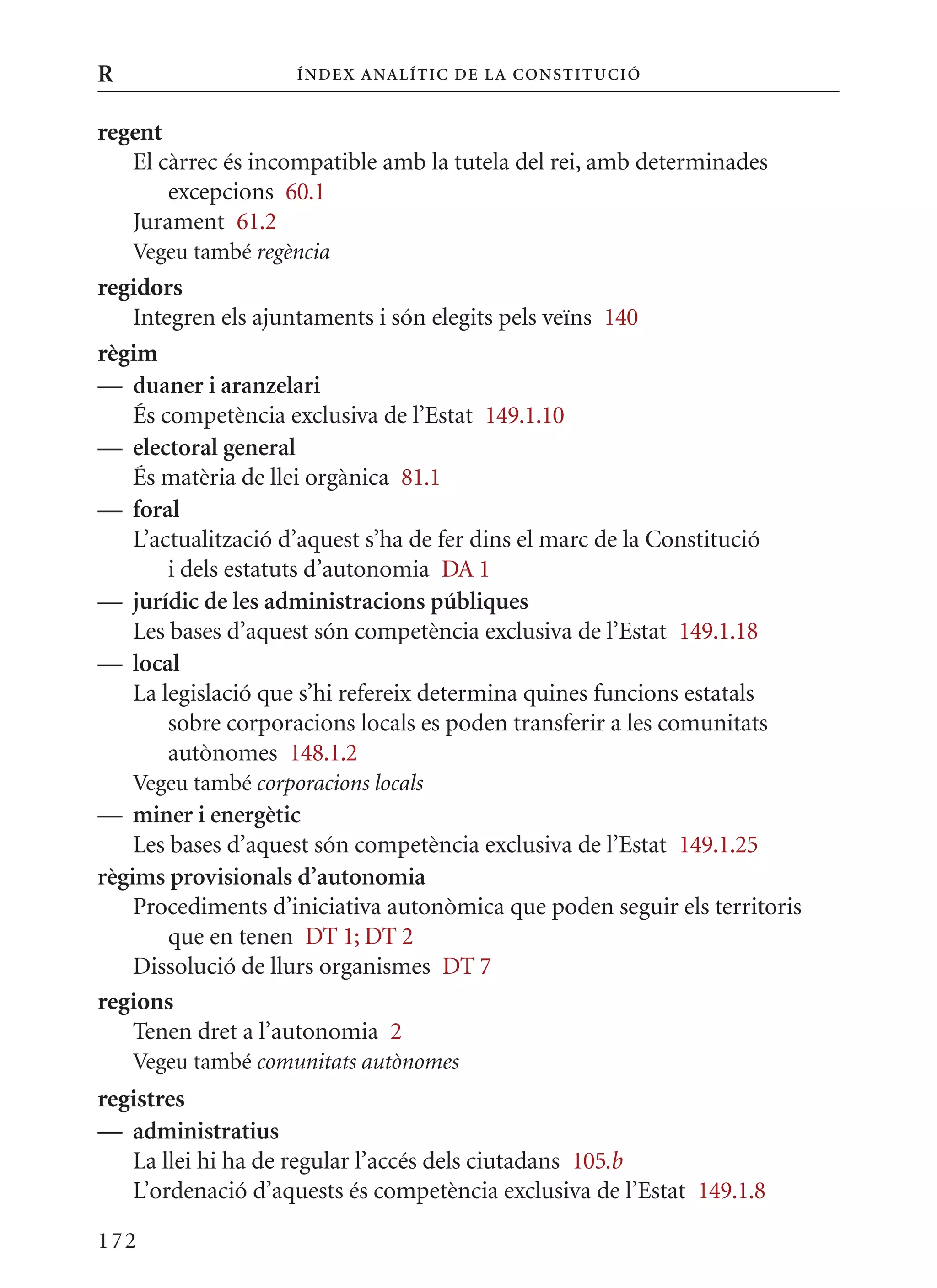 R                    Í nDE x anal ÍTIC DE la Cons TIT u CIó


regent
   El càrrec és incompatible amb la tutela del rei, amb determinades
       excepcions 60.1
   Jurament 61.2
    Vegeu també regència
regidors
   Integren els ajuntaments i són elegits pels veïns 140
règim
— duaner i aranzelari
   És competència exclusiva de l’Estat 149.1.10
— electoral general
   És matèria de llei orgànica 81.1
— foral
   L’actualització d’aquest s’ha de fer dins el marc de la Constitució
       i dels estatuts d’autonomia DA 1
— jurídic de les administracions públiques
   Les bases d’aquest són competència exclusiva de l’Estat 149.1.18
— local
   La legislació que s’hi refereix determina quines funcions estatals
       sobre corporacions locals es poden transferir a les comunitats
       autònomes 148.1.2
    Vegeu també corporacions locals
— miner i energètic
    Les bases d’aquest són competència exclusiva de l’Estat 149.1.25
règims provisionals d’autonomia
    Procediments d’iniciativa autonòmica que poden seguir els territoris
        que en tenen DT 1; DT 2
    Dissolució de llurs organismes DT 7
regions
    Tenen dret a l’autonomia 2
    Vegeu també comunitats autònomes
registres
— administratius
   La llei hi ha de regular l’accés dels ciutadans 105.b
   L’ordenació d’aquests és competència exclusiva de l’Estat 149.1.8

172
 