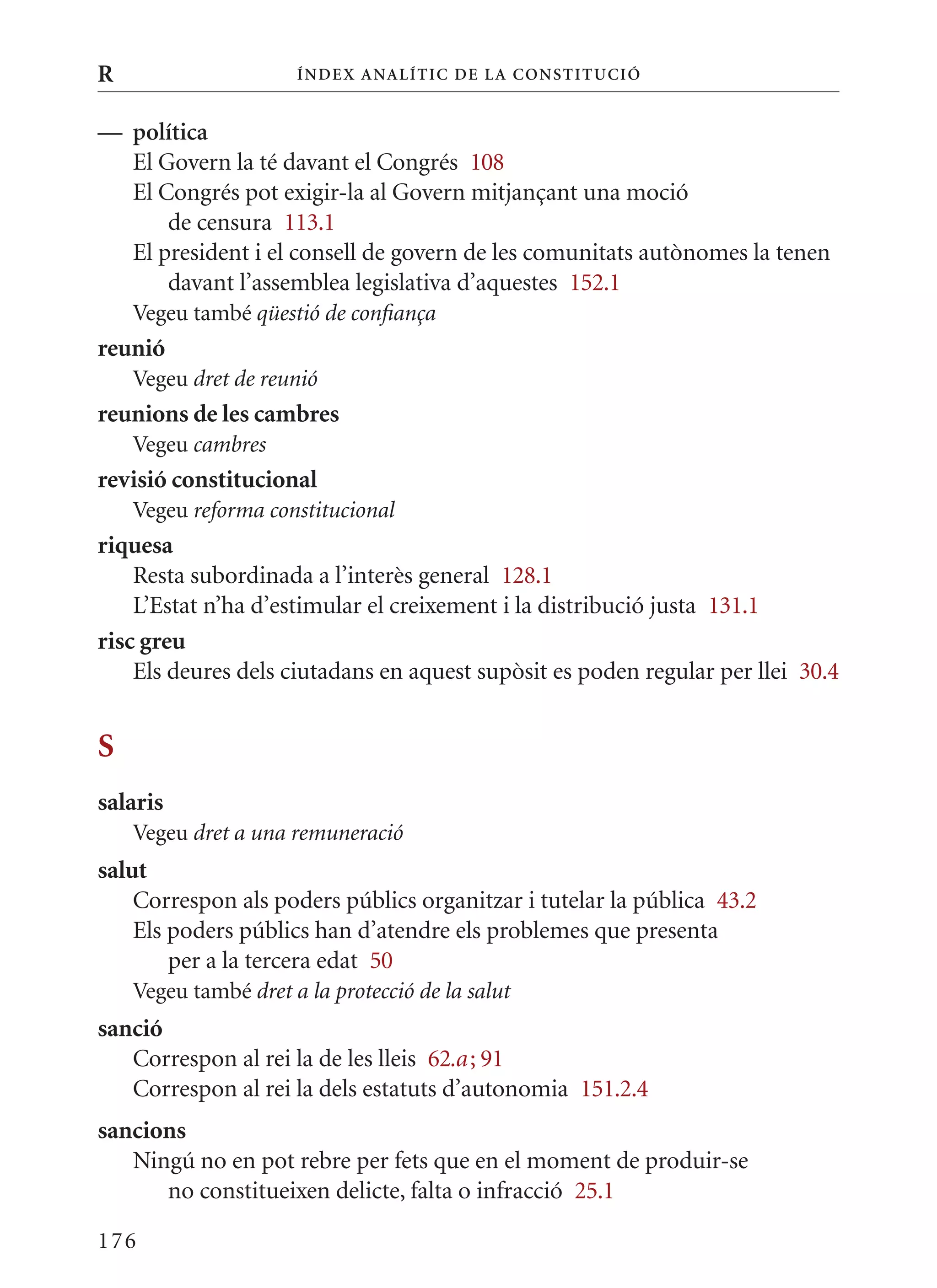 R                     Í nDE x anal ÍTIC DE la Cons TIT u CIó


— política
  El Govern la té davant el Congrés 108
  El Congrés pot exigir-la al Govern mitjançant una moció
      de censura 113.1
  El president i el consell de govern de les comunitats autònomes la tenen
      davant l’assemblea legislativa d’aquestes 152.1
    Vegeu també qüestió de confiança
reunió
    Vegeu dret de reunió
reunions de les cambres
    Vegeu cambres
revisió constitucional
    Vegeu reforma constitucional
riquesa
    Resta subordinada a l’interès general 128.1
    L’Estat n’ha d’estimular el creixement i la distribució justa 131.1
risc greu
    Els deures dels ciutadans en aquest supòsit es poden regular per llei 30.4


S
salaris
    Vegeu dret a una remuneració
salut
    Correspon als poders públics organitzar i tutelar la pública 43.2
    Els poders públics han d’atendre els problemes que presenta
        per a la tercera edat 50
    Vegeu també dret a la protecció de la salut
sanció
   Correspon al rei la de les lleis 62.a ; 91
   Correspon al rei la dels estatuts d’autonomia 151.2.4
sancions
   Ningú no en pot rebre per fets que en el moment de produir-se
      no constitueixen delicte, falta o infracció 25.1

176
 
