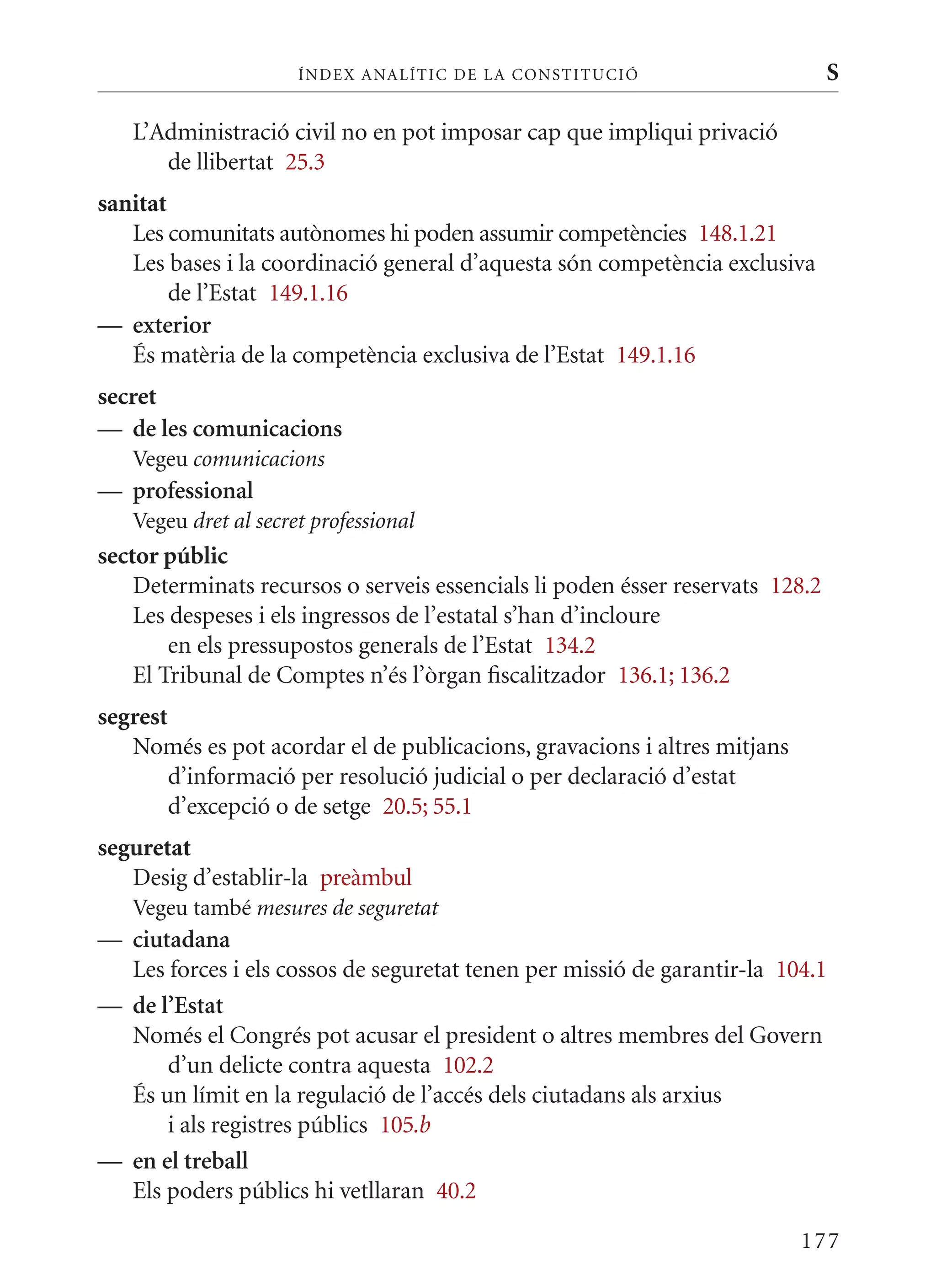 ÍN DE x ANALÍTIC DE LA CONSTITUCI ó                      S

   L’Administració civil no en pot imposar cap que impliqui privació
      de llibertat 25.3
sanitat
   Les comunitats autònomes hi poden assumir competències 148.1.21
   Les bases i la coordinació general d’aquesta són competència exclusiva
        de l’Estat 149.1.16
— exterior
   És matèria de la competència exclusiva de l’Estat 149.1.16
secret
— de les comunicacions
   Vegeu comunicacions
— professional
   Vegeu dret al secret professional
sector públic
    Determinats recursos o serveis essencials li poden ésser reservats 128.2
    Les despeses i els ingressos de l’estatal s’han d’incloure
        en els pressupostos generals de l’Estat 134.2
    El Tribunal de Comptes n’és l’òrgan fiscalitzador 136.1; 136.2
segrest
   Només es pot acordar el de publicacions, gravacions i altres mitjans
       d’informació per resolució judicial o per declaració d’estat
       d’excepció o de setge 20.5; 55.1
seguretat
   Desig d’establir-la preàmbul
   Vegeu també mesures de seguretat
— ciutadana
  Les forces i els cossos de seguretat tenen per missió de garantir-la 104.1
— de l’Estat
  Només el Congrés pot acusar el president o altres membres del Govern
      d’un delicte contra aquesta 102.2
  És un límit en la regulació de l’accés dels ciutadans als arxius
      i als registres públics 105.b
— en el treball
  Els poders públics hi vetllaran 40.2

                                                                          177
 
