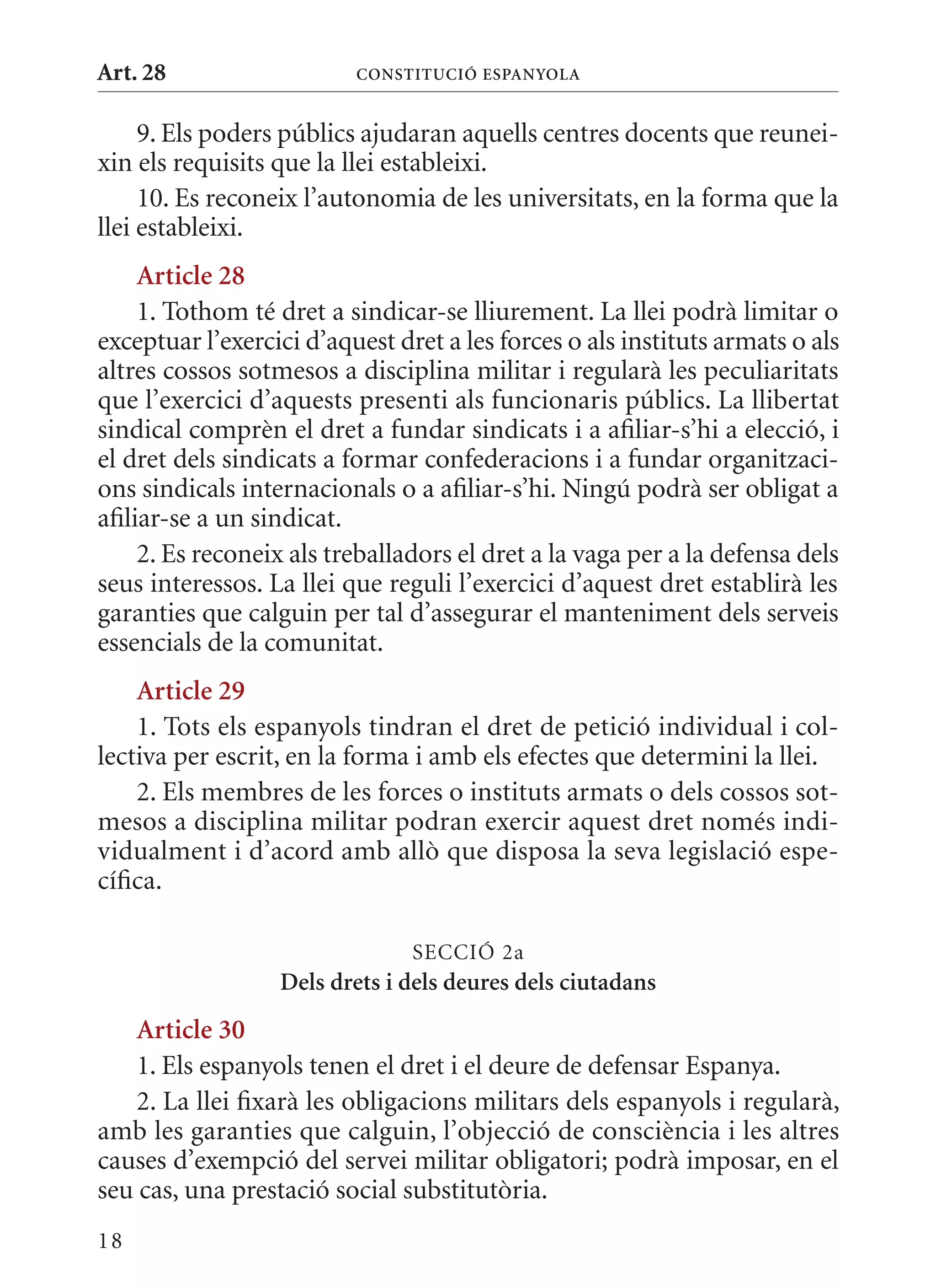 Art. 28                   ConsTITuCIó EsPanyola


     9. Els poders públics ajudaran aquells centres docents que reunei-
xin els requisits que la llei estableixi.
     10. Es reconeix l’autonomia de les universitats, en la forma que la
llei estableixi.
     article 28
     1. Tothom té dret a sindicar-se lliurement. La llei podrà limitar o
exceptuar l’exercici d’aquest dret a les forces o als instituts armats o als
altres cossos sotmesos a disciplina militar i regularà les peculiaritats
que l’exercici d’aquests presenti als funcionaris públics. La llibertat
sindical comprèn el dret a fundar sindicats i a afiliar-s’hi a elecció, i
el dret dels sindicats a formar confederacions i a fundar organitzaci-
ons sindicals internacionals o a afiliar-s’hi. Ningú podrà ser obligat a
afiliar-se a un sindicat.
     2. Es reconeix als treballadors el dret a la vaga per a la defensa dels
seus interessos. La llei que reguli l’exercici d’aquest dret establirà les
garanties que calguin per tal d’assegurar el manteniment dels serveis
essencials de la comunitat.
    article 29
    1. Tots els espanyols tindran el dret de petició individual i col-
lectiva per escrit, en la forma i amb els efectes que determini la llei.
    2. Els membres de les forces o instituts armats o dels cossos sot-
mesos a disciplina militar podran exercir aquest dret només indi-
vidualment i d’acord amb allò que disposa la seva legislació espe-
cífica.

                                SECCIó 2a
                  Dels drets i dels deures dels ciutadans
    article 30
    1. Els espanyols tenen el dret i el deure de defensar Espanya.
    2. La llei fixarà les obligacions militars dels espanyols i regularà,
amb les garanties que calguin, l’objecció de consciència i les altres
causes d’exempció del servei militar obligatori; podrà imposar, en el
seu cas, una prestació social substitutòria.
18
 