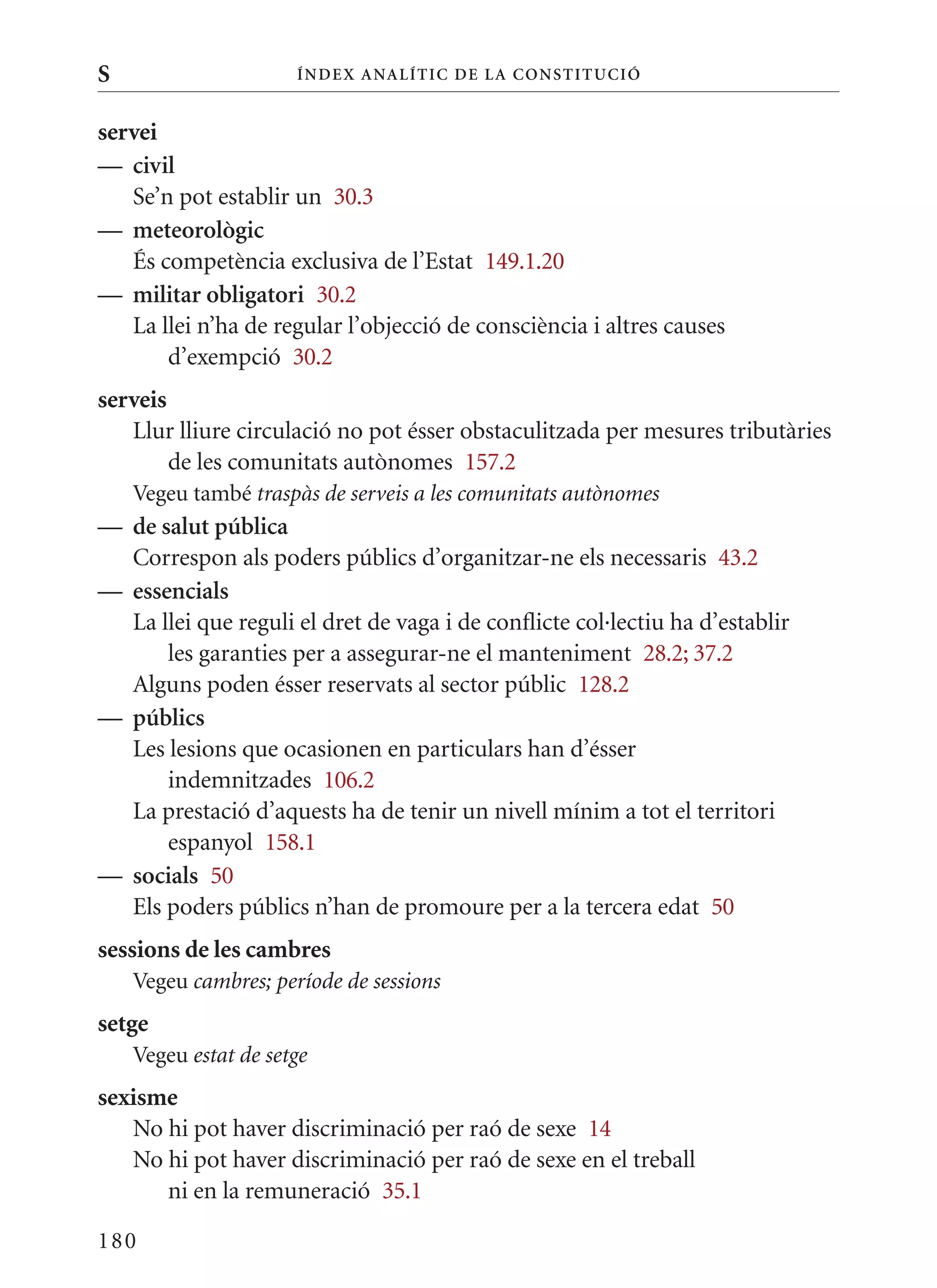 S                     Í nDE x anal ÍTIC DE la Cons TIT u CIó


servei
— civil
   Se’n pot establir un 30.3
— meteorològic
   És competència exclusiva de l’Estat 149.1.20
— militar obligatori 30.2
   La llei n’ha de regular l’objecció de consciència i altres causes
       d’exempció 30.2
serveis
   Llur lliure circulació no pot ésser obstaculitzada per mesures tributàries
        de les comunitats autònomes 157.2
    Vegeu també traspàs de serveis a les comunitats autònomes
— de salut pública
  Correspon als poders públics d’organitzar-ne els necessaris 43.2
— essencials
  La llei que reguli el dret de vaga i de conflicte col·lectiu ha d’establir
      les garanties per a assegurar-ne el manteniment 28.2; 37.2
  Alguns poden ésser reservats al sector públic 128.2
— públics
  Les lesions que ocasionen en particulars han d’ésser
      indemnitzades 106.2
  La prestació d’aquests ha de tenir un nivell mínim a tot el territori
      espanyol 158.1
— socials 50
  Els poders públics n’han de promoure per a la tercera edat 50
sessions de les cambres
    Vegeu cambres; període de sessions
setge
    Vegeu estat de setge
sexisme
   No hi pot haver discriminació per raó de sexe 14
   No hi pot haver discriminació per raó de sexe en el treball
      ni en la remuneració 35.1

180
 