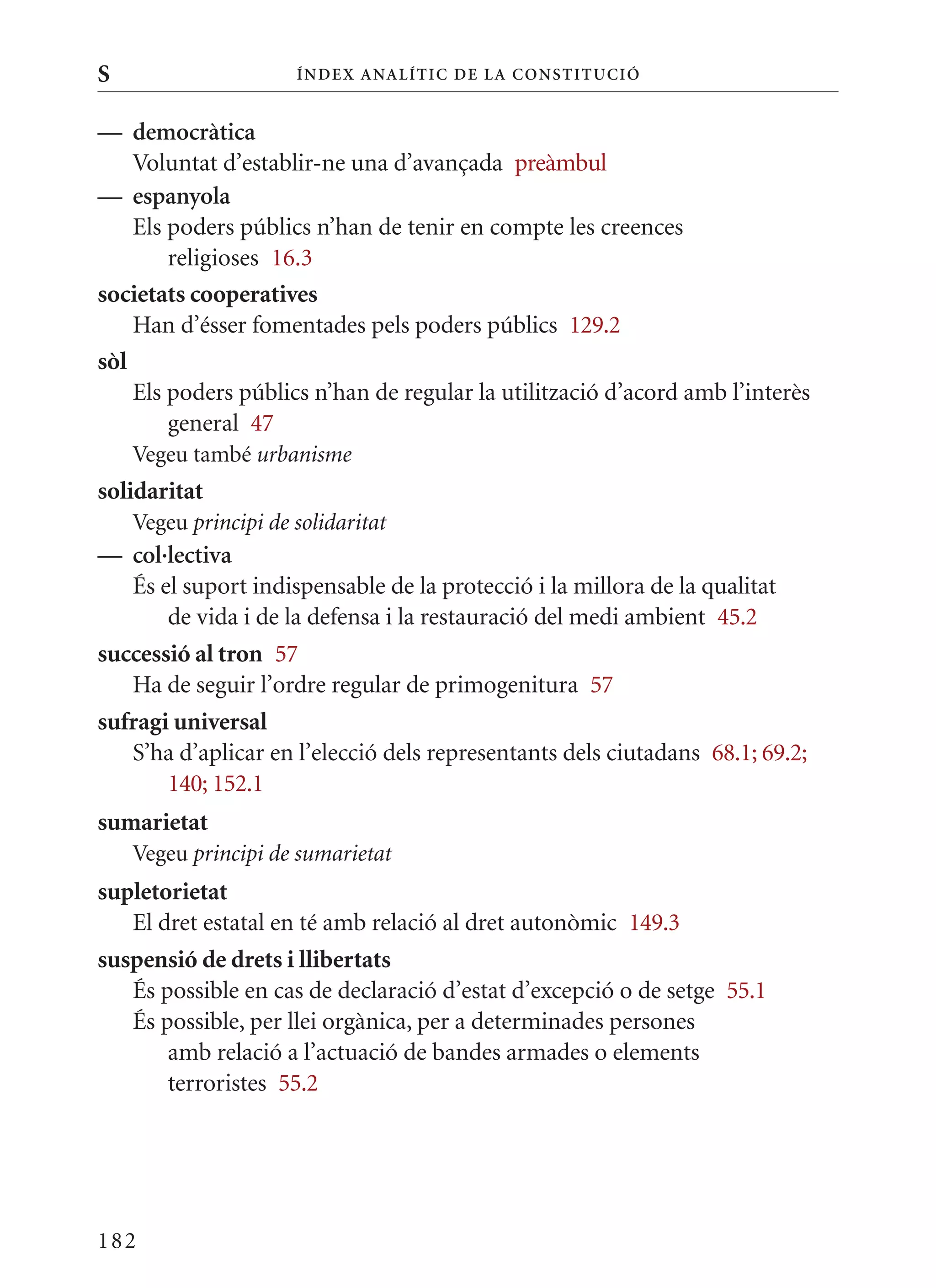 S                     Í nDE x anal ÍTIC DE la Cons TIT u CIó


— democràtica
    Voluntat d’establir-ne una d’avançada preàmbul
— espanyola
    Els poders públics n’han de tenir en compte les creences
        religioses 16.3
societats cooperatives
    Han d’ésser fomentades pels poders públics 129.2
sòl
    Els poders públics n’han de regular la utilització d’acord amb l’interès
        general 47
    Vegeu també urbanisme
solidaritat
    Vegeu principi de solidaritat
— col·lectiva
   És el suport indispensable de la protecció i la millora de la qualitat
       de vida i de la defensa i la restauració del medi ambient 45.2
successió al tron 57
   Ha de seguir l’ordre regular de primogenitura 57
sufragi universal
   S’ha d’aplicar en l’elecció dels representants dels ciutadans 68.1; 69.2;
       140; 152.1
sumarietat
    Vegeu principi de sumarietat
supletorietat
   El dret estatal en té amb relació al dret autonòmic 149.3
suspensió de drets i llibertats
   És possible en cas de declaració d’estat d’excepció o de setge 55.1
   És possible, per llei orgànica, per a determinades persones
       amb relació a l’actuació de bandes armades o elements
       terroristes 55.2




182
 