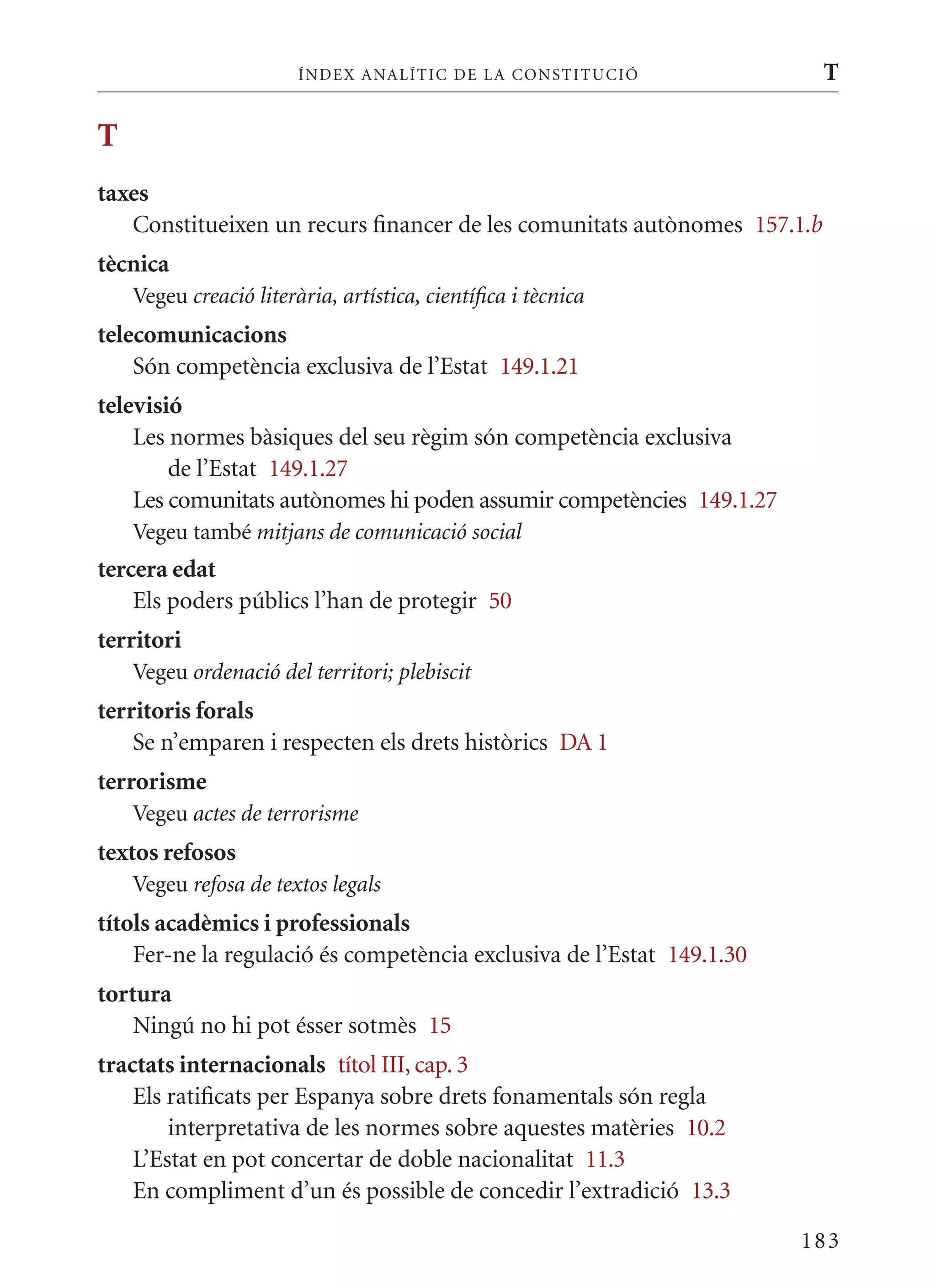 ÍN DE x ANALÍTIC DE LA CONSTITUCI ó               T

T
taxes
   Constitueixen un recurs financer de les comunitats autònomes 157.1.b
tècnica
    Vegeu creació literària, artística, científica i tècnica
telecomunicacions
    Són competència exclusiva de l’Estat 149.1.21
televisió
    Les normes bàsiques del seu règim són competència exclusiva
        de l’Estat 149.1.27
    Les comunitats autònomes hi poden assumir competències 149.1.27
    Vegeu també mitjans de comunicació social
tercera edat
    Els poders públics l’han de protegir 50
territori
    Vegeu ordenació del territori; plebiscit
territoris forals
    Se n’emparen i respecten els drets històrics DA 1
terrorisme
    Vegeu actes de terrorisme
textos refosos
    Vegeu refosa de textos legals
títols acadèmics i professionals
    Fer-ne la regulació és competència exclusiva de l’Estat 149.1.30
tortura
    Ningú no hi pot ésser sotmès 15
tractats internacionals títol III, cap. 3
    Els ratificats per Espanya sobre drets fonamentals són regla
        interpretativa de les normes sobre aquestes matèries 10.2
    L’Estat en pot concertar de doble nacionalitat 11.3
    En compliment d’un és possible de concedir l’extradició 13.3

                                                                       183
 