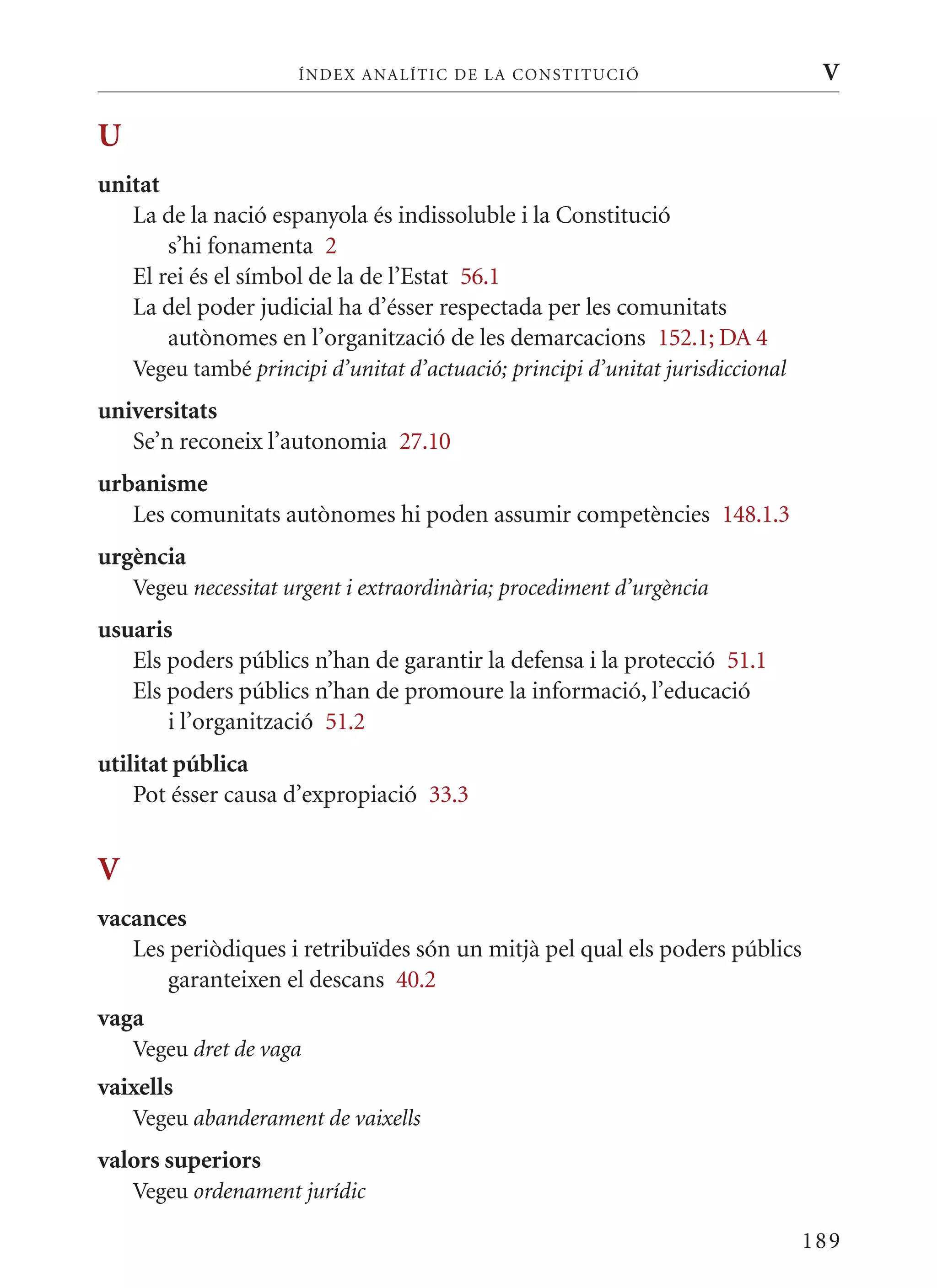 ÍN DE x ANALÍTIC DE LA CONSTITUCI ó                         V

U
unitat
   La de la nació espanyola és indissoluble i la Constitució
       s’hi fonamenta 2
   El rei és el símbol de la de l’Estat 56.1
   La del poder judicial ha d’ésser respectada per les comunitats
       autònomes en l’organització de les demarcacions 152.1; DA 4
    Vegeu també principi d’unitat d’actuació; principi d’unitat jurisdiccional
universitats
   Se’n reconeix l’autonomia 27.10
urbanisme
   Les comunitats autònomes hi poden assumir competències 148.1.3
urgència
    Vegeu necessitat urgent i extraordinària; procediment d’urgència
usuaris
   Els poders públics n’han de garantir la defensa i la protecció 51.1
   Els poders públics n’han de promoure la informació, l’educació
       i l’organització 51.2
utilitat pública
    Pot ésser causa d’expropiació 33.3


V
vacances
   Les periòdiques i retribuïdes són un mitjà pel qual els poders públics
       garanteixen el descans 40.2
vaga
    Vegeu dret de vaga
vaixells
    Vegeu abanderament de vaixells
valors superiors
    Vegeu ordenament jurídic

                                                                                 189
 