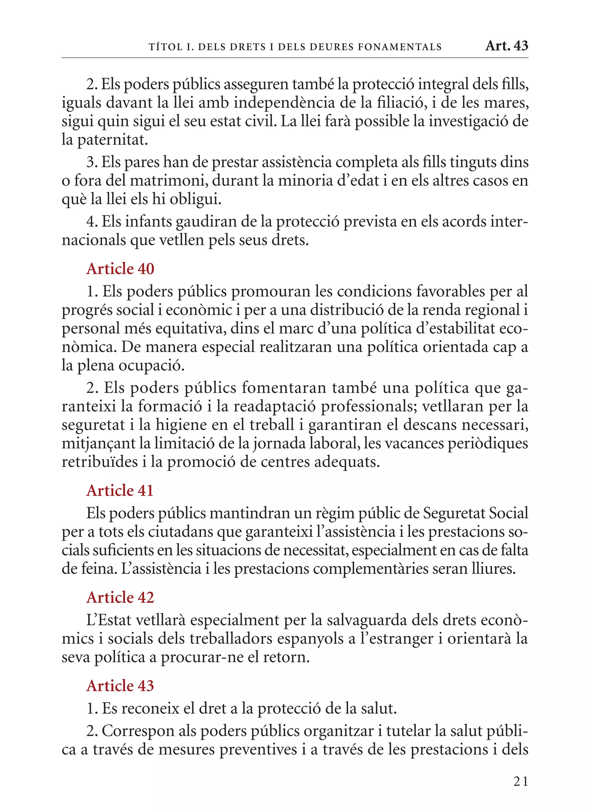 T ÍTol I. D Els DrETs I DEls DEurEs F onamEn Tals       Art. 43

    2. Els poders públics asseguren també la protecció integral dels fills,
iguals davant la llei amb independència de la filiació, i de les mares,
sigui quin sigui el seu estat civil. La llei farà possible la investigació de
la paternitat.
    3. Els pares han de prestar assistència completa als fills tinguts dins
o fora del matrimoni, durant la minoria d’edat i en els altres casos en
què la llei els hi obligui.
    4. Els infants gaudiran de la protecció prevista en els acords inter-
nacionals que vetllen pels seus drets.
    article 40
    1. Els poders públics promouran les condicions favorables per al
progrés social i econòmic i per a una distribució de la renda regional i
personal més equitativa, dins el marc d’una política d’estabilitat eco-
nòmica. De manera especial realitzaran una política orientada cap a
la plena ocupació.
    2. Els poders públics fomentaran també una política que ga-
ranteixi la formació i la readaptació professionals; vetllaran per la
seguretat i la higiene en el treball i garantiran el descans necessari,
mitjançant la limitació de la jornada laboral, les vacances periòdiques
retribuïdes i la promoció de centres adequats.
    article 41
    Els poders públics mantindran un règim públic de Seguretat Social
per a tots els ciutadans que garanteixi l’assistència i les prestacions so-
cials suficients en les situacions de necessitat, especialment en cas de falta
de feina. L’assistència i les prestacions complementàries seran lliures.
   article 42
   L’Estat vetllarà especialment per la salvaguarda dels drets econò-
mics i socials dels treballadors espanyols a l’estranger i orientarà la
seva política a procurar-ne el retorn.
    article 43
    1. Es reconeix el dret a la protecció de la salut.
    2. Correspon als poders públics organitzar i tutelar la salut públi-
ca a través de mesures preventives i a través de les prestacions i dels
                                                                           21
 