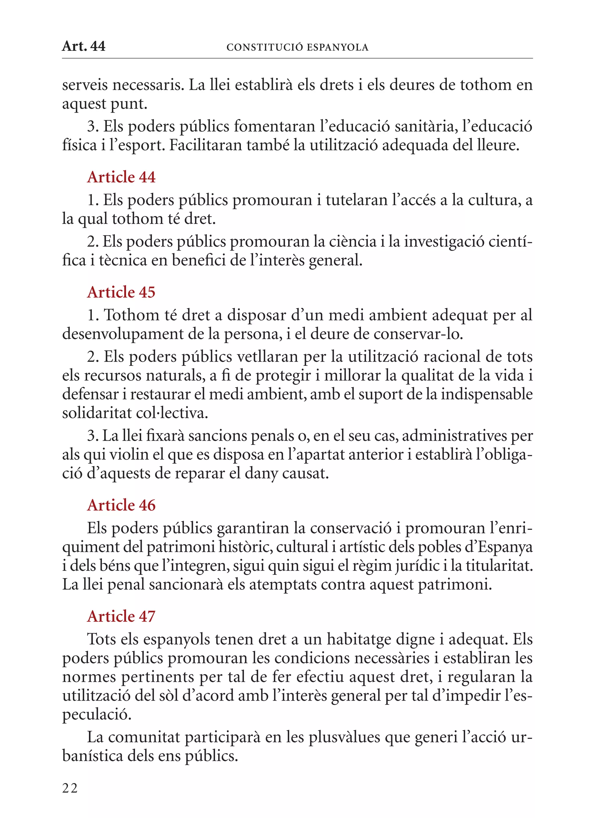 Art. 44                    ConsTITuCIó EsPanyola


serveis necessaris. La llei establirà els drets i els deures de tothom en
aquest punt.
     3. Els poders públics fomentaran l’educació sanitària, l’educació
física i l’esport. Facilitaran també la utilització adequada del lleure.
    article 44
    1. Els poders públics promouran i tutelaran l’accés a la cultura, a
la qual tothom té dret.
    2. Els poders públics promouran la ciència i la investigació cientí-
fica i tècnica en benefici de l’interès general.
    article 45
    1. Tothom té dret a disposar d’un medi ambient adequat per al
desenvolupament de la persona, i el deure de conservar-lo.
    2. Els poders públics vetllaran per la utilització racional de tots
els recursos naturals, a fi de protegir i millorar la qualitat de la vida i
defensar i restaurar el medi ambient, amb el suport de la indispensable
solidaritat col·lectiva.
    3. La llei fixarà sancions penals o, en el seu cas, administratives per
als qui violin el que es disposa en l’apartat anterior i establirà l’obliga-
ció d’aquests de reparar el dany causat.
    article 46
    Els poders públics garantiran la conservació i promouran l’enri-
quiment del patrimoni històric, cultural i artístic dels pobles d’Espanya
i dels béns que l’integren, sigui quin sigui el règim jurídic i la titularitat.
La llei penal sancionarà els atemptats contra aquest patrimoni.
    article 47
    Tots els espanyols tenen dret a un habitatge digne i adequat. Els
poders públics promouran les condicions necessàries i establiran les
normes pertinents per tal de fer efectiu aquest dret, i regularan la
utilització del sòl d’acord amb l’interès general per tal d’impedir l’es-
peculació.
    La comunitat participarà en les plusvàlues que generi l’acció ur-
banística dels ens públics.
22
 