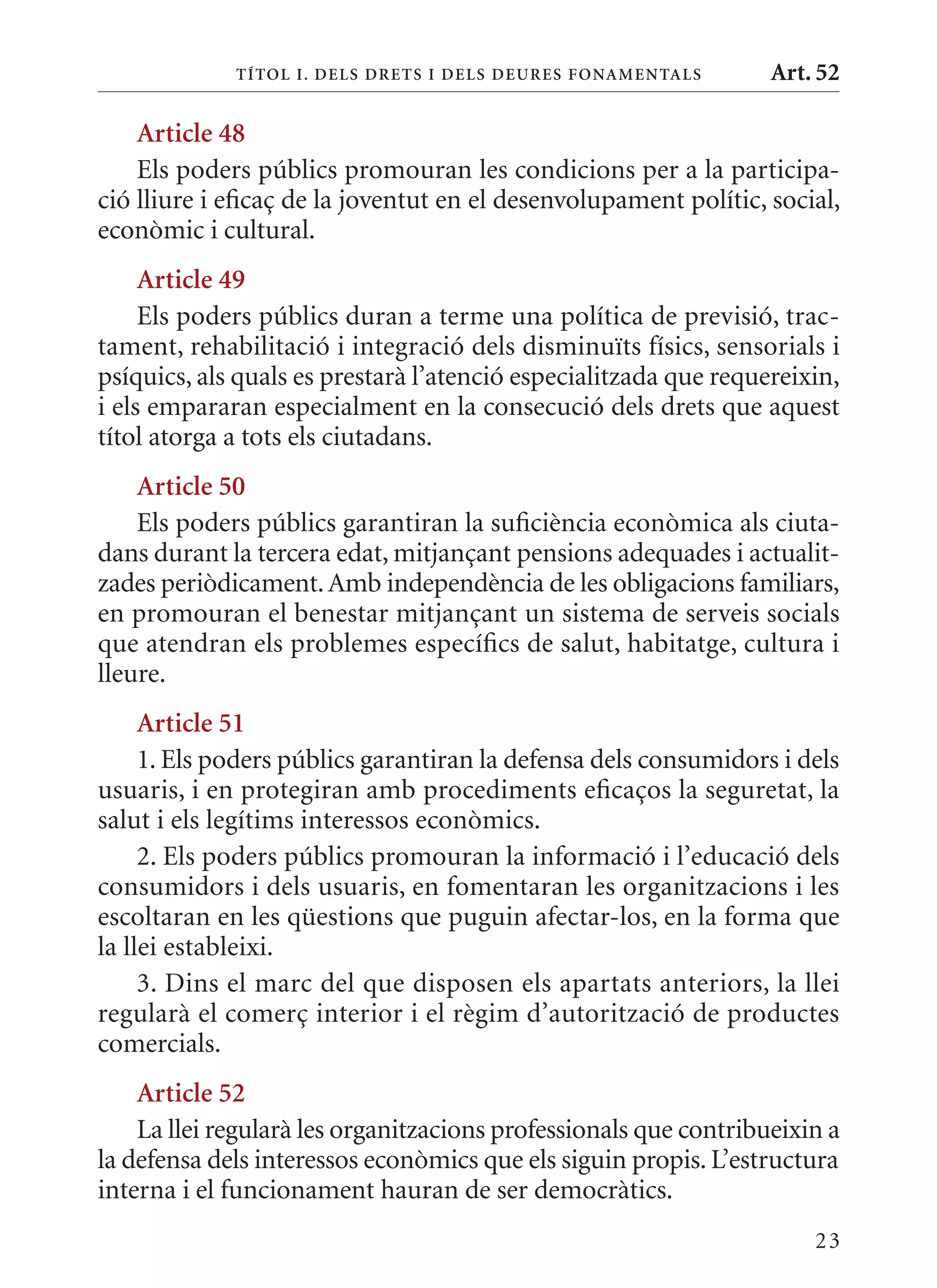 T ÍTol I. D Els DrETs I DEls DEurEs F onamEn Tals    Art. 52

    article 48
    Els poders públics promouran les condicions per a la participa-
ció lliure i eficaç de la joventut en el desenvolupament polític, social,
econòmic i cultural.
     article 49
     Els poders públics duran a terme una política de previsió, trac-
tament, rehabilitació i integració dels disminuïts físics, sensorials i
psíquics, als quals es prestarà l’atenció especialitzada que requereixin,
i els empararan especialment en la consecució dels drets que aquest
títol atorga a tots els ciutadans.
    article 50
    Els poders públics garantiran la suficiència econòmica als ciuta-
dans durant la tercera edat, mitjançant pensions adequades i actualit-
zades periòdicament. Amb independència de les obligacions familiars,
en promouran el benestar mitjançant un sistema de serveis socials
que atendran els problemes específics de salut, habitatge, cultura i
lleure.
     article 51
     1. Els poders públics garantiran la defensa dels consumidors i dels
usuaris, i en protegiran amb procediments eficaços la seguretat, la
salut i els legítims interessos econòmics.
     2. Els poders públics promouran la informació i l’educació dels
consumidors i dels usuaris, en fomentaran les organitzacions i les
escoltaran en les qüestions que puguin afectar-los, en la forma que
la llei estableixi.
     3. Dins el marc del que disposen els apartats anteriors, la llei
regularà el comerç interior i el règim d’autorització de productes
comercials.
    article 52
    La llei regularà les organitzacions professionals que contribueixin a
la defensa dels interessos econòmics que els siguin propis. L’estructura
interna i el funcionament hauran de ser democràtics.
                                                                      23
 