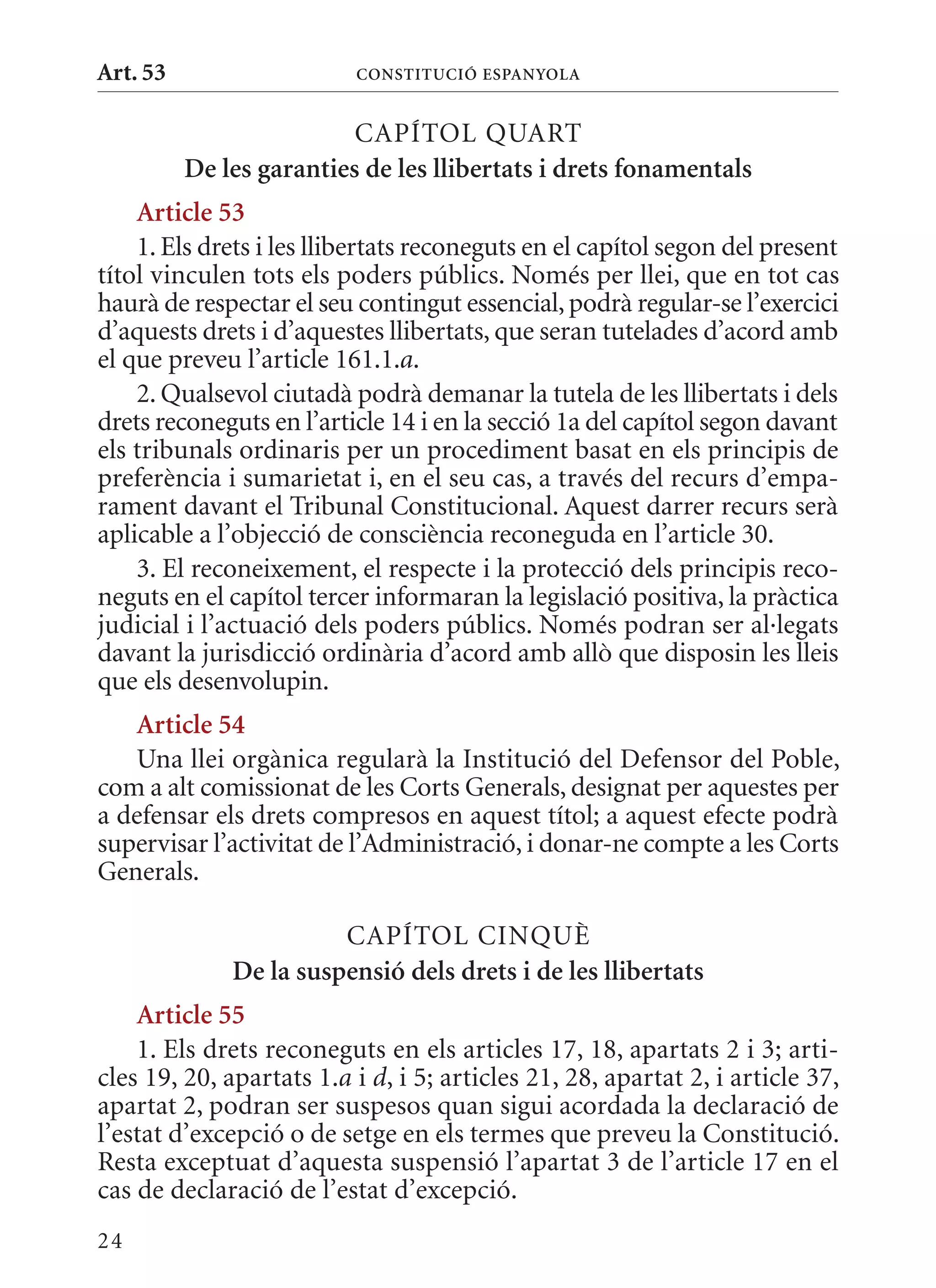 Art. 53                   ConsTITuCIó EsPanyola


                          CAPÍTOL qUART
          De les garanties de les llibertats i drets fonamentals
    article 53
    1. Els drets i les llibertats reconeguts en el capítol segon del present
títol vinculen tots els poders públics. Només per llei, que en tot cas
haurà de respectar el seu contingut essencial, podrà regular-se l’exercici
d’aquests drets i d’aquestes llibertats, que seran tutelades d’acord amb
el que preveu l’article 161.1.a.
    2. qualsevol ciutadà podrà demanar la tutela de les llibertats i dels
drets reconeguts en l’article 14 i en la secció 1a del capítol segon davant
els tribunals ordinaris per un procediment basat en els principis de
preferència i sumarietat i, en el seu cas, a través del recurs d’empa-
rament davant el Tribunal Constitucional. Aquest darrer recurs serà
aplicable a l’objecció de consciència reconeguda en l’article 30.
    3. El reconeixement, el respecte i la protecció dels principis reco-
neguts en el capítol tercer informaran la legislació positiva, la pràctica
judicial i l’actuació dels poders públics. Només podran ser al·legats
davant la jurisdicció ordinària d’acord amb allò que disposin les lleis
que els desenvolupin.
   article 54
   Una llei orgànica regularà la Institució del Defensor del Poble,
com a alt comissionat de les Corts Generals, designat per aquestes per
a defensar els drets compresos en aquest títol; a aquest efecte podrà
supervisar l’activitat de l’Administració, i donar-ne compte a les Corts
Generals.

                        CAPÍTOL CINqUè
              De la suspensió dels drets i de les llibertats
    article 55
    1. Els drets reconeguts en els articles 17, 18, apartats 2 i 3; arti-
cles 19, 20, apartats 1.a i d, i 5; articles 21, 28, apartat 2, i article 37,
apartat 2, podran ser suspesos quan sigui acordada la declaració de
l’estat d’excepció o de setge en els termes que preveu la Constitució.
Resta exceptuat d’aquesta suspensió l’apartat 3 de l’article 17 en el
cas de declaració de l’estat d’excepció.
24
 