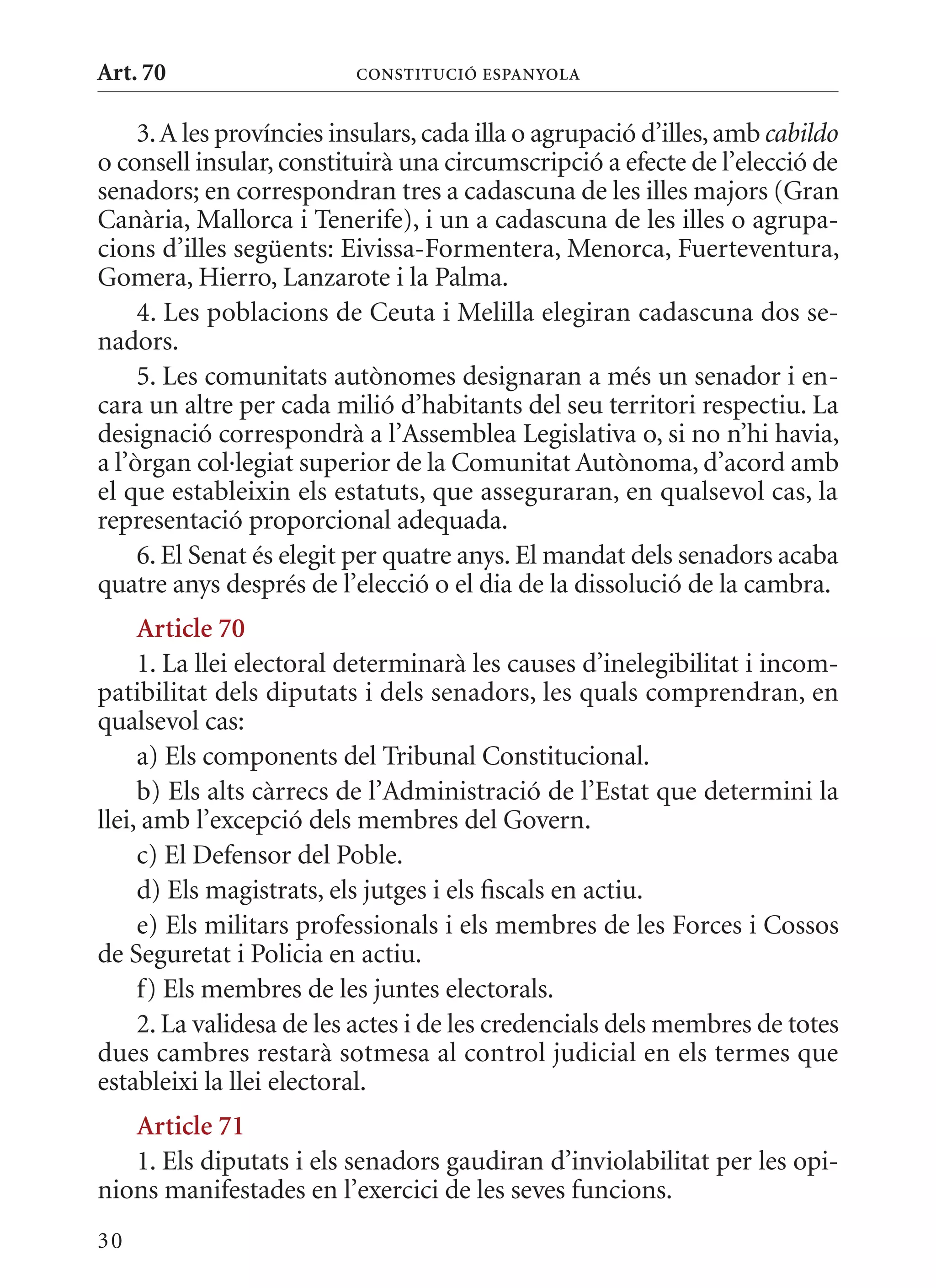 Art. 70                   ConsTITuCIó EsPanyola


     3. A les províncies insulars, cada illa o agrupació d’illes, amb cabildo
o consell insular, constituirà una circumscripció a efecte de l’elecció de
senadors; en correspondran tres a cadascuna de les illes majors (Gran
Canària, mallorca i Tenerife), i un a cadascuna de les illes o agrupa-
cions d’illes següents: Eivissa-Formentera, menorca, Fuerteventura,
Gomera, Hierro, Lanzarote i la Palma.
     4. Les poblacions de Ceuta i melilla elegiran cadascuna dos se-
nadors.
     5. Les comunitats autònomes designaran a més un senador i en-
cara un altre per cada milió d’habitants del seu territori respectiu. La
designació correspondrà a l’Assemblea Legislativa o, si no n’hi havia,
a l’òrgan col·legiat superior de la Comunitat Autònoma, d’acord amb
el que estableixin els estatuts, que asseguraran, en qualsevol cas, la
representació proporcional adequada.
     6. El Senat és elegit per quatre anys. El mandat dels senadors acaba
quatre anys després de l’elecció o el dia de la dissolució de la cambra.
     article 70
     1. La llei electoral determinarà les causes d’inelegibilitat i incom-
patibilitat dels diputats i dels senadors, les quals comprendran, en
qualsevol cas:
     a) Els components del Tribunal Constitucional.
     b) Els alts càrrecs de l’Administració de l’Estat que determini la
llei, amb l’excepció dels membres del Govern.
     c) El Defensor del Poble.
     d) Els magistrats, els jutges i els fiscals en actiu.
     e) Els militars professionals i els membres de les Forces i Cossos
de Seguretat i Policia en actiu.
     f) Els membres de les juntes electorals.
     2. La validesa de les actes i de les credencials dels membres de totes
dues cambres restarà sotmesa al control judicial en els termes que
estableixi la llei electoral.
   article 71
   1. Els diputats i els senadors gaudiran d’inviolabilitat per les opi-
nions manifestades en l’exercici de les seves funcions.
30
 