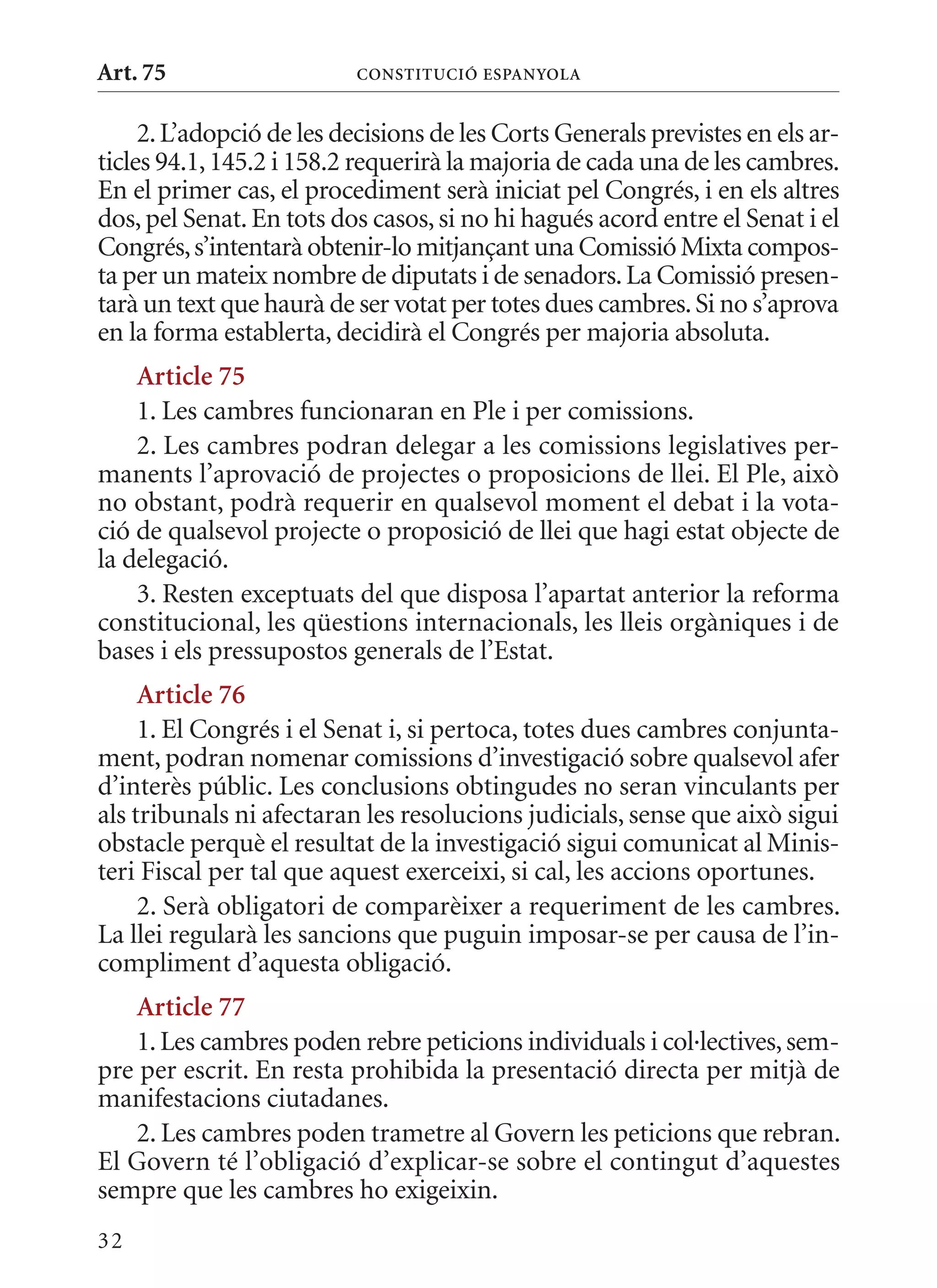 Art. 75                   ConsTITuCIó EsPanyola


     2. L’adopció de les decisions de les Corts Generals previstes en els ar-
ticles 94.1, 145.2 i 158.2 requerirà la majoria de cada una de les cambres.
En el primer cas, el procediment serà iniciat pel Congrés, i en els altres
dos, pel Senat. En tots dos casos, si no hi hagués acord entre el Senat i el
Congrés, s’intentarà obtenir-lo mitjançant una Comissió mixta compos-
ta per un mateix nombre de diputats i de senadors. La Comissió presen-
tarà un text que haurà de ser votat per totes dues cambres. Si no s’aprova
en la forma establerta, decidirà el Congrés per majoria absoluta.
    article 75
    1. Les cambres funcionaran en Ple i per comissions.
    2. Les cambres podran delegar a les comissions legislatives per-
manents l’aprovació de projectes o proposicions de llei. El Ple, això
no obstant, podrà requerir en qualsevol moment el debat i la vota-
ció de qualsevol projecte o proposició de llei que hagi estat objecte de
la delegació.
    3. Resten exceptuats del que disposa l’apartat anterior la reforma
constitucional, les qüestions internacionals, les lleis orgàniques i de
bases i els pressupostos generals de l’Estat.
     article 76
     1. El Congrés i el Senat i, si pertoca, totes dues cambres conjunta-
ment, podran nomenar comissions d’investigació sobre qualsevol afer
d’interès públic. Les conclusions obtingudes no seran vinculants per
als tribunals ni afectaran les resolucions judicials, sense que això sigui
obstacle perquè el resultat de la investigació sigui comunicat al minis-
teri Fiscal per tal que aquest exerceixi, si cal, les accions oportunes.
     2. Serà obligatori de comparèixer a requeriment de les cambres.
La llei regularà les sancions que puguin imposar-se per causa de l’in-
compliment d’aquesta obligació.
   article 77
   1. Les cambres poden rebre peticions individuals i col·lectives, sem-
pre per escrit. En resta prohibida la presentació directa per mitjà de
manifestacions ciutadanes.
   2. Les cambres poden trametre al Govern les peticions que rebran.
El Govern té l’obligació d’explicar-se sobre el contingut d’aquestes
sempre que les cambres ho exigeixin.
32
 