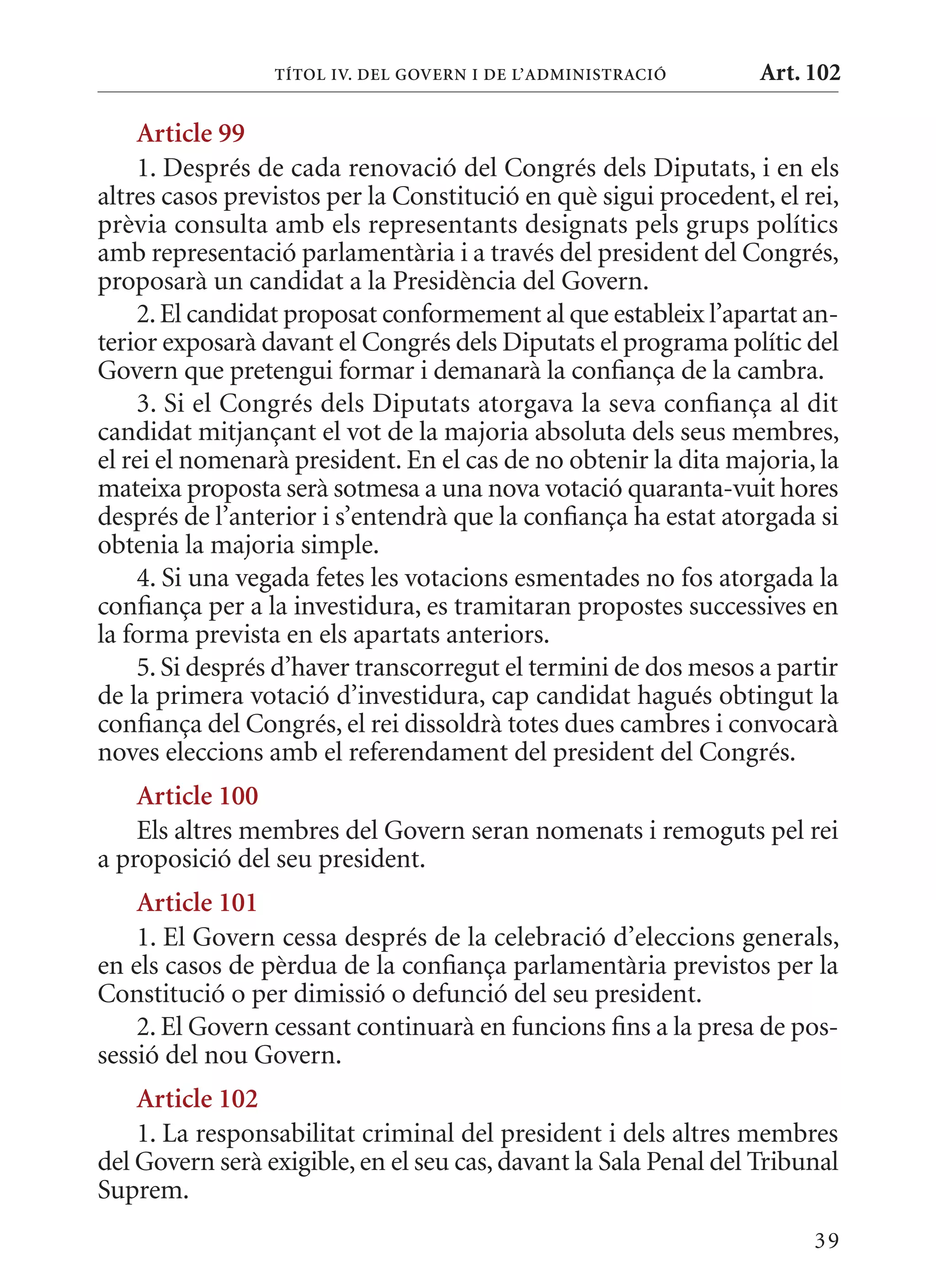 TÍTol IV. DEl GoVErn I DE l’aDmInIsTraCIó        Art. 102

     article 99
     1. Després de cada renovació del Congrés dels Diputats, i en els
altres casos previstos per la Constitució en què sigui procedent, el rei,
prèvia consulta amb els representants designats pels grups polítics
amb representació parlamentària i a través del president del Congrés,
proposarà un candidat a la Presidència del Govern.
     2. El candidat proposat conformement al que estableix l’apartat an-
terior exposarà davant el Congrés dels Diputats el programa polític del
Govern que pretengui formar i demanarà la confiança de la cambra.
     3. Si el Congrés dels Diputats atorgava la seva confiança al dit
candidat mitjançant el vot de la majoria absoluta dels seus membres,
el rei el nomenarà president. En el cas de no obtenir la dita majoria, la
mateixa proposta serà sotmesa a una nova votació quaranta-vuit hores
després de l’anterior i s’entendrà que la confiança ha estat atorgada si
obtenia la majoria simple.
     4. Si una vegada fetes les votacions esmentades no fos atorgada la
confiança per a la investidura, es tramitaran propostes successives en
la forma prevista en els apartats anteriors.
     5. Si després d’haver transcorregut el termini de dos mesos a partir
de la primera votació d’investidura, cap candidat hagués obtingut la
confiança del Congrés, el rei dissoldrà totes dues cambres i convocarà
noves eleccions amb el referendament del president del Congrés.
    article 100
    Els altres membres del Govern seran nomenats i remoguts pel rei
a proposició del seu president.
    article 101
    1. El Govern cessa després de la celebració d’eleccions generals,
en els casos de pèrdua de la confiança parlamentària previstos per la
Constitució o per dimissió o defunció del seu president.
    2. El Govern cessant continuarà en funcions fins a la presa de pos-
sessió del nou Govern.
    article 102
    1. La responsabilitat criminal del president i dels altres membres
del Govern serà exigible, en el seu cas, davant la Sala Penal del Tribunal
Suprem.
                                                                       39
 