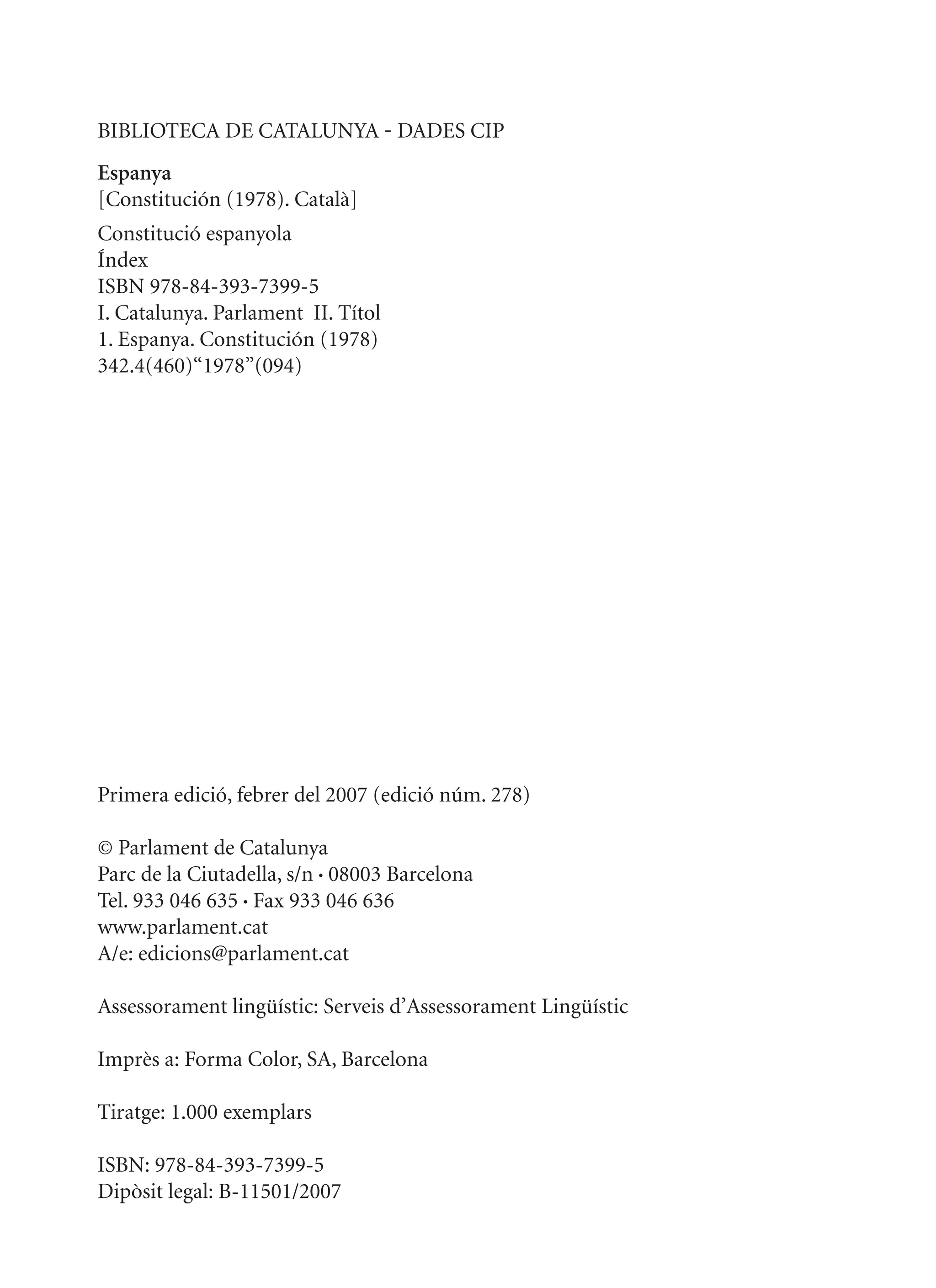 BIBLIOTECA DE CATALUNYA - DADES CIP
Espanya
[Constitución (1978). Català]
Constitució espanyola
Índex
ISBN 978-84-393-7399-5
I. Catalunya. Parlament II. Títol
1. Espanya. Constitución (1978)
342.4(460)“1978”(094)




Primera edició, febrer del 2007 (edició núm. 278)

© Parlament de Catalunya
Parc de la Ciutadella, s/n • 08003 Barcelona
Tel. 933 046 635 • Fax 933 046 636
www.parlament.cat
A/e: edicions@parlament.cat

Assessorament lingüístic: Serveis d’Assessorament Lingüístic

Imprès a: Forma Color, SA, Barcelona

Tiratge: 1.000 exemplars

ISBN: 978-84-393-7399-5
Dipòsit legal: B-11501/2007
 