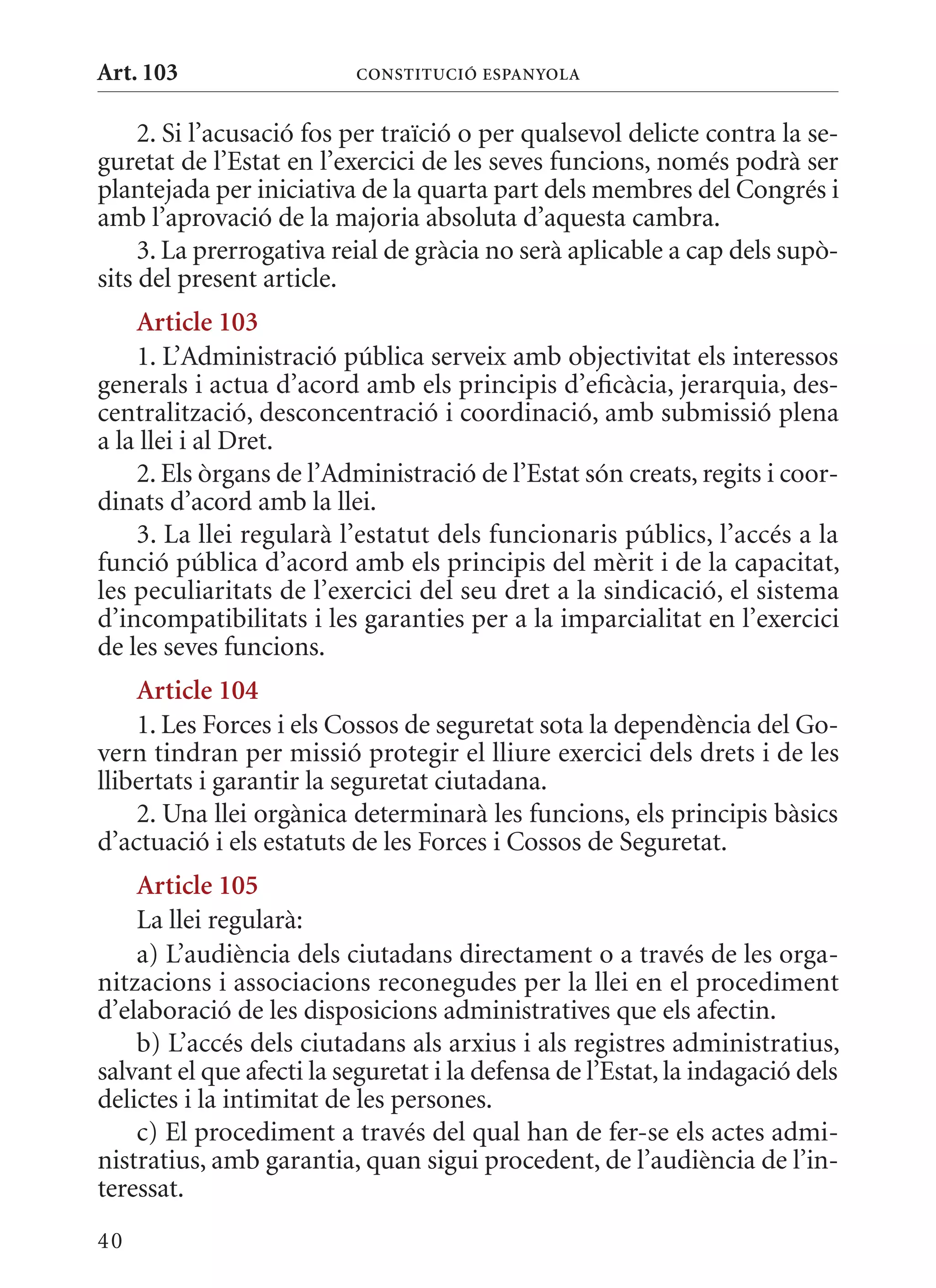 Art. 103                  ConsTITuCIó EsPanyola


     2. Si l’acusació fos per traïció o per qualsevol delicte contra la se-
guretat de l’Estat en l’exercici de les seves funcions, només podrà ser
plantejada per iniciativa de la quarta part dels membres del Congrés i
amb l’aprovació de la majoria absoluta d’aquesta cambra.
     3. La prerrogativa reial de gràcia no serà aplicable a cap dels supò-
sits del present article.
    article 103
    1. L’Administració pública serveix amb objectivitat els interessos
generals i actua d’acord amb els principis d’eficàcia, jerarquia, des-
centralització, desconcentració i coordinació, amb submissió plena
a la llei i al Dret.
    2. Els òrgans de l’Administració de l’Estat són creats, regits i coor-
dinats d’acord amb la llei.
    3. La llei regularà l’estatut dels funcionaris públics, l’accés a la
funció pública d’acord amb els principis del mèrit i de la capacitat,
les peculiaritats de l’exercici del seu dret a la sindicació, el sistema
d’incompatibilitats i les garanties per a la imparcialitat en l’exercici
de les seves funcions.
    article 104
    1. Les Forces i els Cossos de seguretat sota la dependència del Go-
vern tindran per missió protegir el lliure exercici dels drets i de les
llibertats i garantir la seguretat ciutadana.
    2. Una llei orgànica determinarà les funcions, els principis bàsics
d’actuació i els estatuts de les Forces i Cossos de Seguretat.
    article 105
    La llei regularà:
    a) L’audiència dels ciutadans directament o a través de les orga-
nitzacions i associacions reconegudes per la llei en el procediment
d’elaboració de les disposicions administratives que els afectin.
    b) L’accés dels ciutadans als arxius i als registres administratius,
salvant el que afecti la seguretat i la defensa de l’Estat, la indagació dels
delictes i la intimitat de les persones.
    c) El procediment a través del qual han de fer-se els actes admi-
nistratius, amb garantia, quan sigui procedent, de l’audiència de l’in-
teressat.
40
 