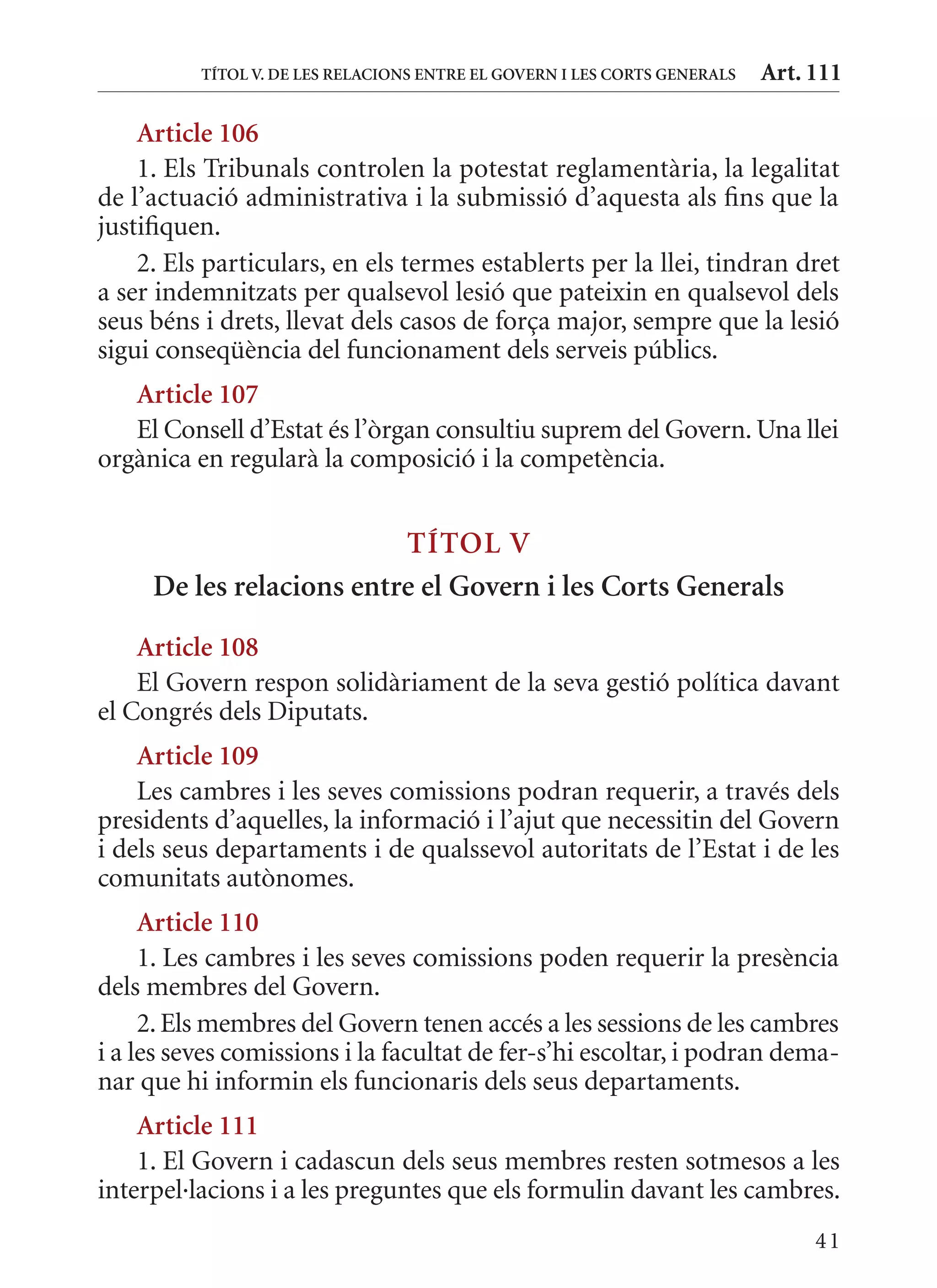 TÍTol V. DE lEs rElaCIons EnTrE El GoVErn I lEs CorTs GEnErals   Art. 111

    article 106
    1. Els Tribunals controlen la potestat reglamentària, la legalitat
de l’actuació administrativa i la submissió d’aquesta als fins que la
justifiquen.
    2. Els particulars, en els termes establerts per la llei, tindran dret
a ser indemnitzats per qualsevol lesió que pateixin en qualsevol dels
seus béns i drets, llevat dels casos de força major, sempre que la lesió
sigui conseqüència del funcionament dels serveis públics.
   article 107
   El Consell d’Estat és l’òrgan consultiu suprem del Govern. Una llei
orgànica en regularà la composició i la competència.


                          TÍTol V
     De les relacions entre el Govern i les Corts Generals
    article 108
    El Govern respon solidàriament de la seva gestió política davant
el Congrés dels Diputats.
    article 109
    Les cambres i les seves comissions podran requerir, a través dels
presidents d’aquelles, la informació i l’ajut que necessitin del Govern
i dels seus departaments i de qualssevol autoritats de l’Estat i de les
comunitats autònomes.
     article 110
     1. Les cambres i les seves comissions poden requerir la presència
dels membres del Govern.
     2. Els membres del Govern tenen accés a les sessions de les cambres
i a les seves comissions i la facultat de fer-s’hi escoltar, i podran dema-
nar que hi informin els funcionaris dels seus departaments.
    article 111
    1. El Govern i cadascun dels seus membres resten sotmesos a les
interpel·lacions i a les preguntes que els formulin davant les cambres.
                                                                                41
 