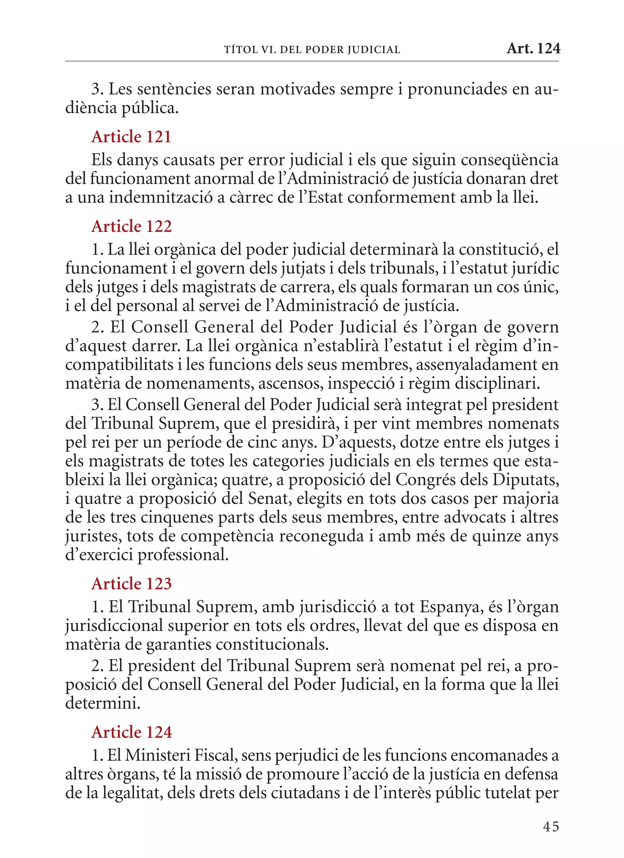 TÍTol VI. DEl PoDEr juDICIal               Art. 124

   3. Les sentències seran motivades sempre i pronunciades en au-
diència pública.
    article 121
    Els danys causats per error judicial i els que siguin conseqüència
del funcionament anormal de l’Administració de justícia donaran dret
a una indemnització a càrrec de l’Estat conformement amb la llei.
     article 122
     1. La llei orgànica del poder judicial determinarà la constitució, el
funcionament i el govern dels jutjats i dels tribunals, i l’estatut jurídic
dels jutges i dels magistrats de carrera, els quals formaran un cos únic,
i el del personal al servei de l’Administració de justícia.
     2. El Consell General del Poder Judicial és l’òrgan de govern
d’aquest darrer. La llei orgànica n’establirà l’estatut i el règim d’in-
compatibilitats i les funcions dels seus membres, assenyaladament en
matèria de nomenaments, ascensos, inspecció i règim disciplinari.
     3. El Consell General del Poder Judicial serà integrat pel president
del Tribunal Suprem, que el presidirà, i per vint membres nomenats
pel rei per un període de cinc anys. D’aquests, dotze entre els jutges i
els magistrats de totes les categories judicials en els termes que esta-
bleixi la llei orgànica; quatre, a proposició del Congrés dels Diputats,
i quatre a proposició del Senat, elegits en tots dos casos per majoria
de les tres cinquenes parts dels seus membres, entre advocats i altres
juristes, tots de competència reconeguda i amb més de quinze anys
d’exercici professional.
    article 123
    1. El Tribunal Suprem, amb jurisdicció a tot Espanya, és l’òrgan
jurisdiccional superior en tots els ordres, llevat del que es disposa en
matèria de garanties constitucionals.
    2. El president del Tribunal Suprem serà nomenat pel rei, a pro-
posició del Consell General del Poder Judicial, en la forma que la llei
determini.
    article 124
    1. El ministeri Fiscal, sens perjudici de les funcions encomanades a
altres òrgans, té la missió de promoure l’acció de la justícia en defensa
de la legalitat, dels drets dels ciutadans i de l’interès públic tutelat per
                                                                         45
 