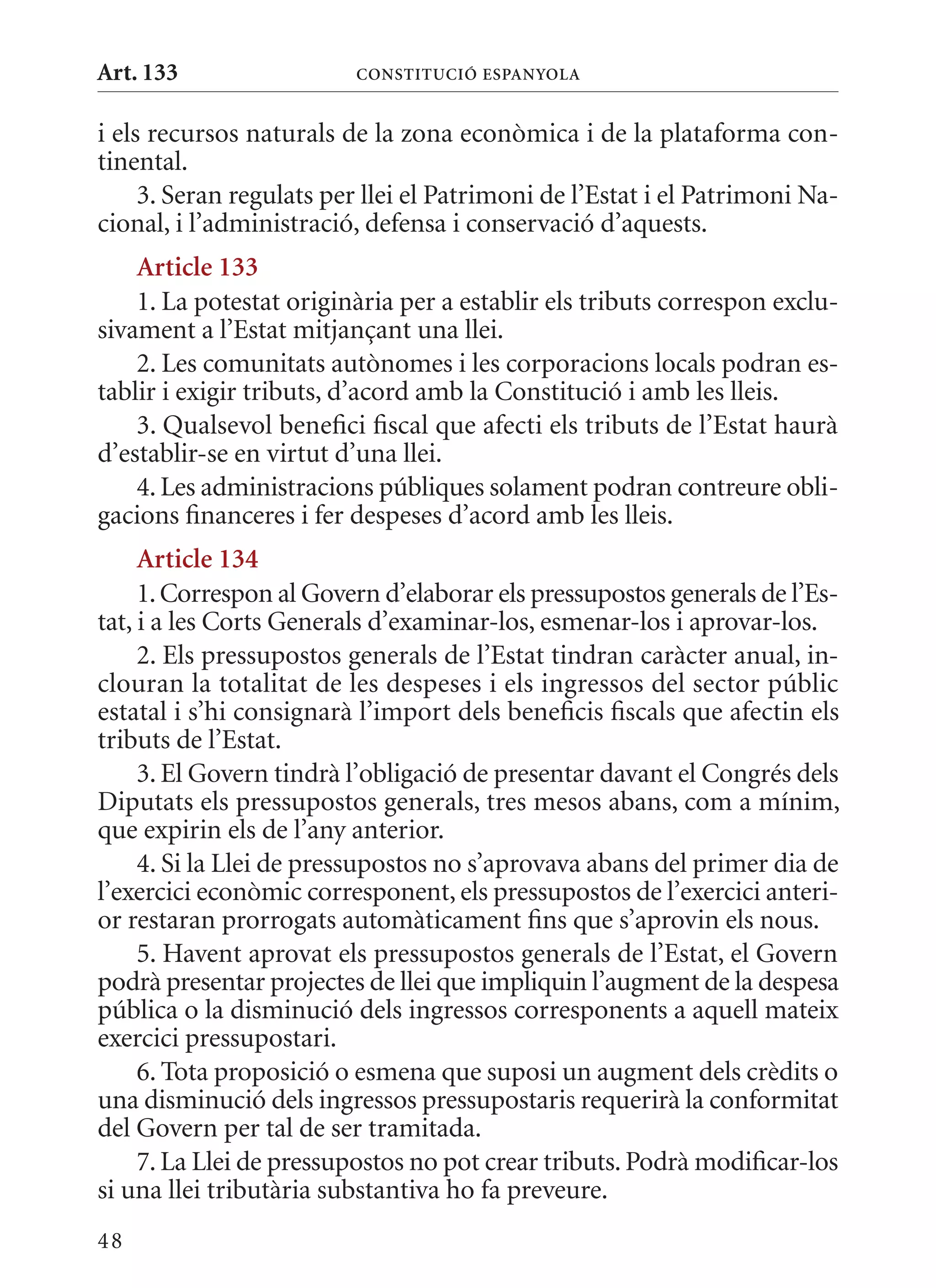 Art. 133                 ConsTITuCIó EsPanyola


i els recursos naturals de la zona econòmica i de la plataforma con-
tinental.
     3. Seran regulats per llei el Patrimoni de l’Estat i el Patrimoni Na-
cional, i l’administració, defensa i conservació d’aquests.
    article 133
    1. La potestat originària per a establir els tributs correspon exclu-
sivament a l’Estat mitjançant una llei.
    2. Les comunitats autònomes i les corporacions locals podran es-
tablir i exigir tributs, d’acord amb la Constitució i amb les lleis.
    3. qualsevol benefici fiscal que afecti els tributs de l’Estat haurà
d’establir-se en virtut d’una llei.
    4. Les administracions públiques solament podran contreure obli-
gacions financeres i fer despeses d’acord amb les lleis.
     article 134
     1. Correspon al Govern d’elaborar els pressupostos generals de l’Es-
tat, i a les Corts Generals d’examinar-los, esmenar-los i aprovar-los.
     2. Els pressupostos generals de l’Estat tindran caràcter anual, in-
clouran la totalitat de les despeses i els ingressos del sector públic
estatal i s’hi consignarà l’import dels beneficis fiscals que afectin els
tributs de l’Estat.
     3. El Govern tindrà l’obligació de presentar davant el Congrés dels
Diputats els pressupostos generals, tres mesos abans, com a mínim,
que expirin els de l’any anterior.
     4. Si la Llei de pressupostos no s’aprovava abans del primer dia de
l’exercici econòmic corresponent, els pressupostos de l’exercici anteri-
or restaran prorrogats automàticament fins que s’aprovin els nous.
     5. Havent aprovat els pressupostos generals de l’Estat, el Govern
podrà presentar projectes de llei que impliquin l’augment de la despesa
pública o la disminució dels ingressos corresponents a aquell mateix
exercici pressupostari.
     6. Tota proposició o esmena que suposi un augment dels crèdits o
una disminució dels ingressos pressupostaris requerirà la conformitat
del Govern per tal de ser tramitada.
     7. La Llei de pressupostos no pot crear tributs. Podrà modificar-los
si una llei tributària substantiva ho fa preveure.
48
 