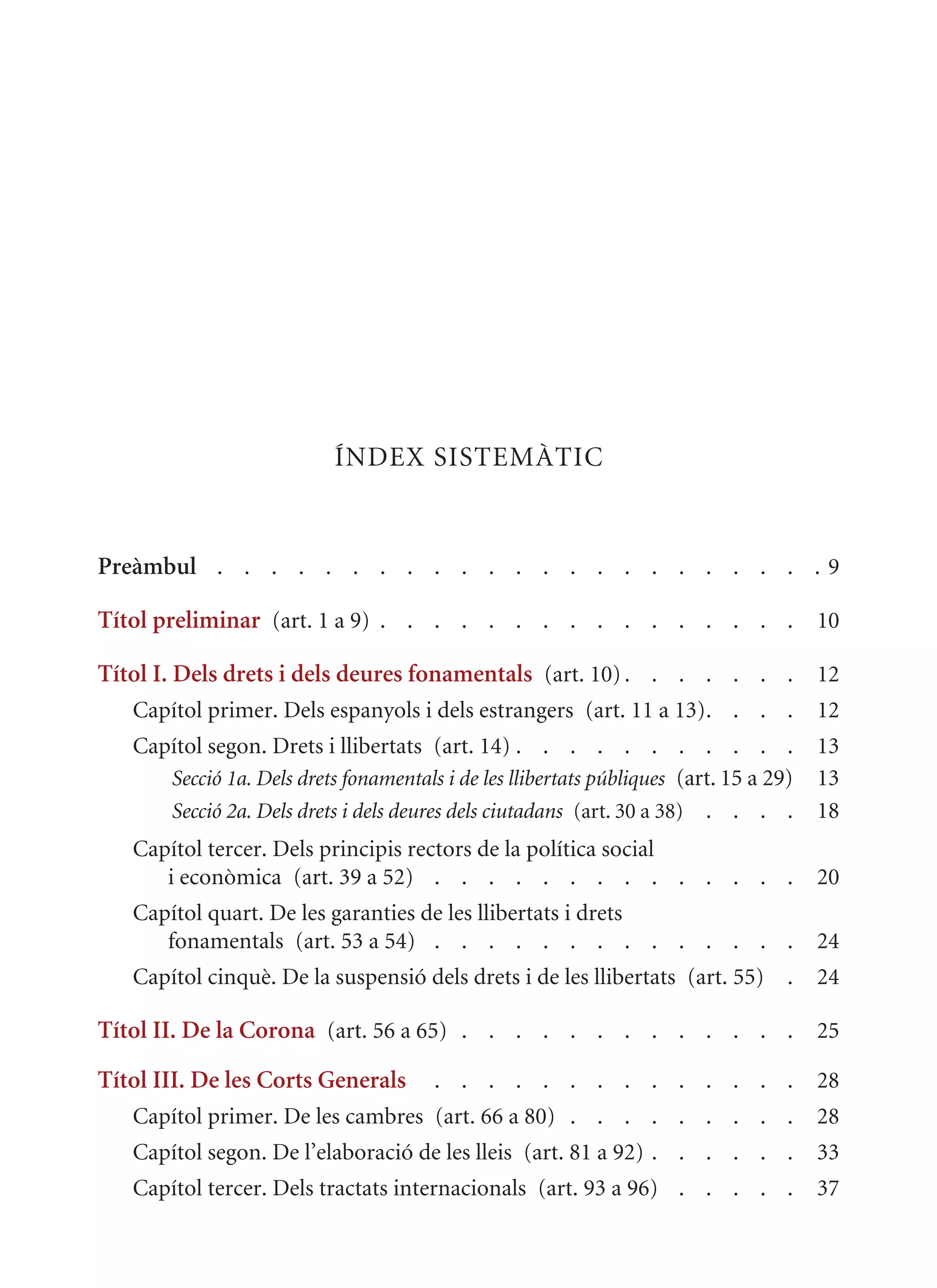 ÍNDEx SISTEmàTIC


Preàmbul . . . . . . . . . . . . . . . . . . . . . . . 9

Títol preliminar (art. 1 a 9) . . . . . . . . . . . . . . . . 10

Títol I. Dels drets i dels deures fonamentals (art. 10) . . . . . . . 12
   Capítol primer. Dels espanyols i dels estrangers (art. 11 a 13). . . .              12
   Capítol segon. Drets i llibertats (art. 14) . . . . . . . . . . .                   13
      Secció 1a. Dels drets fonamentals i de les llibertats públiques (art. 15 a 29)   13
      Secció 2a. Dels drets i dels deures dels ciutadans (art. 30 a 38) . . . .        18
   Capítol tercer. Dels principis rectors de la política social
      i econòmica (art. 39 a 52) . . . . . . . . . . . . . .                           20
   Capítol quart. De les garanties de les llibertats i drets
      fonamentals (art. 53 a 54) . . . . . . . . . . . . . .                           24
   Capítol cinquè. De la suspensió dels drets i de les llibertats (art. 55) .          24

Títol II. De la Corona (art. 56 a 65) . . . . . . . . . . . . . 25

Títol III. De les Corts Generals       . . . . . . . . . . . . . .                     28
   Capítol primer. De les cambres (art. 66 a 80) . . . . . . . . .                     28
   Capítol segon. De l’elaboració de les lleis (art. 81 a 92) . . . . . .              33
   Capítol tercer. Dels tractats internacionals (art. 93 a 96) . . . . .               37
 