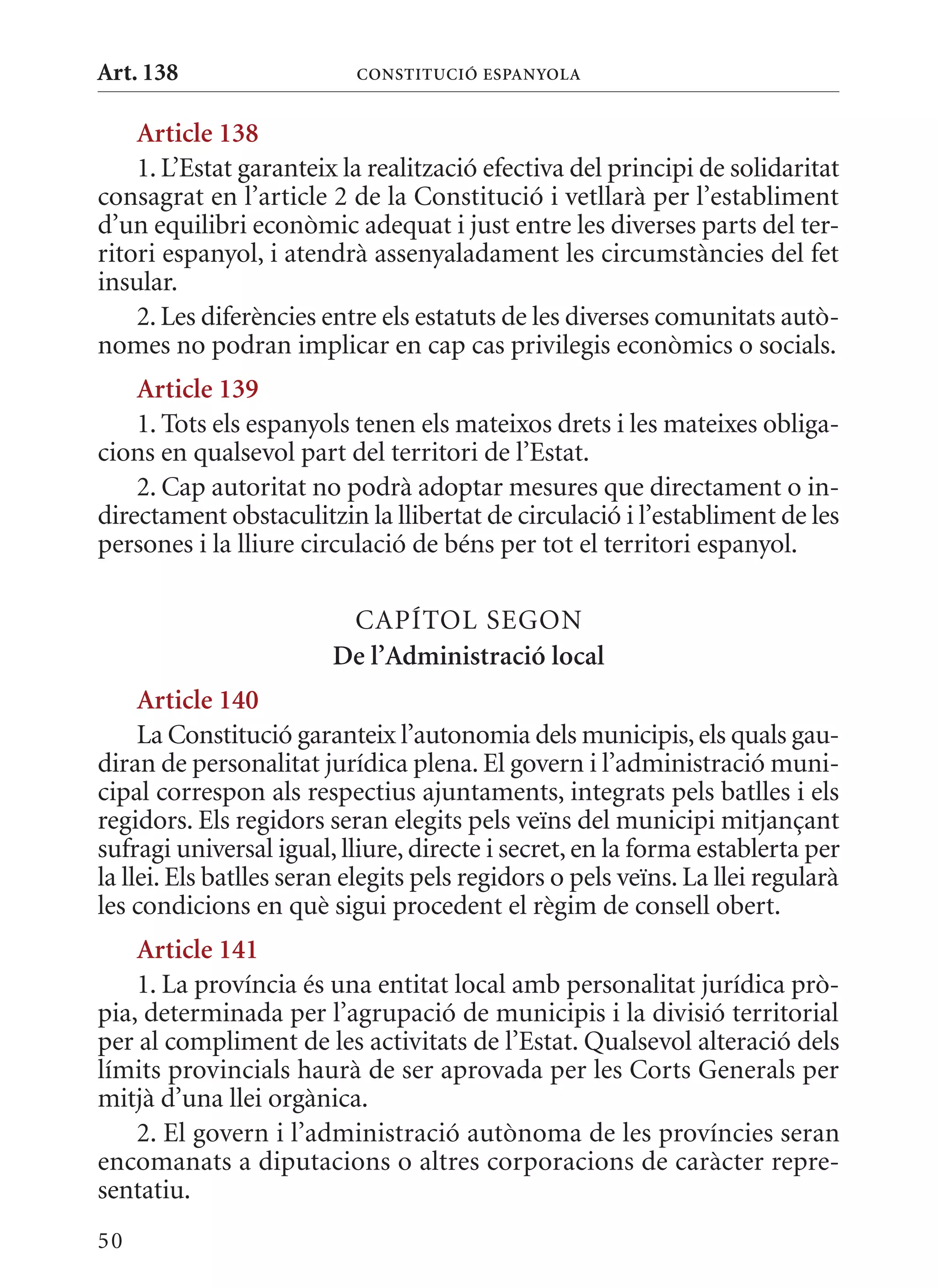 Art. 138                   ConsTITuCIó EsPanyola


    article 138
    1. L’Estat garanteix la realització efectiva del principi de solidaritat
consagrat en l’article 2 de la Constitució i vetllarà per l’establiment
d’un equilibri econòmic adequat i just entre les diverses parts del ter-
ritori espanyol, i atendrà assenyaladament les circumstàncies del fet
insular.
    2. Les diferències entre els estatuts de les diverses comunitats autò-
nomes no podran implicar en cap cas privilegis econòmics o socials.
    article 139
    1. Tots els espanyols tenen els mateixos drets i les mateixes obliga-
cions en qualsevol part del territori de l’Estat.
    2. Cap autoritat no podrà adoptar mesures que directament o in-
directament obstaculitzin la llibertat de circulació i l’establiment de les
persones i la lliure circulació de béns per tot el territori espanyol.

                          CAPÍTOL SEGON
                         De l’administració local
     article 140
     La Constitució garanteix l’autonomia dels municipis, els quals gau-
diran de personalitat jurídica plena. El govern i l’administració muni-
cipal correspon als respectius ajuntaments, integrats pels batlles i els
regidors. Els regidors seran elegits pels veïns del municipi mitjançant
sufragi universal igual, lliure, directe i secret, en la forma establerta per
la llei. Els batlles seran elegits pels regidors o pels veïns. La llei regularà
les condicions en què sigui procedent el règim de consell obert.
    article 141
    1. La província és una entitat local amb personalitat jurídica prò-
pia, determinada per l’agrupació de municipis i la divisió territorial
per al compliment de les activitats de l’Estat. qualsevol alteració dels
límits provincials haurà de ser aprovada per les Corts Generals per
mitjà d’una llei orgànica.
    2. El govern i l’administració autònoma de les províncies seran
encomanats a diputacions o altres corporacions de caràcter repre-
sentatiu.
50
 