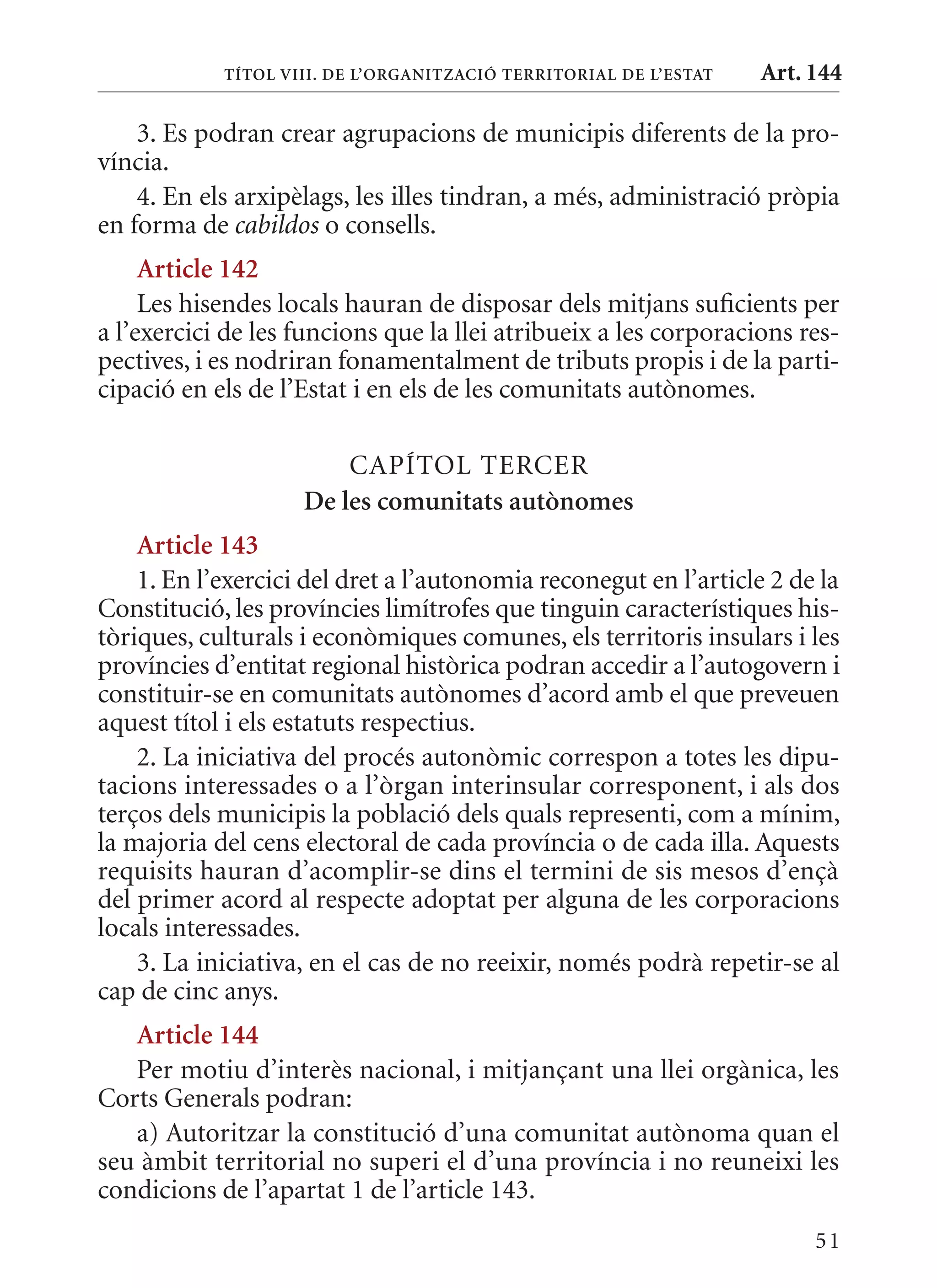 TÍTol VIII. DE l’orGanITzaCIó TErrITorIal DE l’EsTaT   Art. 144

    3. Es podran crear agrupacions de municipis diferents de la pro-
víncia.
    4. En els arxipèlags, les illes tindran, a més, administració pròpia
en forma de cabildos o consells.
     article 142
     Les hisendes locals hauran de disposar dels mitjans suficients per
a l’exercici de les funcions que la llei atribueix a les corporacions res-
pectives, i es nodriran fonamentalment de tributs propis i de la parti-
cipació en els de l’Estat i en els de les comunitats autònomes.

                        CAPÍTOL TERCER
                    De les comunitats autònomes
    article 143
    1. En l’exercici del dret a l’autonomia reconegut en l’article 2 de la
Constitució, les províncies limítrofes que tinguin característiques his-
tòriques, culturals i econòmiques comunes, els territoris insulars i les
províncies d’entitat regional històrica podran accedir a l’autogovern i
constituir-se en comunitats autònomes d’acord amb el que preveuen
aquest títol i els estatuts respectius.
    2. La iniciativa del procés autonòmic correspon a totes les dipu-
tacions interessades o a l’òrgan interinsular corresponent, i als dos
terços dels municipis la població dels quals representi, com a mínim,
la majoria del cens electoral de cada província o de cada illa. Aquests
requisits hauran d’acomplir-se dins el termini de sis mesos d’ençà
del primer acord al respecte adoptat per alguna de les corporacions
locals interessades.
    3. La iniciativa, en el cas de no reeixir, només podrà repetir-se al
cap de cinc anys.
   article 144
   Per motiu d’interès nacional, i mitjançant una llei orgànica, les
Corts Generals podran:
   a) Autoritzar la constitució d’una comunitat autònoma quan el
seu àmbit territorial no superi el d’una província i no reuneixi les
condicions de l’apartat 1 de l’article 143.
                                                                        51
 