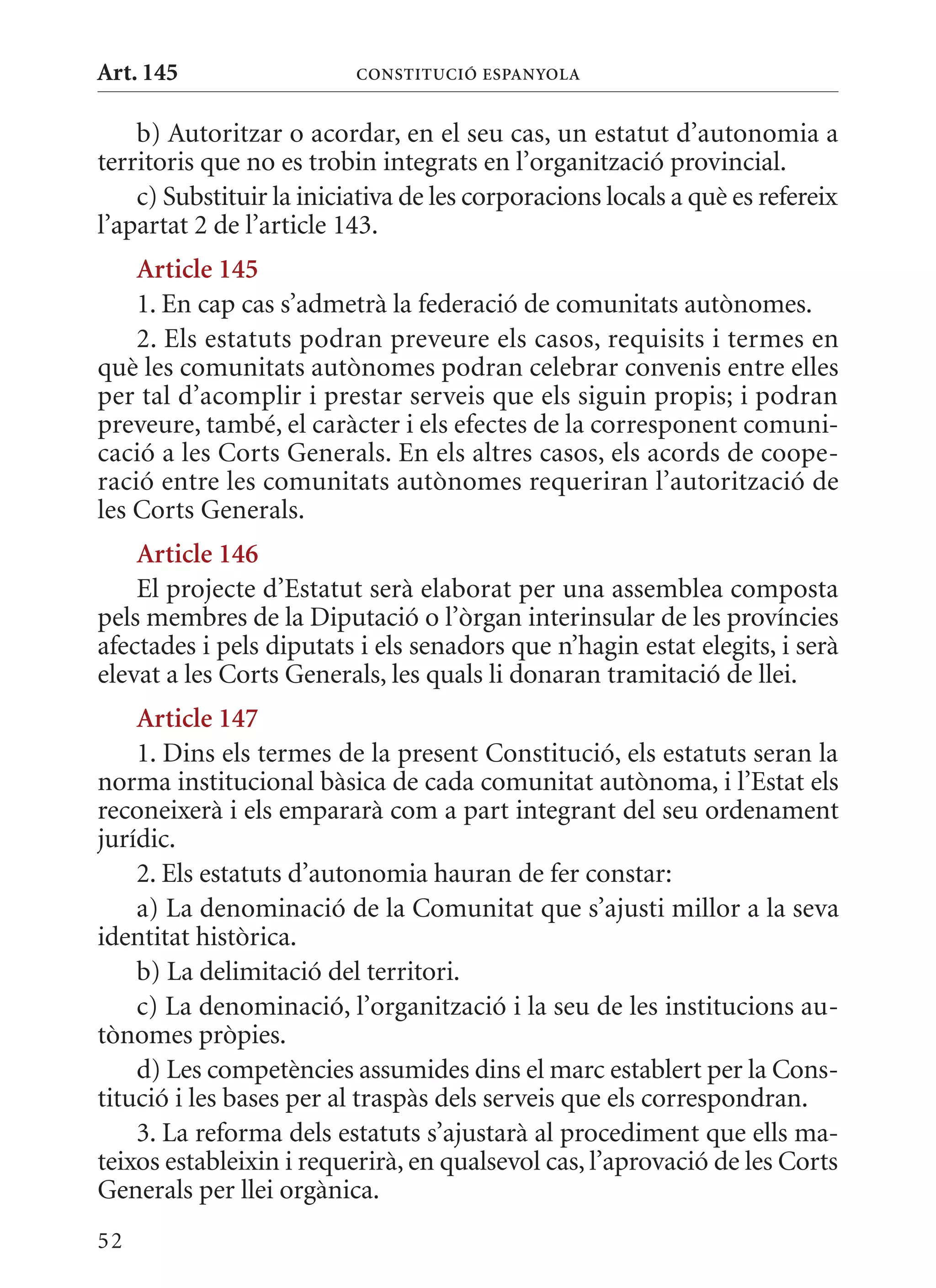Art. 145                  ConsTITuCIó EsPanyola


    b) Autoritzar o acordar, en el seu cas, un estatut d’autonomia a
territoris que no es trobin integrats en l’organització provincial.
    c) Substituir la iniciativa de les corporacions locals a què es refereix
l’apartat 2 de l’article 143.
    article 145
    1. En cap cas s’admetrà la federació de comunitats autònomes.
    2. Els estatuts podran preveure els casos, requisits i termes en
què les comunitats autònomes podran celebrar convenis entre elles
per tal d’acomplir i prestar serveis que els siguin propis; i podran
preveure, també, el caràcter i els efectes de la corresponent comuni-
cació a les Corts Generals. En els altres casos, els acords de coope-
ració entre les comunitats autònomes requeriran l’autorització de
les Corts Generals.
    article 146
    El projecte d’Estatut serà elaborat per una assemblea composta
pels membres de la Diputació o l’òrgan interinsular de les províncies
afectades i pels diputats i els senadors que n’hagin estat elegits, i serà
elevat a les Corts Generals, les quals li donaran tramitació de llei.
    article 147
    1. Dins els termes de la present Constitució, els estatuts seran la
norma institucional bàsica de cada comunitat autònoma, i l’Estat els
reconeixerà i els empararà com a part integrant del seu ordenament
jurídic.
    2. Els estatuts d’autonomia hauran de fer constar:
    a) La denominació de la Comunitat que s’ajusti millor a la seva
identitat històrica.
    b) La delimitació del territori.
    c) La denominació, l’organització i la seu de les institucions au-
tònomes pròpies.
    d) Les competències assumides dins el marc establert per la Cons-
titució i les bases per al traspàs dels serveis que els correspondran.
    3. La reforma dels estatuts s’ajustarà al procediment que ells ma-
teixos estableixin i requerirà, en qualsevol cas, l’aprovació de les Corts
Generals per llei orgànica.
52
 
