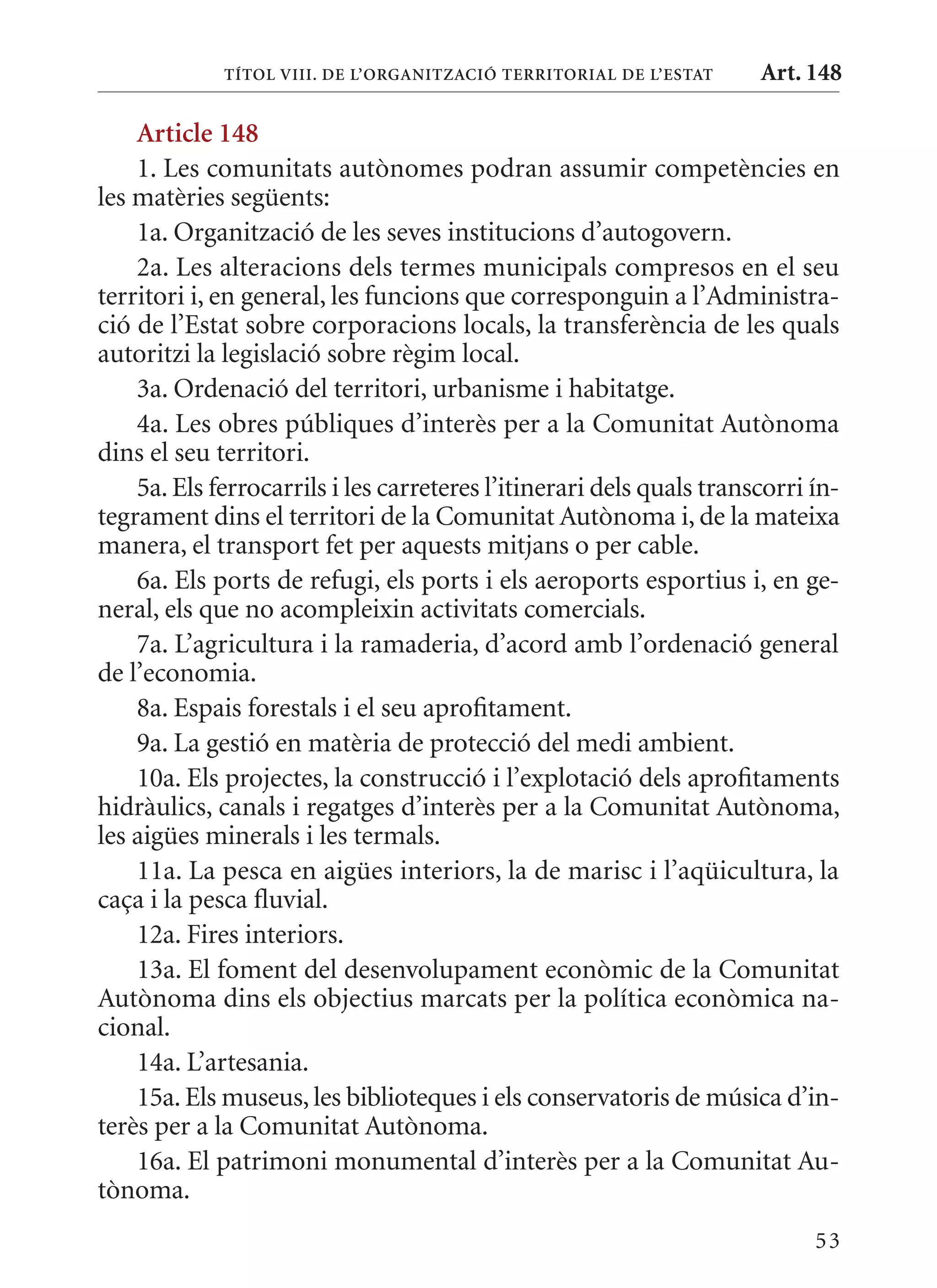 TÍTol VIII. DE l’orGanITzaCIó TErrITorIal DE l’EsTaT     Art. 148

    article 148
    1. Les comunitats autònomes podran assumir competències en
les matèries següents:
    1a. Organització de les seves institucions d’autogovern.
    2a. Les alteracions dels termes municipals compresos en el seu
territori i, en general, les funcions que corresponguin a l’Administra-
ció de l’Estat sobre corporacions locals, la transferència de les quals
autoritzi la legislació sobre règim local.
    3a. Ordenació del territori, urbanisme i habitatge.
    4a. Les obres públiques d’interès per a la Comunitat Autònoma
dins el seu territori.
    5a. Els ferrocarrils i les carreteres l’itinerari dels quals transcorri ín-
tegrament dins el territori de la Comunitat Autònoma i, de la mateixa
manera, el transport fet per aquests mitjans o per cable.
    6a. Els ports de refugi, els ports i els aeroports esportius i, en ge-
neral, els que no acompleixin activitats comercials.
    7a. L’agricultura i la ramaderia, d’acord amb l’ordenació general
de l’economia.
    8a. Espais forestals i el seu aprofitament.
    9a. La gestió en matèria de protecció del medi ambient.
    10a. Els projectes, la construcció i l’explotació dels aprofitaments
hidràulics, canals i regatges d’interès per a la Comunitat Autònoma,
les aigües minerals i les termals.
    11a. La pesca en aigües interiors, la de marisc i l’aqüicultura, la
caça i la pesca fluvial.
    12a. Fires interiors.
    13a. El foment del desenvolupament econòmic de la Comunitat
Autònoma dins els objectius marcats per la política econòmica na-
cional.
    14a. L’artesania.
    15a. Els museus, les biblioteques i els conservatoris de música d’in-
terès per a la Comunitat Autònoma.
    16a. El patrimoni monumental d’interès per a la Comunitat Au-
tònoma.
                                                                            53
 