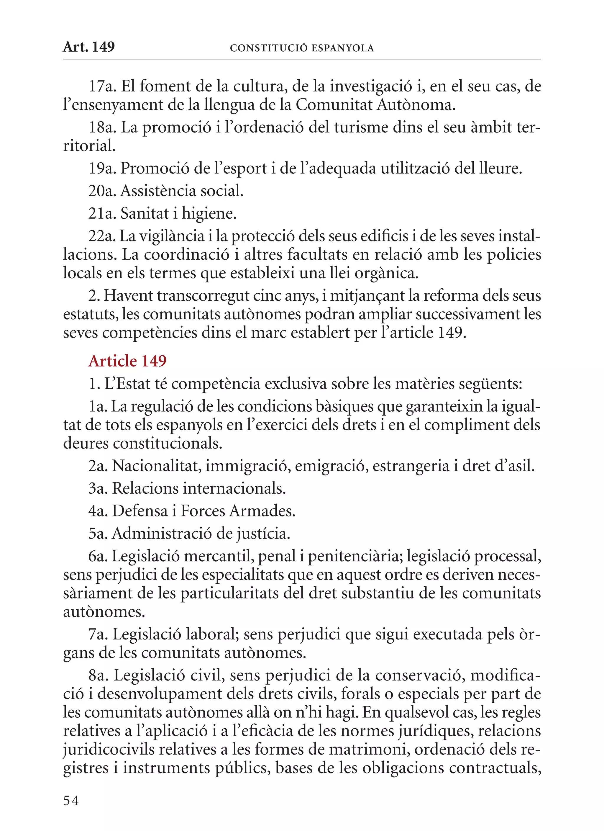 Art. 149                   ConsTITuCIó EsPanyola


    17a. El foment de la cultura, de la investigació i, en el seu cas, de
l’ensenyament de la llengua de la Comunitat Autònoma.
    18a. La promoció i l’ordenació del turisme dins el seu àmbit ter-
ritorial.
    19a. Promoció de l’esport i de l’adequada utilització del lleure.
    20a. Assistència social.
    21a. Sanitat i higiene.
    22a. La vigilància i la protecció dels seus edificis i de les seves instal-
lacions. La coordinació i altres facultats en relació amb les policies
locals en els termes que estableixi una llei orgànica.
    2. Havent transcorregut cinc anys, i mitjançant la reforma dels seus
estatuts, les comunitats autònomes podran ampliar successivament les
seves competències dins el marc establert per l’article 149.
     article 149
     1. L’Estat té competència exclusiva sobre les matèries següents:
     1a. La regulació de les condicions bàsiques que garanteixin la igual-
tat de tots els espanyols en l’exercici dels drets i en el compliment dels
deures constitucionals.
     2a. Nacionalitat, immigració, emigració, estrangeria i dret d’asil.
     3a. Relacions internacionals.
     4a. Defensa i Forces Armades.
     5a. Administració de justícia.
     6a. Legislació mercantil, penal i penitenciària; legislació processal,
sens perjudici de les especialitats que en aquest ordre es deriven neces-
sàriament de les particularitats del dret substantiu de les comunitats
autònomes.
     7a. Legislació laboral; sens perjudici que sigui executada pels òr-
gans de les comunitats autònomes.
     8a. Legislació civil, sens perjudici de la conservació, modifica-
ció i desenvolupament dels drets civils, forals o especials per part de
les comunitats autònomes allà on n’hi hagi. En qualsevol cas, les regles
relatives a l’aplicació i a l’eficàcia de les normes jurídiques, relacions
juridicocivils relatives a les formes de matrimoni, ordenació dels re-
gistres i instruments públics, bases de les obligacions contractuals,
54
 