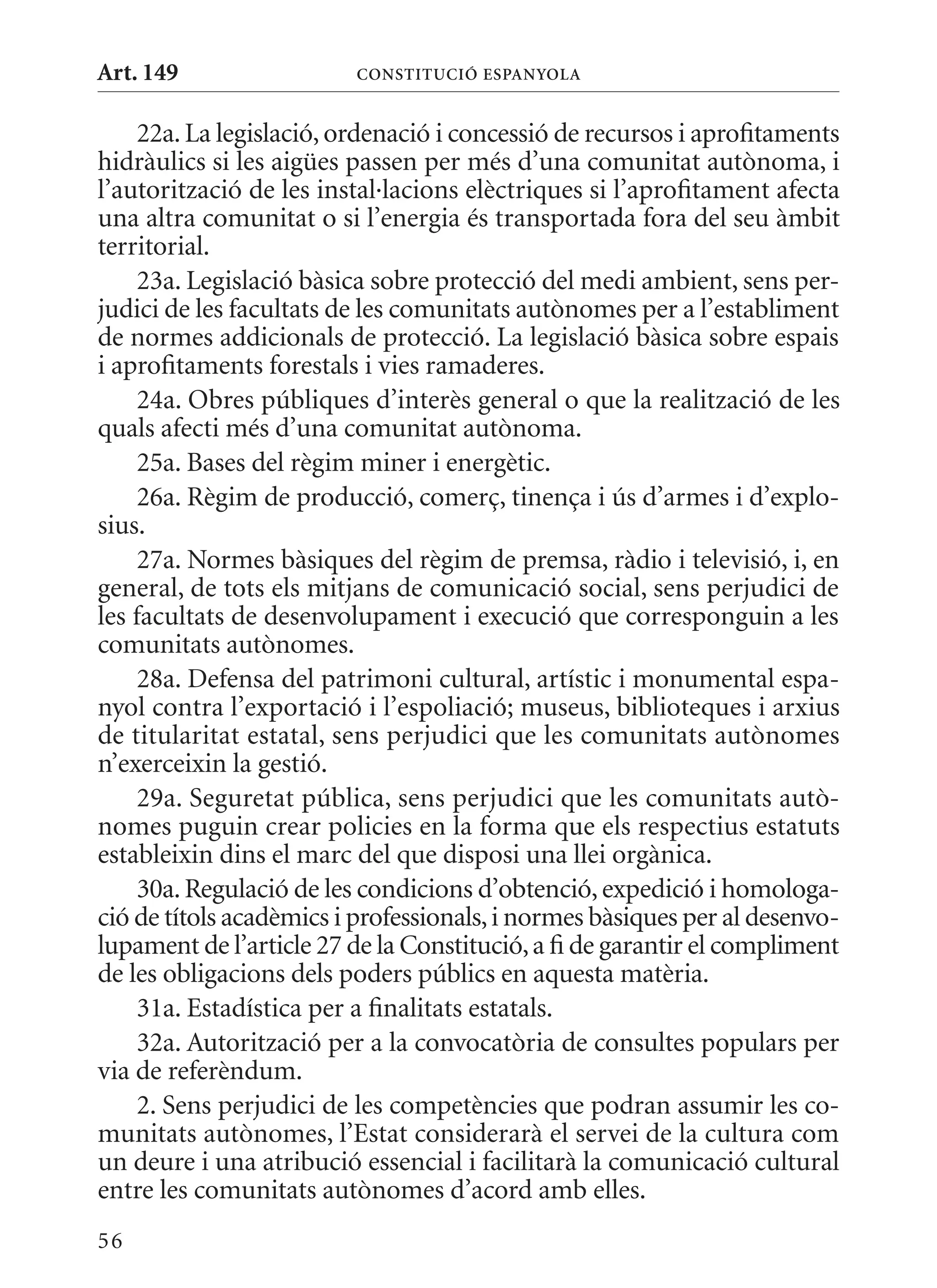 Art. 149                 ConsTITuCIó EsPanyola


     22a. La legislació, ordenació i concessió de recursos i aprofitaments
hidràulics si les aigües passen per més d’una comunitat autònoma, i
l’autorització de les instal·lacions elèctriques si l’aprofitament afecta
una altra comunitat o si l’energia és transportada fora del seu àmbit
territorial.
     23a. Legislació bàsica sobre protecció del medi ambient, sens per-
judici de les facultats de les comunitats autònomes per a l’establiment
de normes addicionals de protecció. La legislació bàsica sobre espais
i aprofitaments forestals i vies ramaderes.
     24a. Obres públiques d’interès general o que la realització de les
quals afecti més d’una comunitat autònoma.
     25a. Bases del règim miner i energètic.
     26a. Règim de producció, comerç, tinença i ús d’armes i d’explo-
sius.
     27a. Normes bàsiques del règim de premsa, ràdio i televisió, i, en
general, de tots els mitjans de comunicació social, sens perjudici de
les facultats de desenvolupament i execució que corresponguin a les
comunitats autònomes.
     28a. Defensa del patrimoni cultural, artístic i monumental espa-
nyol contra l’exportació i l’espoliació; museus, biblioteques i arxius
de titularitat estatal, sens perjudici que les comunitats autònomes
n’exerceixin la gestió.
     29a. Seguretat pública, sens perjudici que les comunitats autò-
nomes puguin crear policies en la forma que els respectius estatuts
estableixin dins el marc del que disposi una llei orgànica.
     30a. Regulació de les condicions d’obtenció, expedició i homologa-
ció de títols acadèmics i professionals, i normes bàsiques per al desenvo-
lupament de l’article 27 de la Constitució, a fi de garantir el compliment
de les obligacions dels poders públics en aquesta matèria.
     31a. Estadística per a finalitats estatals.
     32a. Autorització per a la convocatòria de consultes populars per
via de referèndum.
     2. Sens perjudici de les competències que podran assumir les co-
munitats autònomes, l’Estat considerarà el servei de la cultura com
un deure i una atribució essencial i facilitarà la comunicació cultural
entre les comunitats autònomes d’acord amb elles.
56
 