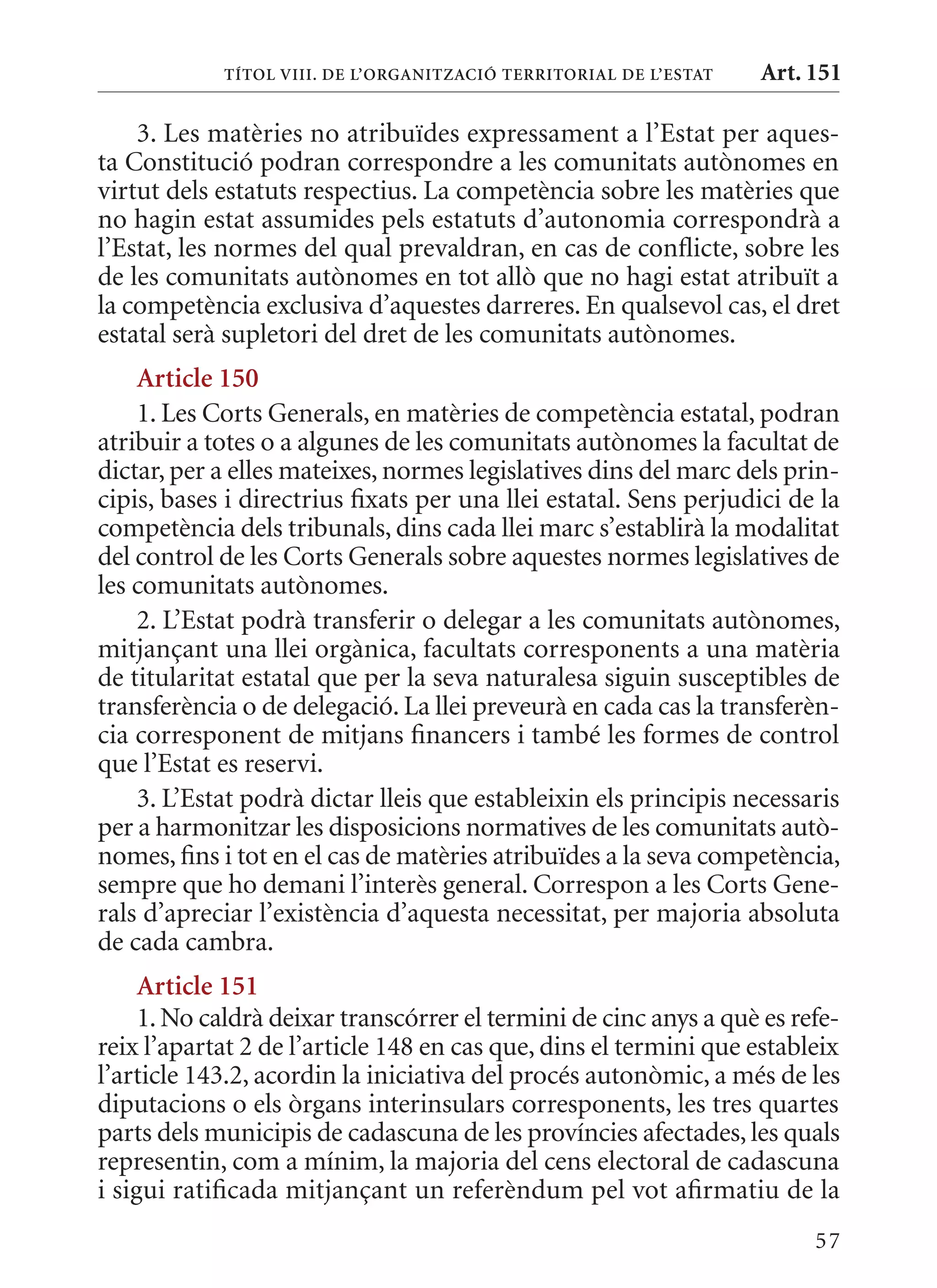 TÍTol VIII. DE l’orGanITzaCIó TErrITorIal DE l’EsTaT   Art. 151

    3. Les matèries no atribuïdes expressament a l’Estat per aques-
ta Constitució podran correspondre a les comunitats autònomes en
virtut dels estatuts respectius. La competència sobre les matèries que
no hagin estat assumides pels estatuts d’autonomia correspondrà a
l’Estat, les normes del qual prevaldran, en cas de conflicte, sobre les
de les comunitats autònomes en tot allò que no hagi estat atribuït a
la competència exclusiva d’aquestes darreres. En qualsevol cas, el dret
estatal serà supletori del dret de les comunitats autònomes.
    article 150
    1. Les Corts Generals, en matèries de competència estatal, podran
atribuir a totes o a algunes de les comunitats autònomes la facultat de
dictar, per a elles mateixes, normes legislatives dins del marc dels prin-
cipis, bases i directrius fixats per una llei estatal. Sens perjudici de la
competència dels tribunals, dins cada llei marc s’establirà la modalitat
del control de les Corts Generals sobre aquestes normes legislatives de
les comunitats autònomes.
    2. L’Estat podrà transferir o delegar a les comunitats autònomes,
mitjançant una llei orgànica, facultats corresponents a una matèria
de titularitat estatal que per la seva naturalesa siguin susceptibles de
transferència o de delegació. La llei preveurà en cada cas la transferèn-
cia corresponent de mitjans financers i també les formes de control
que l’Estat es reservi.
    3. L’Estat podrà dictar lleis que estableixin els principis necessaris
per a harmonitzar les disposicions normatives de les comunitats autò-
nomes, fins i tot en el cas de matèries atribuïdes a la seva competència,
sempre que ho demani l’interès general. Correspon a les Corts Gene-
rals d’apreciar l’existència d’aquesta necessitat, per majoria absoluta
de cada cambra.
     article 151
     1. No caldrà deixar transcórrer el termini de cinc anys a què es refe-
reix l’apartat 2 de l’article 148 en cas que, dins el termini que estableix
l’article 143.2, acordin la iniciativa del procés autonòmic, a més de les
diputacions o els òrgans interinsulars corresponents, les tres quartes
parts dels municipis de cadascuna de les províncies afectades, les quals
representin, com a mínim, la majoria del cens electoral de cadascuna
i sigui ratificada mitjançant un referèndum pel vot afirmatiu de la
                                                                        57
 