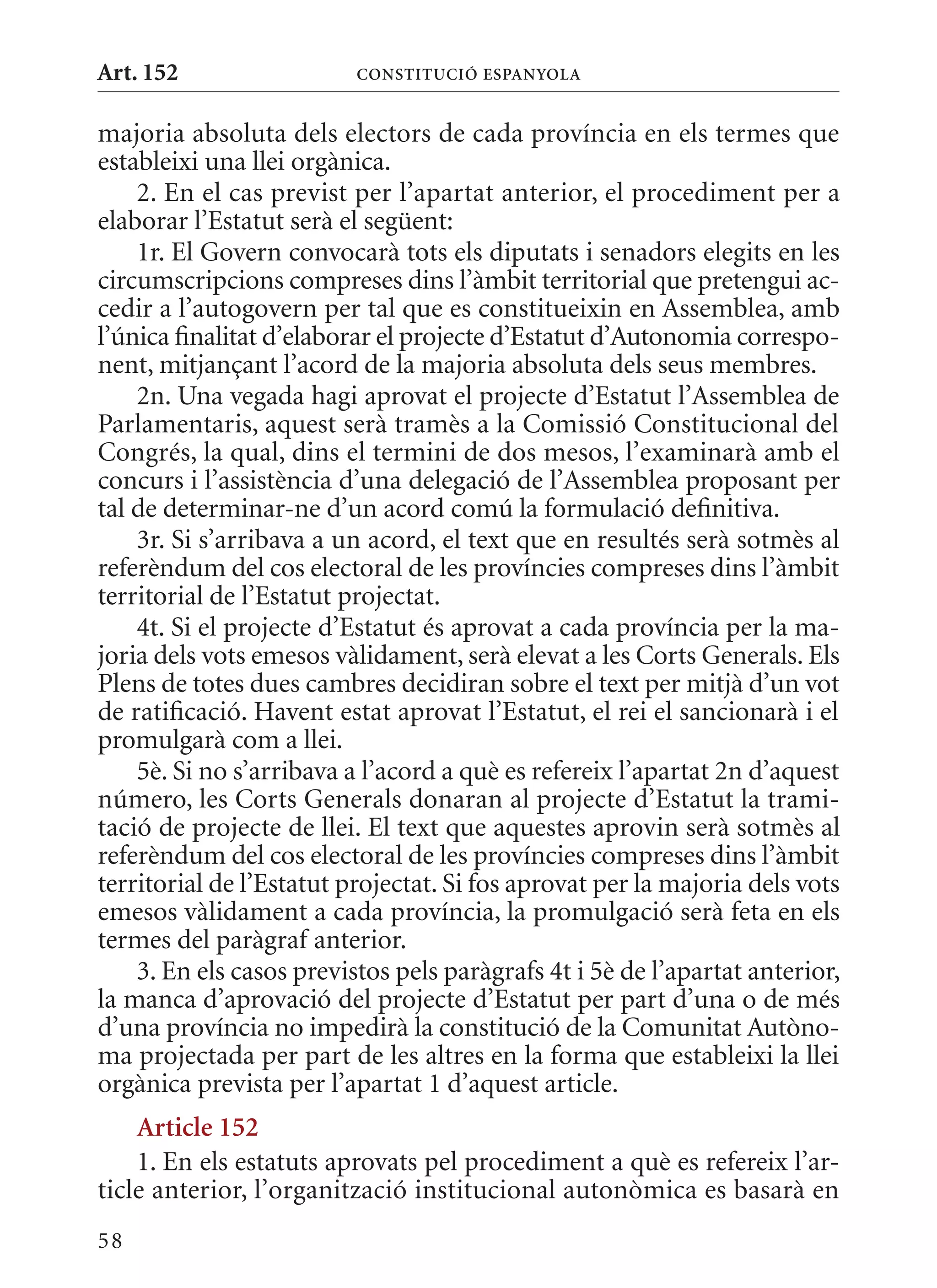 Art. 152                  ConsTITuCIó EsPanyola


majoria absoluta dels electors de cada província en els termes que
estableixi una llei orgànica.
    2. En el cas previst per l’apartat anterior, el procediment per a
elaborar l’Estatut serà el següent:
    1r. El Govern convocarà tots els diputats i senadors elegits en les
circumscripcions compreses dins l’àmbit territorial que pretengui ac-
cedir a l’autogovern per tal que es constitueixin en Assemblea, amb
l’única finalitat d’elaborar el projecte d’Estatut d’Autonomia correspo-
nent, mitjançant l’acord de la majoria absoluta dels seus membres.
    2n. Una vegada hagi aprovat el projecte d’Estatut l’Assemblea de
Parlamentaris, aquest serà tramès a la Comissió Constitucional del
Congrés, la qual, dins el termini de dos mesos, l’examinarà amb el
concurs i l’assistència d’una delegació de l’Assemblea proposant per
tal de determinar-ne d’un acord comú la formulació definitiva.
    3r. Si s’arribava a un acord, el text que en resultés serà sotmès al
referèndum del cos electoral de les províncies compreses dins l’àmbit
territorial de l’Estatut projectat.
    4t. Si el projecte d’Estatut és aprovat a cada província per la ma-
joria dels vots emesos vàlidament, serà elevat a les Corts Generals. Els
Plens de totes dues cambres decidiran sobre el text per mitjà d’un vot
de ratificació. Havent estat aprovat l’Estatut, el rei el sancionarà i el
promulgarà com a llei.
    5è. Si no s’arribava a l’acord a què es refereix l’apartat 2n d’aquest
número, les Corts Generals donaran al projecte d’Estatut la trami-
tació de projecte de llei. El text que aquestes aprovin serà sotmès al
referèndum del cos electoral de les províncies compreses dins l’àmbit
territorial de l’Estatut projectat. Si fos aprovat per la majoria dels vots
emesos vàlidament a cada província, la promulgació serà feta en els
termes del paràgraf anterior.
    3. En els casos previstos pels paràgrafs 4t i 5è de l’apartat anterior,
la manca d’aprovació del projecte d’Estatut per part d’una o de més
d’una província no impedirà la constitució de la Comunitat Autòno-
ma projectada per part de les altres en la forma que estableixi la llei
orgànica prevista per l’apartat 1 d’aquest article.
    article 152
    1. En els estatuts aprovats pel procediment a què es refereix l’ar-
ticle anterior, l’organització institucional autonòmica es basarà en
58
 