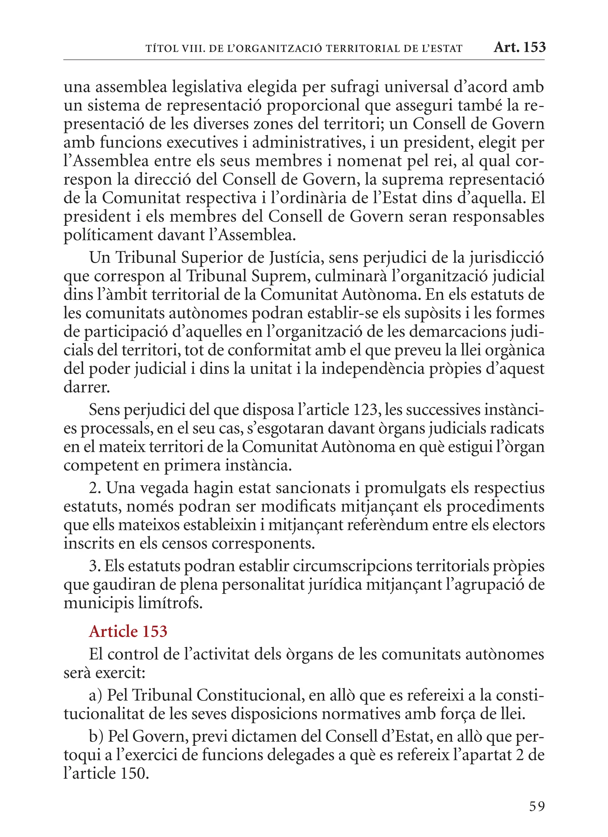 TÍTol VIII. DE l’orGanITzaCIó TErrITorIal DE l’EsTaT   Art. 153

una assemblea legislativa elegida per sufragi universal d’acord amb
un sistema de representació proporcional que asseguri també la re-
presentació de les diverses zones del territori; un Consell de Govern
amb funcions executives i administratives, i un president, elegit per
l’Assemblea entre els seus membres i nomenat pel rei, al qual cor-
respon la direcció del Consell de Govern, la suprema representació
de la Comunitat respectiva i l’ordinària de l’Estat dins d’aquella. El
president i els membres del Consell de Govern seran responsables
políticament davant l’Assemblea.
    Un Tribunal Superior de Justícia, sens perjudici de la jurisdicció
que correspon al Tribunal Suprem, culminarà l’organització judicial
dins l’àmbit territorial de la Comunitat Autònoma. En els estatuts de
les comunitats autònomes podran establir-se els supòsits i les formes
de participació d’aquelles en l’organització de les demarcacions judi-
cials del territori, tot de conformitat amb el que preveu la llei orgànica
del poder judicial i dins la unitat i la independència pròpies d’aquest
darrer.
    Sens perjudici del que disposa l’article 123, les successives instànci-
es processals, en el seu cas, s’esgotaran davant òrgans judicials radicats
en el mateix territori de la Comunitat Autònoma en què estigui l’òrgan
competent en primera instància.
    2. Una vegada hagin estat sancionats i promulgats els respectius
estatuts, només podran ser modificats mitjançant els procediments
que ells mateixos estableixin i mitjançant referèndum entre els electors
inscrits en els censos corresponents.
    3. Els estatuts podran establir circumscripcions territorials pròpies
que gaudiran de plena personalitat jurídica mitjançant l’agrupació de
municipis limítrofs.
    article 153
    El control de l’activitat dels òrgans de les comunitats autònomes
serà exercit:
    a) Pel Tribunal Constitucional, en allò que es refereixi a la consti-
tucionalitat de les seves disposicions normatives amb força de llei.
    b) Pel Govern, previ dictamen del Consell d’Estat, en allò que per-
toqui a l’exercici de funcions delegades a què es refereix l’apartat 2 de
l’article 150.
                                                                        59
 
