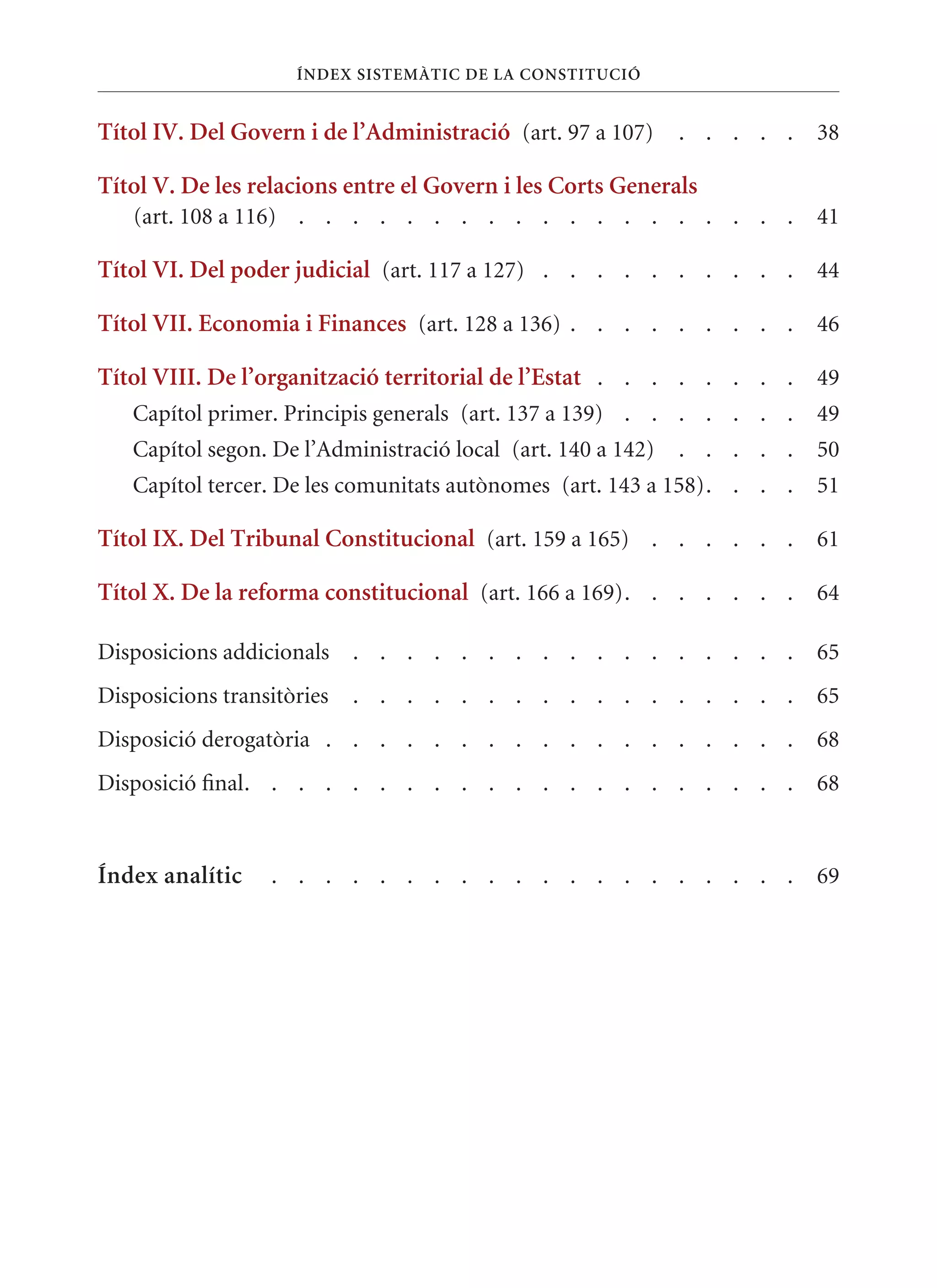 ÍnDEx sIsTEmàTIC DE la ConsTITuCIó


Títol IV. Del Govern i de l’administració (art. 97 a 107)     . . . . .   38

Títol V. De les relacions entre el Govern i les Corts Generals
   (art. 108 a 116) . . . . . . . . . . . . . . . . . . .                 41

Títol VI. Del poder judicial (art. 117 a 127) . . . . . . . . . . 44

Títol VII. Economia i Finances (art. 128 a 136) . . . . . . . . . 46

Títol VIII. De l’organització territorial de l’Estat . . . . . . . . 49
   Capítol primer. Principis generals (art. 137 a 139) . . . . . . .      49
   Capítol segon. De l’Administració local (art. 140 a 142)   . . . . .   50
   Capítol tercer. De les comunitats autònomes (art. 143 a 158). . . .    51

Títol Ix. Del Tribunal Constitucional (art. 159 a 165) . . . . . . 61

Títol x. De la reforma constitucional (art. 166 a 169). . . . . . . 64

Disposicions addicionals    . . . . . . . . . . . . . . . . .             65
Disposicions transitòries   . . . . . . . . . . . . . . . . .             65
Disposició derogatòria . . . . . . . . . . . . . . . . . .                68
Disposició final. . . . . . . . . . . . . . . . . . . . .                 68


Índex analític    . . . . . . . . . . . . . . . . . . . .                 69
 