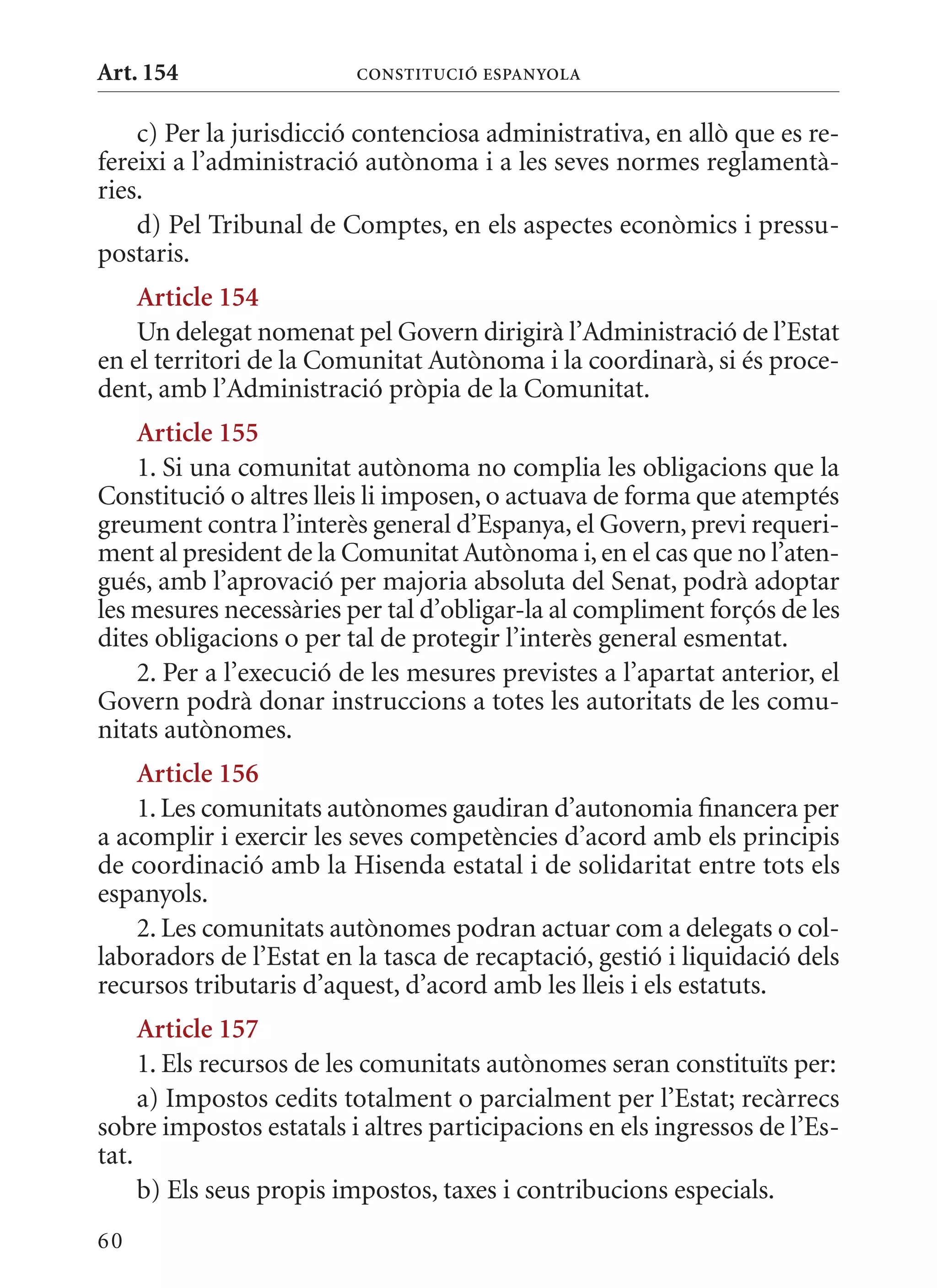 Art. 154                 ConsTITuCIó EsPanyola


    c) Per la jurisdicció contenciosa administrativa, en allò que es re-
fereixi a l’administració autònoma i a les seves normes reglamentà-
ries.
    d) Pel Tribunal de Comptes, en els aspectes econòmics i pressu-
postaris.
    article 154
    Un delegat nomenat pel Govern dirigirà l’Administració de l’Estat
en el territori de la Comunitat Autònoma i la coordinarà, si és proce-
dent, amb l’Administració pròpia de la Comunitat.
    article 155
    1. Si una comunitat autònoma no complia les obligacions que la
Constitució o altres lleis li imposen, o actuava de forma que atemptés
greument contra l’interès general d’Espanya, el Govern, previ requeri-
ment al president de la Comunitat Autònoma i, en el cas que no l’aten-
gués, amb l’aprovació per majoria absoluta del Senat, podrà adoptar
les mesures necessàries per tal d’obligar-la al compliment forçós de les
dites obligacions o per tal de protegir l’interès general esmentat.
    2. Per a l’execució de les mesures previstes a l’apartat anterior, el
Govern podrà donar instruccions a totes les autoritats de les comu-
nitats autònomes.
    article 156
    1. Les comunitats autònomes gaudiran d’autonomia financera per
a acomplir i exercir les seves competències d’acord amb els principis
de coordinació amb la Hisenda estatal i de solidaritat entre tots els
espanyols.
    2. Les comunitats autònomes podran actuar com a delegats o col-
laboradors de l’Estat en la tasca de recaptació, gestió i liquidació dels
recursos tributaris d’aquest, d’acord amb les lleis i els estatuts.
     article 157
     1. Els recursos de les comunitats autònomes seran constituïts per:
     a) Impostos cedits totalment o parcialment per l’Estat; recàrrecs
sobre impostos estatals i altres participacions en els ingressos de l’Es-
tat.
     b) Els seus propis impostos, taxes i contribucions especials.
60
 