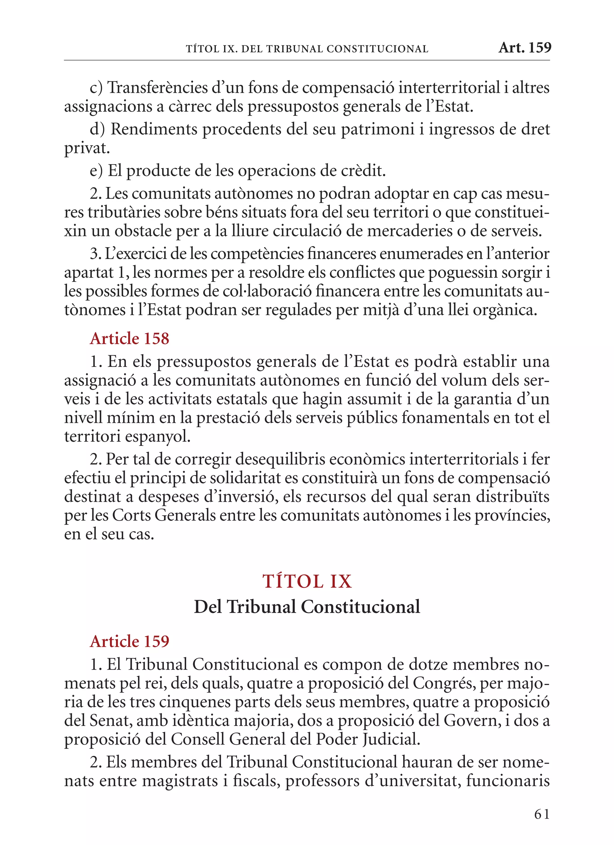 TÍTol Ix. DEl TrIbunal ConsTITuCIonal           Art. 159

    c) Transferències d’un fons de compensació interterritorial i altres
assignacions a càrrec dels pressupostos generals de l’Estat.
    d) Rendiments procedents del seu patrimoni i ingressos de dret
privat.
    e) El producte de les operacions de crèdit.
    2. Les comunitats autònomes no podran adoptar en cap cas mesu-
res tributàries sobre béns situats fora del seu territori o que constituei-
xin un obstacle per a la lliure circulació de mercaderies o de serveis.
    3. L’exercici de les competències financeres enumerades en l’anterior
apartat 1, les normes per a resoldre els conflictes que poguessin sorgir i
les possibles formes de col·laboració financera entre les comunitats au-
tònomes i l’Estat podran ser regulades per mitjà d’una llei orgànica.
    article 158
    1. En els pressupostos generals de l’Estat es podrà establir una
assignació a les comunitats autònomes en funció del volum dels ser-
veis i de les activitats estatals que hagin assumit i de la garantia d’un
nivell mínim en la prestació dels serveis públics fonamentals en tot el
territori espanyol.
    2. Per tal de corregir desequilibris econòmics interterritorials i fer
efectiu el principi de solidaritat es constituirà un fons de compensació
destinat a despeses d’inversió, els recursos del qual seran distribuïts
per les Corts Generals entre les comunitats autònomes i les províncies,
en el seu cas.

                           TÍTol Ix
                   Del Tribunal Constitucional
    article 159
    1. El Tribunal Constitucional es compon de dotze membres no-
menats pel rei, dels quals, quatre a proposició del Congrés, per majo-
ria de les tres cinquenes parts dels seus membres, quatre a proposició
del Senat, amb idèntica majoria, dos a proposició del Govern, i dos a
proposició del Consell General del Poder Judicial.
    2. Els membres del Tribunal Constitucional hauran de ser nome-
nats entre magistrats i fiscals, professors d’universitat, funcionaris
                                                                        61
 