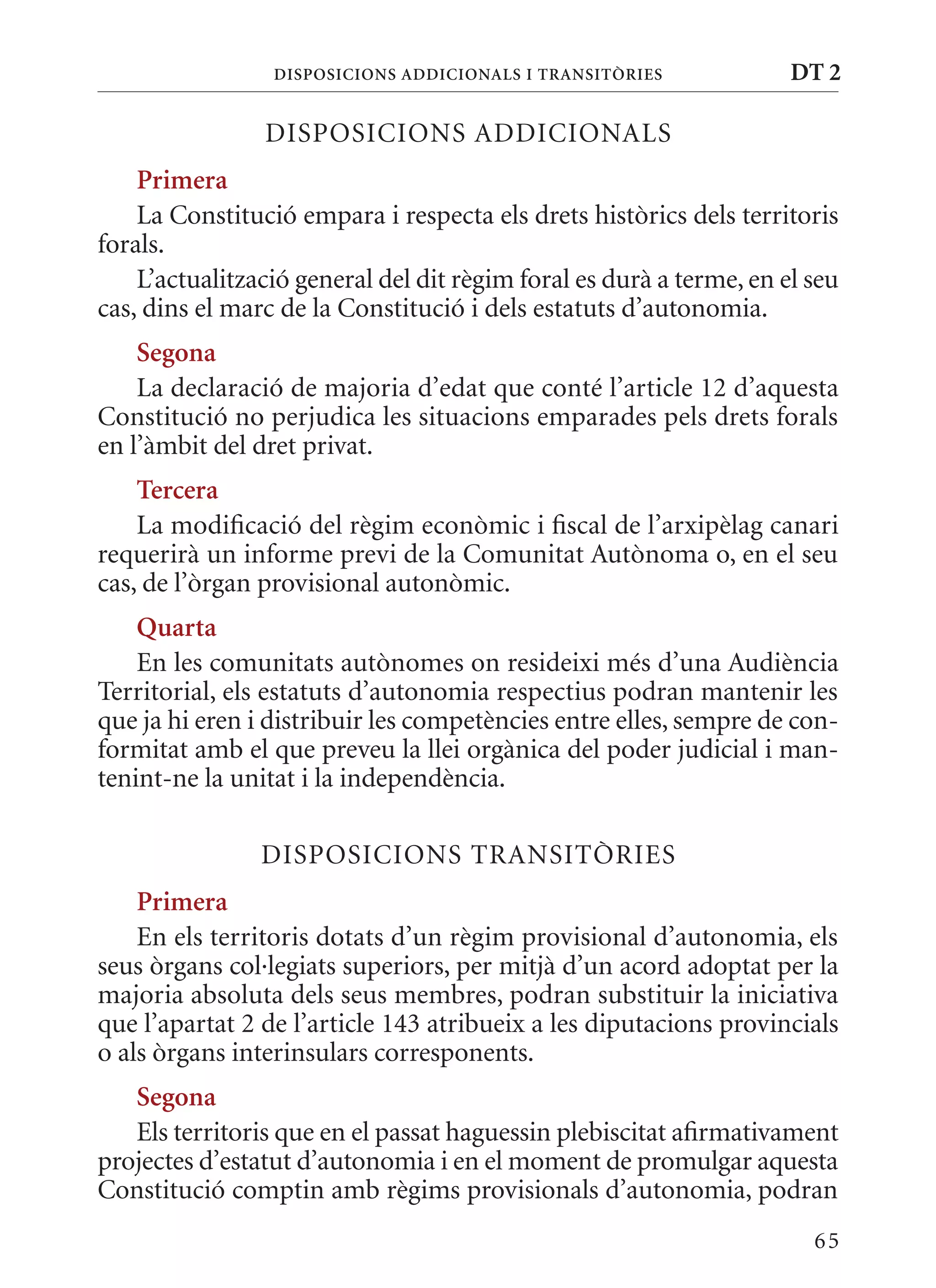 DIsPosICIons aDDICIonals I TransITòrIEs             DT 2

                DISPOSICIONS ADDICIONALS
    Primera
    La Constitució empara i respecta els drets històrics dels territoris
forals.
    L’actualització general del dit règim foral es durà a terme, en el seu
cas, dins el marc de la Constitució i dels estatuts d’autonomia.
    segona
    La declaració de majoria d’edat que conté l’article 12 d’aquesta
Constitució no perjudica les situacions emparades pels drets forals
en l’àmbit del dret privat.
    Tercera
    La modificació del règim econòmic i fiscal de l’arxipèlag canari
requerirà un informe previ de la Comunitat Autònoma o, en el seu
cas, de l’òrgan provisional autonòmic.
    Quarta
    En les comunitats autònomes on resideixi més d’una Audiència
Territorial, els estatuts d’autonomia respectius podran mantenir les
que ja hi eren i distribuir les competències entre elles, sempre de con-
formitat amb el que preveu la llei orgànica del poder judicial i man-
tenint-ne la unitat i la independència.

                DISPOSICIONS TRANSITòRIES
    Primera
    En els territoris dotats d’un règim provisional d’autonomia, els
seus òrgans col·legiats superiors, per mitjà d’un acord adoptat per la
majoria absoluta dels seus membres, podran substituir la iniciativa
que l’apartat 2 de l’article 143 atribueix a les diputacions provincials
o als òrgans interinsulars corresponents.
   segona
   Els territoris que en el passat haguessin plebiscitat afirmativament
projectes d’estatut d’autonomia i en el moment de promulgar aquesta
Constitució comptin amb règims provisionals d’autonomia, podran
                                                                       65
 