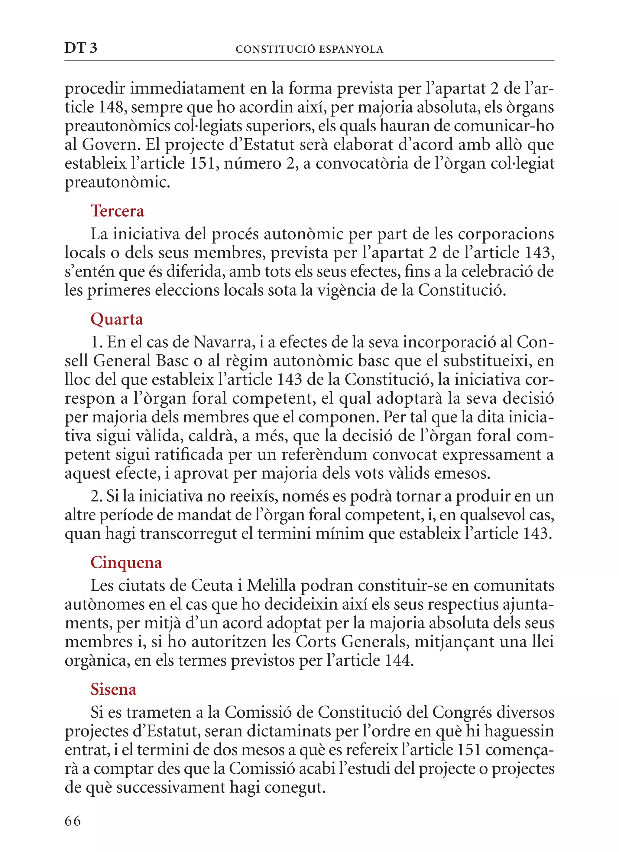DT 3                      ConsTITuCIó EsPanyola


procedir immediatament en la forma prevista per l’apartat 2 de l’ar-
ticle 148, sempre que ho acordin així, per majoria absoluta, els òrgans
preautonòmics col·legiats superiors, els quals hauran de comunicar-ho
al Govern. El projecte d’Estatut serà elaborat d’acord amb allò que
estableix l’article 151, número 2, a convocatòria de l’òrgan col·legiat
preautonòmic.
    Tercera
    La iniciativa del procés autonòmic per part de les corporacions
locals o dels seus membres, prevista per l’apartat 2 de l’article 143,
s’entén que és diferida, amb tots els seus efectes, fins a la celebració de
les primeres eleccions locals sota la vigència de la Constitució.
    Quarta
    1. En el cas de Navarra, i a efectes de la seva incorporació al Con-
sell General Basc o al règim autonòmic basc que el substitueixi, en
lloc del que estableix l’article 143 de la Constitució, la iniciativa cor-
respon a l’òrgan foral competent, el qual adoptarà la seva decisió
per majoria dels membres que el componen. Per tal que la dita inicia-
tiva sigui vàlida, caldrà, a més, que la decisió de l’òrgan foral com-
petent sigui ratificada per un referèndum convocat expressament a
aquest efecte, i aprovat per majoria dels vots vàlids emesos.
    2. Si la iniciativa no reeixís, només es podrà tornar a produir en un
altre període de mandat de l’òrgan foral competent, i, en qualsevol cas,
quan hagi transcorregut el termini mínim que estableix l’article 143.
   Cinquena
   Les ciutats de Ceuta i melilla podran constituir-se en comunitats
autònomes en el cas que ho decideixin així els seus respectius ajunta-
ments, per mitjà d’un acord adoptat per la majoria absoluta dels seus
membres i, si ho autoritzen les Corts Generals, mitjançant una llei
orgànica, en els termes previstos per l’article 144.
    sisena
    Si es trameten a la Comissió de Constitució del Congrés diversos
projectes d’Estatut, seran dictaminats per l’ordre en què hi haguessin
entrat, i el termini de dos mesos a què es refereix l’article 151 comença-
rà a comptar des que la Comissió acabi l’estudi del projecte o projectes
de què successivament hagi conegut.
66
 
