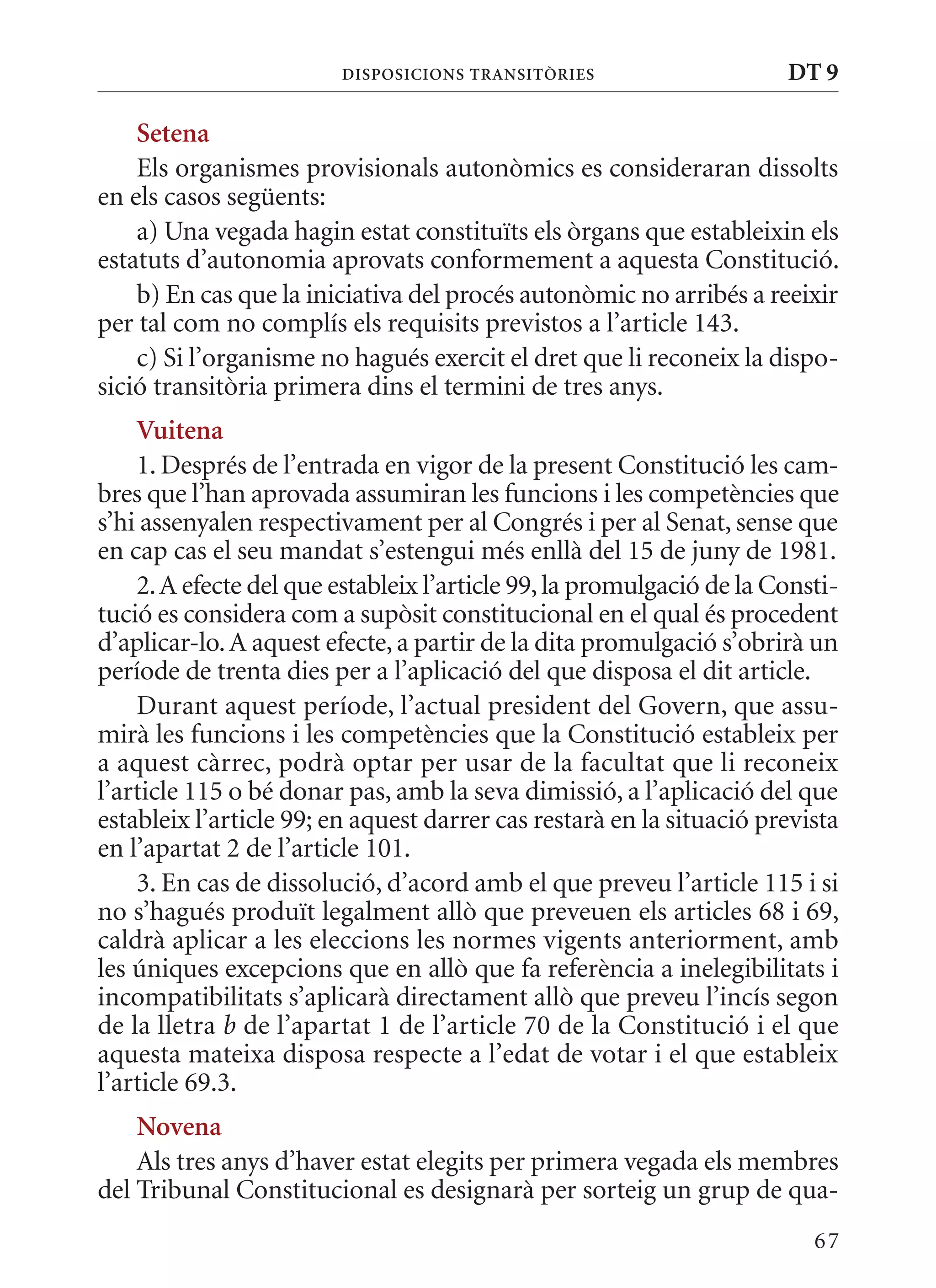 DIsPosICIons TransITòrIEs                    DT 9

    setena
    Els organismes provisionals autonòmics es consideraran dissolts
en els casos següents:
    a) Una vegada hagin estat constituïts els òrgans que estableixin els
estatuts d’autonomia aprovats conformement a aquesta Constitució.
    b) En cas que la iniciativa del procés autonòmic no arribés a reeixir
per tal com no complís els requisits previstos a l’article 143.
    c) Si l’organisme no hagués exercit el dret que li reconeix la dispo-
sició transitòria primera dins el termini de tres anys.
    Vuitena
    1. Després de l’entrada en vigor de la present Constitució les cam-
bres que l’han aprovada assumiran les funcions i les competències que
s’hi assenyalen respectivament per al Congrés i per al Senat, sense que
en cap cas el seu mandat s’estengui més enllà del 15 de juny de 1981.
    2. A efecte del que estableix l’article 99, la promulgació de la Consti-
tució es considera com a supòsit constitucional en el qual és procedent
d’aplicar-lo. A aquest efecte, a partir de la dita promulgació s’obrirà un
període de trenta dies per a l’aplicació del que disposa el dit article.
    Durant aquest període, l’actual president del Govern, que assu-
mirà les funcions i les competències que la Constitució estableix per
a aquest càrrec, podrà optar per usar de la facultat que li reconeix
l’article 115 o bé donar pas, amb la seva dimissió, a l’aplicació del que
estableix l’article 99; en aquest darrer cas restarà en la situació prevista
en l’apartat 2 de l’article 101.
    3. En cas de dissolució, d’acord amb el que preveu l’article 115 i si
no s’hagués produït legalment allò que preveuen els articles 68 i 69,
caldrà aplicar a les eleccions les normes vigents anteriorment, amb
les úniques excepcions que en allò que fa referència a inelegibilitats i
incompatibilitats s’aplicarà directament allò que preveu l’incís segon
de la lletra b de l’apartat 1 de l’article 70 de la Constitució i el que
aquesta mateixa disposa respecte a l’edat de votar i el que estableix
l’article 69.3.
    novena
    Als tres anys d’haver estat elegits per primera vegada els membres
del Tribunal Constitucional es designarà per sorteig un grup de qua-
                                                                         67
 