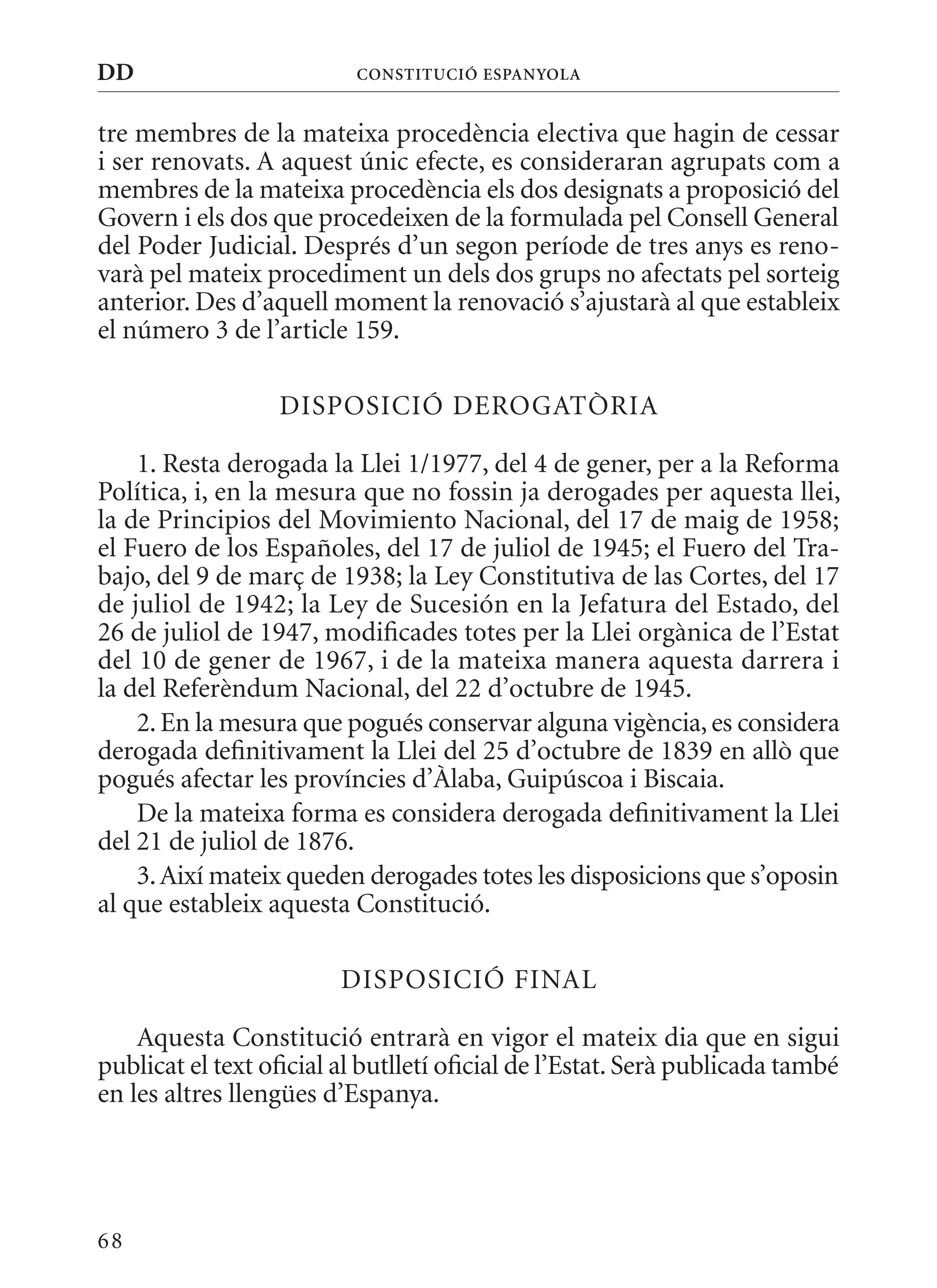 DD                        ConsTITuCIó EsPanyola


tre membres de la mateixa procedència electiva que hagin de cessar
i ser renovats. A aquest únic efecte, es consideraran agrupats com a
membres de la mateixa procedència els dos designats a proposició del
Govern i els dos que procedeixen de la formulada pel Consell General
del Poder Judicial. Després d’un segon període de tres anys es reno-
varà pel mateix procediment un dels dos grups no afectats pel sorteig
anterior. Des d’aquell moment la renovació s’ajustarà al que estableix
el número 3 de l’article 159.

                  DISPOSICIó DEROGATòRIA

    1. Resta derogada la Llei 1/1977, del 4 de gener, per a la Reforma
Política, i, en la mesura que no fossin ja derogades per aquesta llei,
la de Principios del movimiento Nacional, del 17 de maig de 1958;
el Fuero de los Españoles, del 17 de juliol de 1945; el Fuero del Tra-
bajo, del 9 de març de 1938; la Ley Constitutiva de las Cortes, del 17
de juliol de 1942; la Ley de Sucesión en la Jefatura del Estado, del
26 de juliol de 1947, modificades totes per la Llei orgànica de l’Estat
del 10 de gener de 1967, i de la mateixa manera aquesta darrera i
la del Referèndum Nacional, del 22 d’octubre de 1945.
    2. En la mesura que pogués conservar alguna vigència, es considera
derogada definitivament la Llei del 25 d’octubre de 1839 en allò que
pogués afectar les províncies d’àlaba, Guipúscoa i Biscaia.
    De la mateixa forma es considera derogada definitivament la Llei
del 21 de juliol de 1876.
    3. Així mateix queden derogades totes les disposicions que s’oposin
al que estableix aquesta Constitució.

                         DISPOSICIó FINAL

    Aquesta Constitució entrarà en vigor el mateix dia que en sigui
publicat el text oficial al butlletí oficial de l’Estat. Serà publicada també
en les altres llengües d’Espanya.




68
 