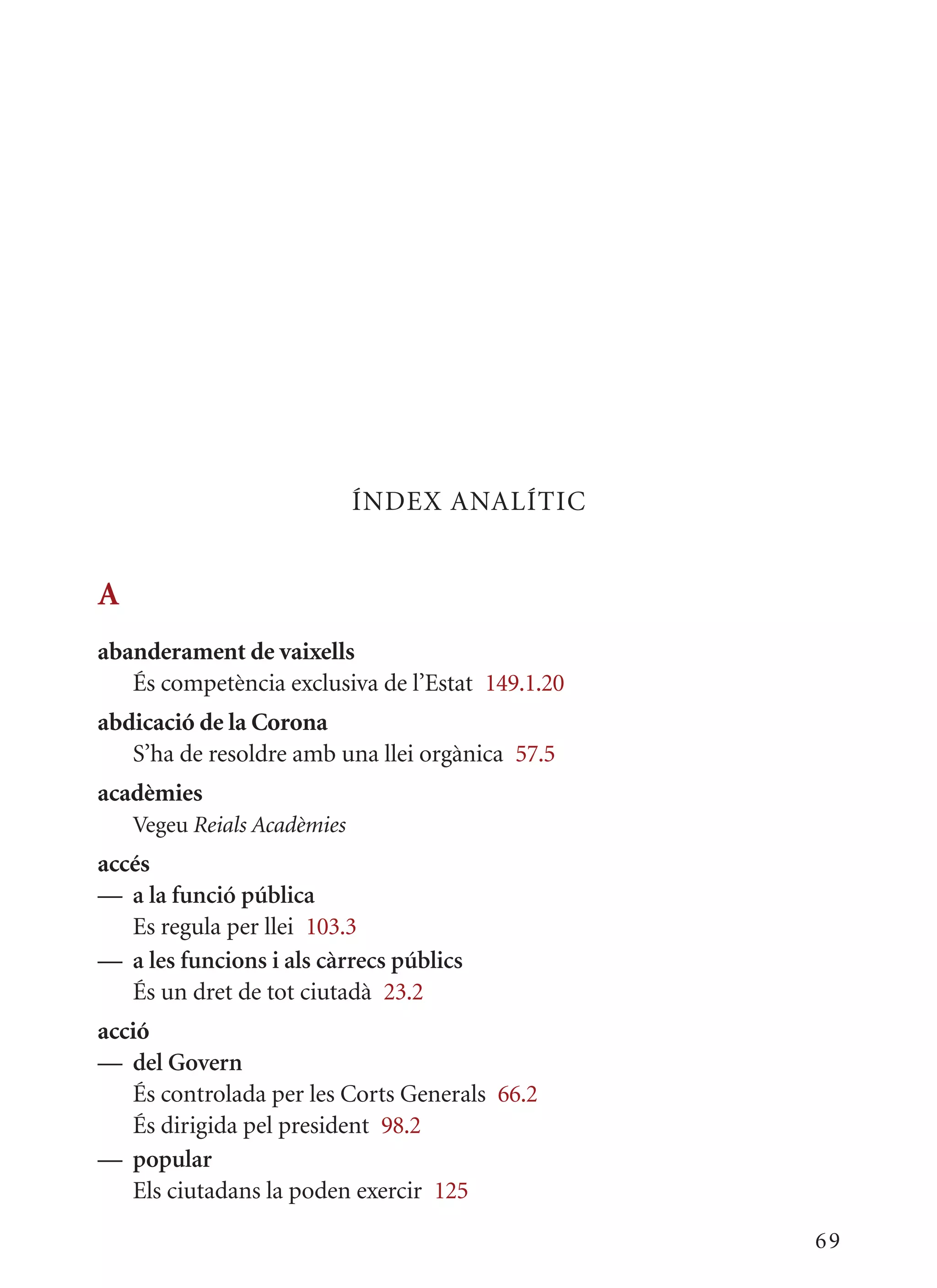 ÍNDEx ANALÍTIC


A
abanderament de vaixells
   És competència exclusiva de l’Estat 149.1.20
abdicació de la Corona
   S’ha de resoldre amb una llei orgànica 57.5
acadèmies
    Vegeu Reials Acadèmies
accés
— a la funció pública
   Es regula per llei 103.3
— a les funcions i als càrrecs públics
   És un dret de tot ciutadà 23.2
acció
— del Govern
   És controlada per les Corts Generals 66.2
   És dirigida pel president 98.2
— popular
   Els ciutadans la poden exercir 125

                                                  69
 